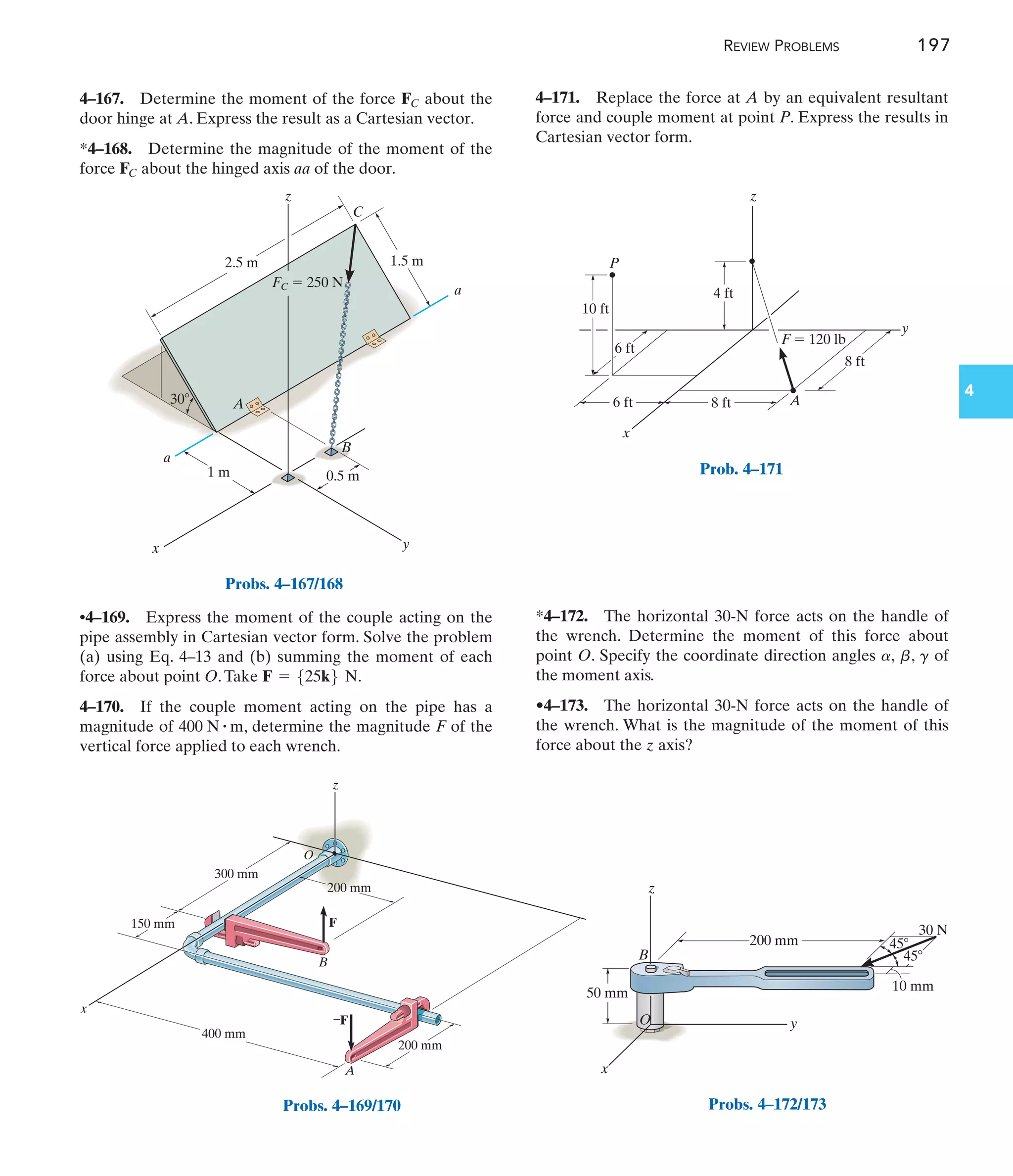 REVIEW PROBLEMS 197
4
4–171. Replace the force at A by an equivalent resultant
force and couple moment at point P. Express the results in
Cartesian vector form.
•4–169. Express the moment of the couple acting on the
pipe assembly in Cartesian vector form. Solve the problem
(a) using Eq. 4–13 and (b) summing the moment of each
force about point O.Take .
4–170. If the couple moment acting on the pipe has a
magnitude of , determine the magnitude F of the
vertical force applied to each wrench.
400 N # m
F = 525k6 N
4–167. Determine the moment of the force about the
door hinge at A. Express the result as a Cartesian vector.
*4–168. Determine the magnitude of the moment of the
force about the hinged axis aa of the door.
FC
FC
*4–172. The horizontal 30-N force acts on the handle of
the wrench. Determine the moment of this force about
point O. Specify the coordinate direction angles , , of
the moment axis.
•4–173. The horizontal 30-N force acts on the handle of
the wrench. What is the magnitude of the moment of this
force about the z axis?
g
b
a
0.5 m
1 m
30
2.5 m 1.5 m
z
C
A
B
a
a
x y
FC  250 N
Probs. 4–167/168
z
y
x
O
B
F
200 mm
A
–F
300 mm
400 mm
150 mm
200 mm
Probs. 4–169/170
z
A
F  120 lb
y
x
P
4 ft
10 ft
8 ft
8 ft
6 ft
6 ft
Prob. 4–171
O
z
x
B
y
50 mm
200 mm
10 mm
30 N
45
45
Probs. 4–172/173
 