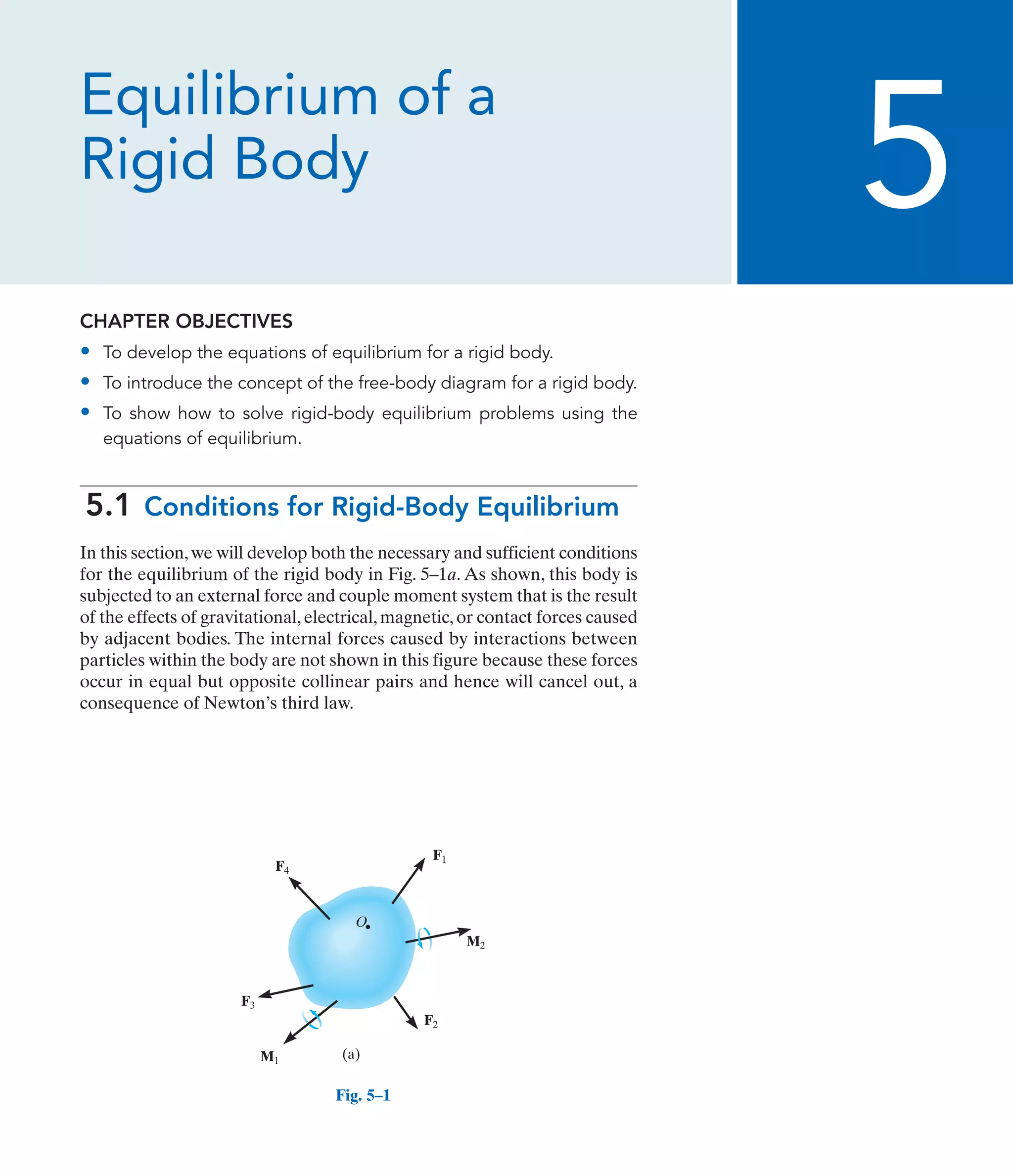 Equilibrium of a
Rigid Body
CHAPTER OBJECTIVES
• To develop the equations of equilibrium for a rigid body.
• To introduce the concept of the free-body diagram for a rigid body.
• To show how to solve rigid-body equilibrium problems using the
equations of equilibrium.
5.1 Conditions for Rigid-Body Equilibrium
In this section,we will develop both the necessary and sufficient conditions
for the equilibrium of the rigid body in Fig. 5–1a. As shown, this body is
subjected to an external force and couple moment system that is the result
of the effects of gravitational,electrical,magnetic,or contact forces caused
by adjacent bodies. The internal forces caused by interactions between
particles within the body are not shown in this figure because these forces
occur in equal but opposite collinear pairs and hence will cancel out, a
consequence of Newton’s third law.
5
F1
M2
M1
F2
F3
F4
O
(a)
Fig. 5–1
 
