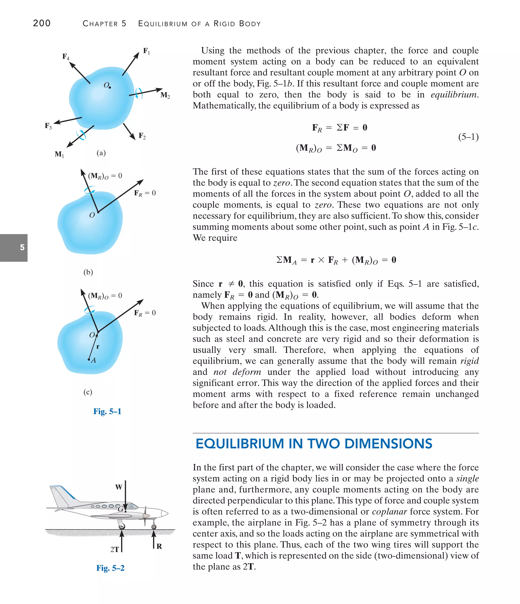 200 CHAPTER 5 EQUILIBRIUM OF A RIGID BODY
5
F1
M2
M1
F2
F3
F4
O
(a)
Fig. 5–1
R
W
2T
G
Fig. 5–2
FR  0
(MR)O  0
O
(b)
FR  0
(MR)O  0
O
A
r
(c)
Using the methods of the previous chapter, the force and couple
moment system acting on a body can be reduced to an equivalent
resultant force and resultant couple moment at any arbitrary point O on
or off the body, Fig. 5–1b. If this resultant force and couple moment are
both equal to zero, then the body is said to be in equilibrium.
Mathematically, the equilibrium of a body is expressed as
(5–1)
The first of these equations states that the sum of the forces acting on
the body is equal to zero.The second equation states that the sum of the
moments of all the forces in the system about point O, added to all the
couple moments, is equal to zero. These two equations are not only
necessary for equilibrium, they are also sufficient.To show this, consider
summing moments about some other point, such as point A in Fig. 5–1c.
We require
Since , this equation is satisfied only if Eqs. 5–1 are satisfied,
namely and .
When applying the equations of equilibrium, we will assume that the
body remains rigid. In reality, however, all bodies deform when
subjected to loads.Although this is the case, most engineering materials
such as steel and concrete are very rigid and so their deformation is
usually very small. Therefore, when applying the equations of
equilibrium, we can generally assume that the body will remain rigid
and not deform under the applied load without introducing any
significant error. This way the direction of the applied forces and their
moment arms with respect to a fixed reference remain unchanged
before and after the body is loaded.
EQUILIBRIUM IN TWO DIMENSIONS
In the first part of the chapter, we will consider the case where the force
system acting on a rigid body lies in or may be projected onto a single
plane and, furthermore, any couple moments acting on the body are
directed perpendicular to this plane.This type of force and couple system
is often referred to as a two-dimensional or coplanar force system. For
example, the airplane in Fig. 5–2 has a plane of symmetry through its
center axis, and so the loads acting on the airplane are symmetrical with
respect to this plane. Thus, each of the two wing tires will support the
same load T, which is represented on the side (two-dimensional) view of
the plane as 2T.
(MR)O = 0
FR = 0
r Z 0
©MA = r * FR + (MR)O = 0
(MR)O = ©MO = 0
FR = ©F = 0
 