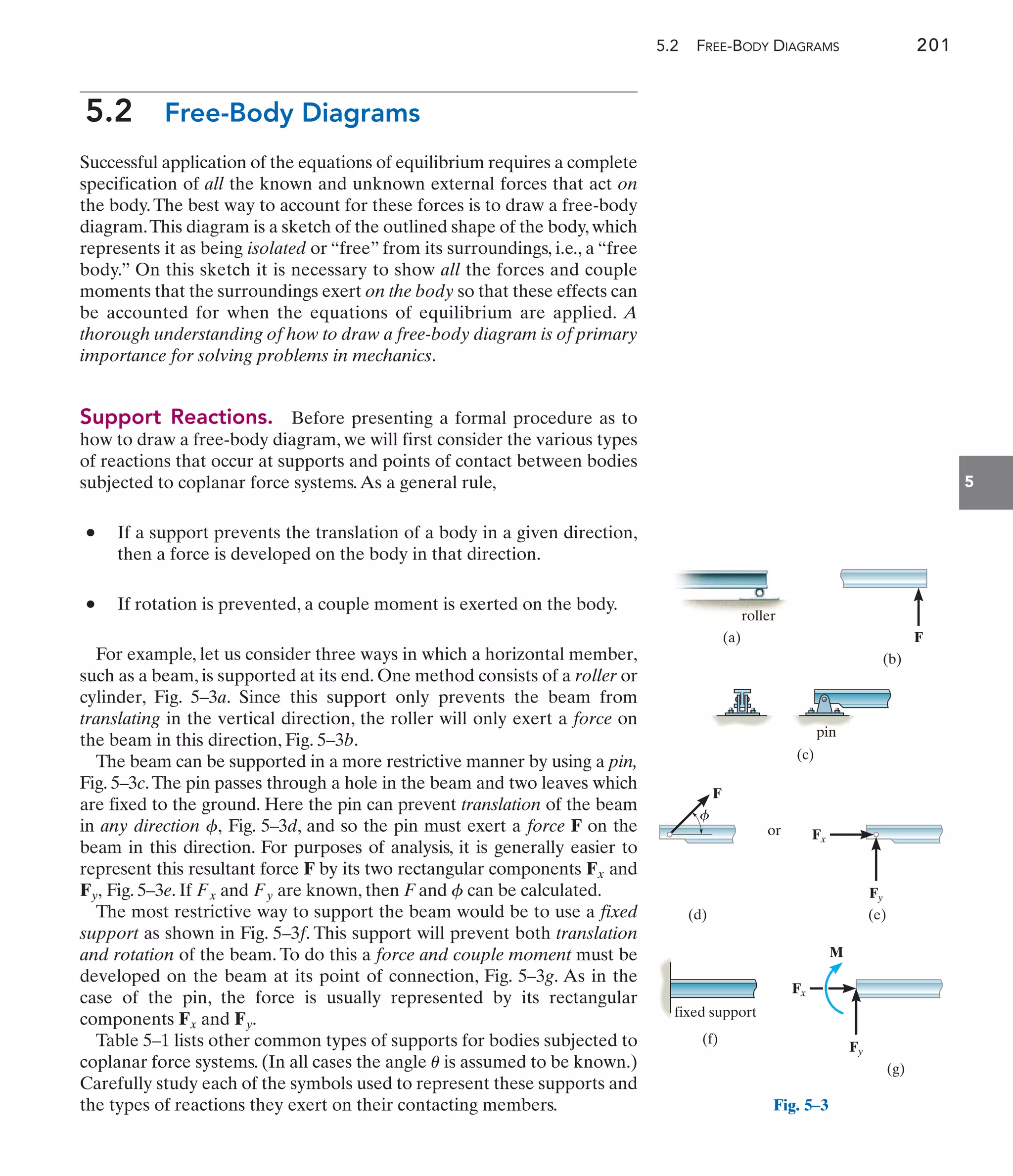 5.2 FREE-BODY DIAGRAMS 201
5.2 Free-Body Diagrams
Successful application of the equations of equilibrium requires a complete
specification of all the known and unknown external forces that act on
the body.The best way to account for these forces is to draw a free-body
diagram.This diagram is a sketch of the outlined shape of the body, which
represents it as being isolated or “free” from its surroundings, i.e., a “free
body.” On this sketch it is necessary to show all the forces and couple
moments that the surroundings exert on the body so that these effects can
be accounted for when the equations of equilibrium are applied. A
thorough understanding of how to draw a free-body diagram is of primary
importance for solving problems in mechanics.
Support Reactions. Before presenting a formal procedure as to
how to draw a free-body diagram, we will first consider the various types
of reactions that occur at supports and points of contact between bodies
subjected to coplanar force systems.As a general rule,
• If a support prevents the translation of a body in a given direction,
then a force is developed on the body in that direction.
• If rotation is prevented, a couple moment is exerted on the body.
For example, let us consider three ways in which a horizontal member,
such as a beam, is supported at its end. One method consists of a roller or
cylinder, Fig. 5–3a. Since this support only prevents the beam from
translating in the vertical direction, the roller will only exert a force on
the beam in this direction, Fig. 5–3b.
The beam can be supported in a more restrictive manner by using a pin,
Fig. 5–3c.The pin passes through a hole in the beam and two leaves which
are fixed to the ground. Here the pin can prevent translation of the beam
in any direction Fig. 5–3d, and so the pin must exert a force F on the
beam in this direction. For purposes of analysis, it is generally easier to
represent this resultant force F by its two rectangular components and
Fig. 5–3e. If and are known, then F and can be calculated.
The most restrictive way to support the beam would be to use a fixed
support as shown in Fig. 5–3f. This support will prevent both translation
and rotation of the beam. To do this a force and couple moment must be
developed on the beam at its point of connection, Fig. 5–3g. As in the
case of the pin, the force is usually represented by its rectangular
components and
Table 5–1 lists other common types of supports for bodies subjected to
coplanar force systems. (In all cases the angle is assumed to be known.)
Carefully study each of the symbols used to represent these supports and
the types of reactions they exert on their contacting members.
u
Fy.
Fx
f
Fy
Fx
Fy,
Fx
f,
5
(a)
roller
(b)
F
(c)
pin
or
Fy
Fx
F
(e)
(d)
f
(f)
fixed support
Fy
Fx
M
(g)
Fig. 5–3
 