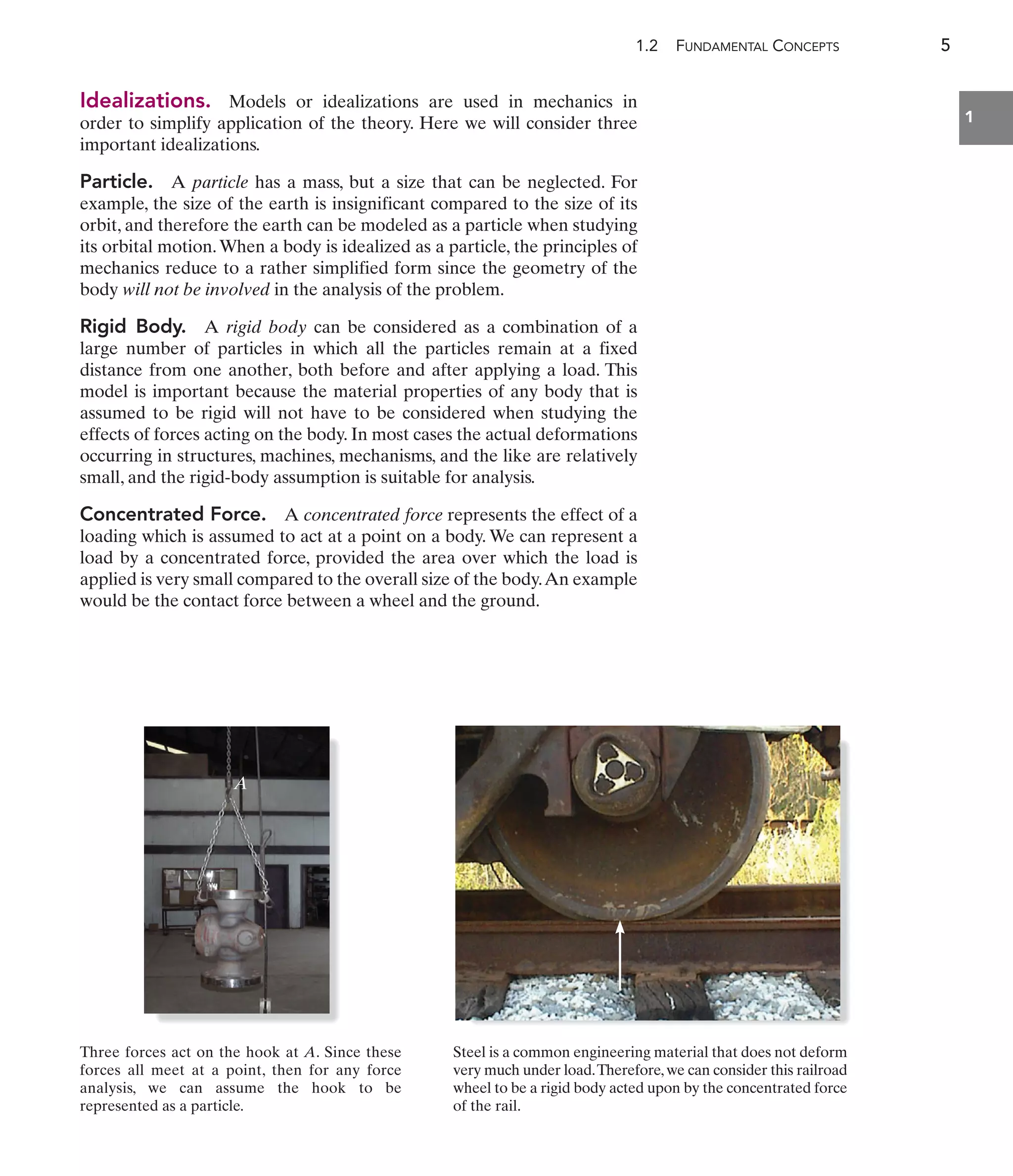 1.2 FUNDAMENTAL CONCEPTS 5
1
Idealizations. Models or idealizations are used in mechanics in
order to simplify application of the theory. Here we will consider three
important idealizations.
Particle. A particle has a mass, but a size that can be neglected. For
example, the size of the earth is insignificant compared to the size of its
orbit, and therefore the earth can be modeled as a particle when studying
its orbital motion.When a body is idealized as a particle, the principles of
mechanics reduce to a rather simplified form since the geometry of the
body will not be involved in the analysis of the problem.
Rigid Body. A rigid body can be considered as a combination of a
large number of particles in which all the particles remain at a fixed
distance from one another, both before and after applying a load. This
model is important because the material properties of any body that is
assumed to be rigid will not have to be considered when studying the
effects of forces acting on the body. In most cases the actual deformations
occurring in structures, machines, mechanisms, and the like are relatively
small, and the rigid-body assumption is suitable for analysis.
Concentrated Force. A concentrated force represents the effect of a
loading which is assumed to act at a point on a body. We can represent a
load by a concentrated force, provided the area over which the load is
applied is very small compared to the overall size of the body.An example
would be the contact force between a wheel and the ground.
A
Three forces act on the hook at A. Since these
forces all meet at a point, then for any force
analysis, we can assume the hook to be
represented as a particle.
Steel is a common engineering material that does not deform
very much under load.Therefore,we can consider this railroad
wheel to be a rigid body acted upon by the concentrated force
of the rail.
 