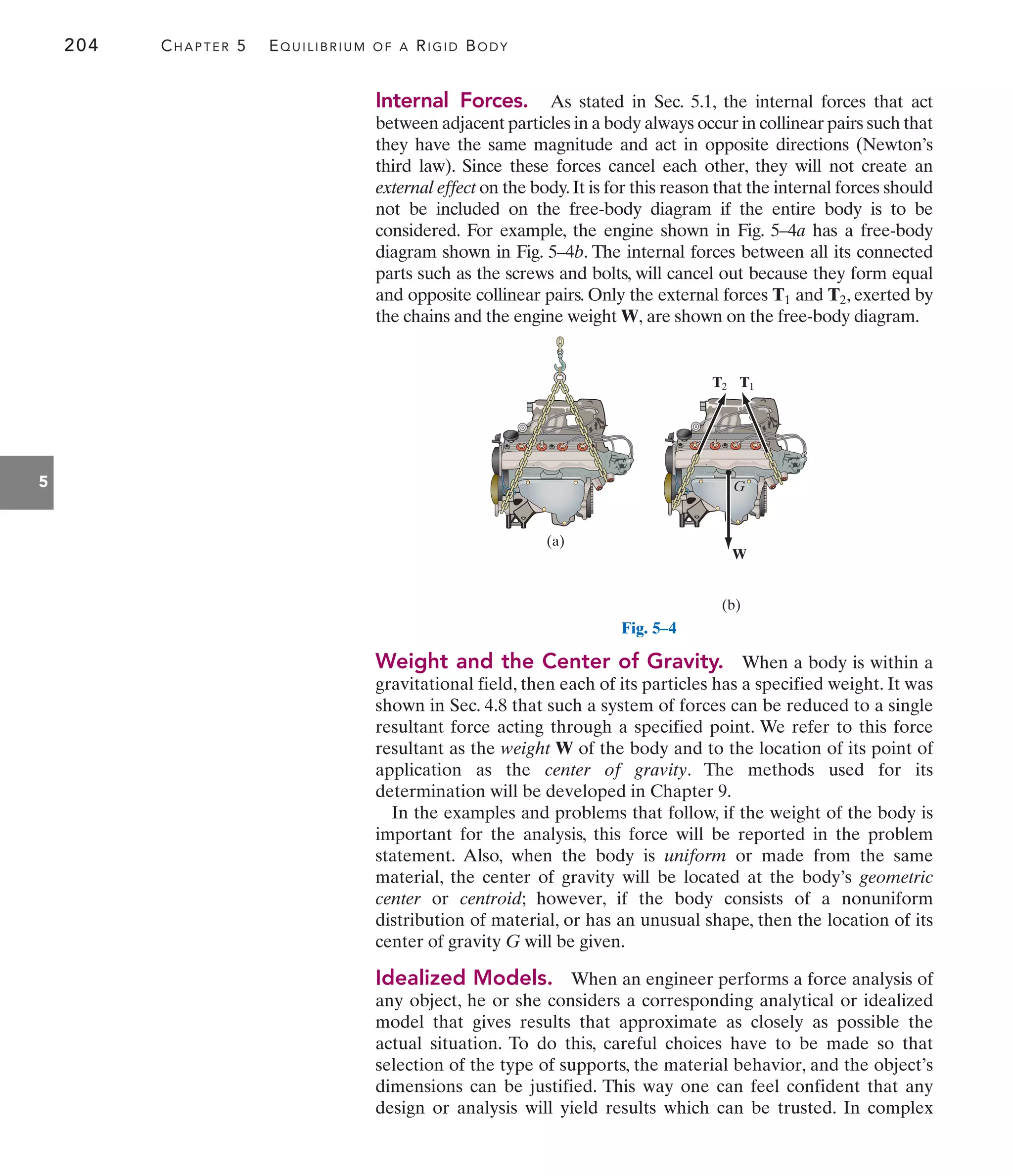 204 CHAPTER 5 EQUILIBRIUM OF A RIGID BODY
5
Internal Forces. As stated in Sec. 5.1, the internal forces that act
between adjacent particles in a body always occur in collinear pairs such that
they have the same magnitude and act in opposite directions (Newton’s
third law). Since these forces cancel each other, they will not create an
external effect on the body.It is for this reason that the internal forces should
not be included on the free-body diagram if the entire body is to be
considered. For example, the engine shown in Fig. 5–4a has a free-body
diagram shown in Fig. 5–4b. The internal forces between all its connected
parts such as the screws and bolts, will cancel out because they form equal
and opposite collinear pairs. Only the external forces and , exerted by
the chains and the engine weight W, are shown on the free-body diagram.
T2
T1
(a)
(b)
W
T2 T1
G
Fig. 5–4
Weight and the Center of Gravity. When a body is within a
gravitational field, then each of its particles has a specified weight. It was
shown in Sec. 4.8 that such a system of forces can be reduced to a single
resultant force acting through a specified point. We refer to this force
resultant as the weight W of the body and to the location of its point of
application as the center of gravity. The methods used for its
determination will be developed in Chapter 9.
In the examples and problems that follow, if the weight of the body is
important for the analysis, this force will be reported in the problem
statement. Also, when the body is uniform or made from the same
material, the center of gravity will be located at the body’s geometric
center or centroid; however, if the body consists of a nonuniform
distribution of material, or has an unusual shape, then the location of its
center of gravity G will be given.
Idealized Models. When an engineer performs a force analysis of
any object, he or she considers a corresponding analytical or idealized
model that gives results that approximate as closely as possible the
actual situation. To do this, careful choices have to be made so that
selection of the type of supports, the material behavior, and the object’s
dimensions can be justified. This way one can feel confident that any
design or analysis will yield results which can be trusted. In complex
 