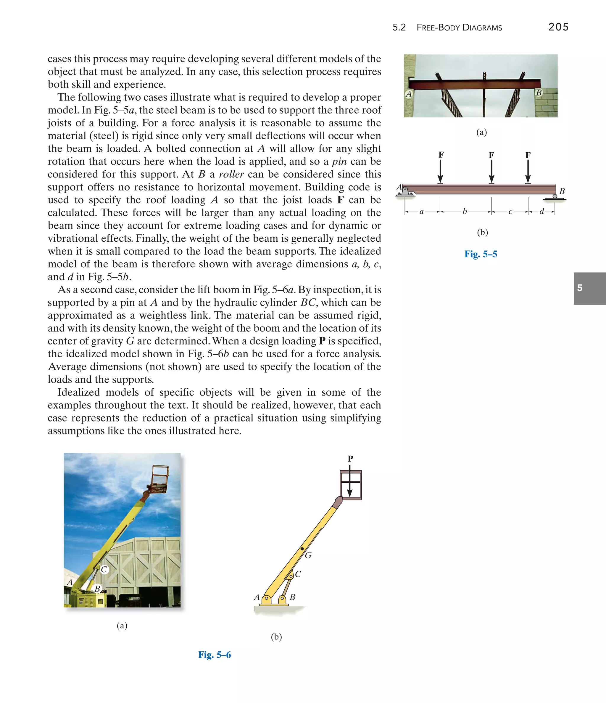 5.2 FREE-BODY DIAGRAMS 205
5
cases this process may require developing several different models of the
object that must be analyzed. In any case, this selection process requires
both skill and experience.
The following two cases illustrate what is required to develop a proper
model. In Fig. 5–5a, the steel beam is to be used to support the three roof
joists of a building. For a force analysis it is reasonable to assume the
material (steel) is rigid since only very small deflections will occur when
the beam is loaded. A bolted connection at A will allow for any slight
rotation that occurs here when the load is applied, and so a pin can be
considered for this support. At B a roller can be considered since this
support offers no resistance to horizontal movement. Building code is
used to specify the roof loading A so that the joist loads F can be
calculated. These forces will be larger than any actual loading on the
beam since they account for extreme loading cases and for dynamic or
vibrational effects. Finally, the weight of the beam is generally neglected
when it is small compared to the load the beam supports. The idealized
model of the beam is therefore shown with average dimensions a, b, c,
and d in Fig. 5–5b.
As a second case, consider the lift boom in Fig. 5–6a. By inspection, it is
supported by a pin at A and by the hydraulic cylinder BC, which can be
approximated as a weightless link. The material can be assumed rigid,
and with its density known, the weight of the boom and the location of its
center of gravity G are determined.When a design loading P is specified,
the idealized model shown in Fig. 5–6b can be used for a force analysis.
Average dimensions (not shown) are used to specify the location of the
loads and the supports.
Idealized models of specific objects will be given in some of the
examples throughout the text. It should be realized, however, that each
case represents the reduction of a practical situation using simplifying
assumptions like the ones illustrated here.
(a)
B
A
F F F
A B
(b)
a b c d
Fig. 5–5
(a)
A
C
B
(b)
B
C
G
A
P
Fig. 5–6
 
