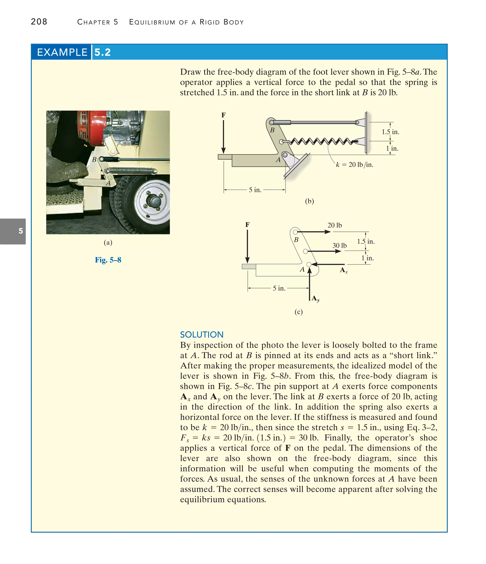 208 CHAPTER 5 EQUILIBRIUM OF A RIGID BODY
5
Draw the free-body diagram of the foot lever shown in Fig. 5–8a. The
operator applies a vertical force to the pedal so that the spring is
stretched 1.5 in. and the force in the short link at B is 20 lb.
EXAMPLE 5.2
A
B
(a)
F
5 in.
1.5 in.
1 in.
A
B
k  20 lb/in.
(b)
F
30 lb
5 in.
1.5 in.
1 in.
A
B
20 lb
Ay
Ax
(c)
Fig. 5–8
SOLUTION
By inspection of the photo the lever is loosely bolted to the frame
at A. The rod at B is pinned at its ends and acts as a “short link.”
After making the proper measurements, the idealized model of the
lever is shown in Fig. 5–8b. From this, the free-body diagram is
shown in Fig. 5–8c. The pin support at A exerts force components
and on the lever. The link at B exerts a force of 20 lb, acting
in the direction of the link. In addition the spring also exerts a
horizontal force on the lever. If the stiffness is measured and found
to be then since the stretch using Eq. 3–2,
Finally, the operator’s shoe
applies a vertical force of F on the pedal. The dimensions of the
lever are also shown on the free-body diagram, since this
information will be useful when computing the moments of the
forces. As usual, the senses of the unknown forces at A have been
assumed. The correct senses will become apparent after solving the
equilibrium equations.
Fs = ks = 20 lbin. 11.5 in.2 = 30 lb.
s = 1.5 in.,
k = 20 lbin.,
Ay
Ax
 