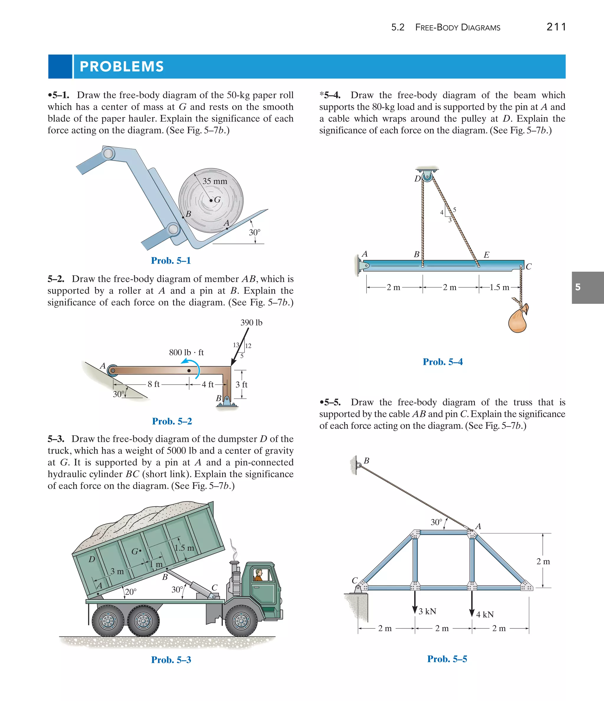 5.2 FREE-BODY DIAGRAMS 211
5
PROBLEMS
*5–4. Draw the free-body diagram of the beam which
supports the 80-kg load and is supported by the pin at A and
a cable which wraps around the pulley at D. Explain the
significance of each force on the diagram. (See Fig. 5–7b.)
5–2. Draw the free-body diagram of member AB, which is
supported by a roller at A and a pin at B. Explain the
significance of each force on the diagram. (See Fig. 5–7b.)
•5–1. Draw the free-body diagram of the 50-kg paper roll
which has a center of mass at G and rests on the smooth
blade of the paper hauler. Explain the significance of each
force acting on the diagram. (See Fig. 5–7b.)
•5–5. Draw the free-body diagram of the truss that is
supported by the cable AB and pin C.Explain the significance
of each force acting on the diagram. (See Fig. 5–7b.)
5–3. Draw the free-body diagram of the dumpster D of the
truck, which has a weight of 5000 lb and a center of gravity
at G. It is supported by a pin at A and a pin-connected
hydraulic cylinder BC (short link). Explain the significance
of each force on the diagram. (See Fig. 5–7b.)
B
30
35 mm
A
G
Prob. 5–1
A
B
8 ft
30
4 ft 3 ft
13 12
5
800 lb  ft
390 lb
Prob. 5–2
1.5 m
3 m
1 m
20 30
B
A
D
G
C
Prob. 5–3
2 m 2 m
4
3
5
1.5 m
B
A
C
E
D
Prob. 5–4
A
B
C
2 m 2 m 2 m
2 m
30
3 kN 4 kN
Prob. 5–5
 