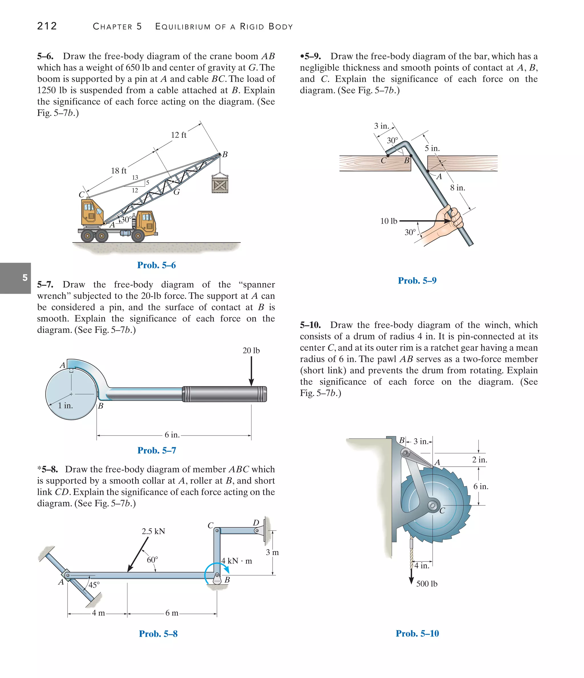 212 CHAPTER 5 EQUILIBRIUM OF A RIGID BODY
5
•5–9. Draw the free-body diagram of the bar, which has a
negligible thickness and smooth points of contact at A, B,
and C. Explain the significance of each force on the
diagram. (See Fig. 5–7b.)
5–7. Draw the free-body diagram of the “spanner
wrench” subjected to the 20-lb force. The support at A can
be considered a pin, and the surface of contact at B is
smooth. Explain the significance of each force on the
diagram. (See Fig. 5–7b.)
5–6. Draw the free-body diagram of the crane boom AB
which has a weight of 650 lb and center of gravity at G.The
boom is supported by a pin at A and cable BC. The load of
1250 lb is suspended from a cable attached at B. Explain
the significance of each force acting on the diagram. (See
Fig. 5–7b.)
5–10. Draw the free-body diagram of the winch, which
consists of a drum of radius 4 in. It is pin-connected at its
center C, and at its outer rim is a ratchet gear having a mean
radius of 6 in. The pawl AB serves as a two-force member
(short link) and prevents the drum from rotating. Explain
the significance of each force on the diagram. (See
Fig. 5–7b.)
*5–8. Draw the free-body diagram of member ABC which
is supported by a smooth collar at A, roller at B, and short
link CD. Explain the significance of each force acting on the
diagram. (See Fig. 5–7b.)
12
13
5
G
C
A
B
30
18 ft
12 ft
Prob. 5–6
A
B
6 in.
20 lb
1 in.
Prob. 5–7
6 m
2.5 kN
60
3 m
4 kN  m
4 m
45
A B
C D
Prob. 5–8
3 in.
5 in.
8 in.
A
30
10 lb
30
B
C
Prob. 5–9
3 in.
2 in.
6 in.
B
A
500 lb
C
4 in.
Prob. 5–10
 