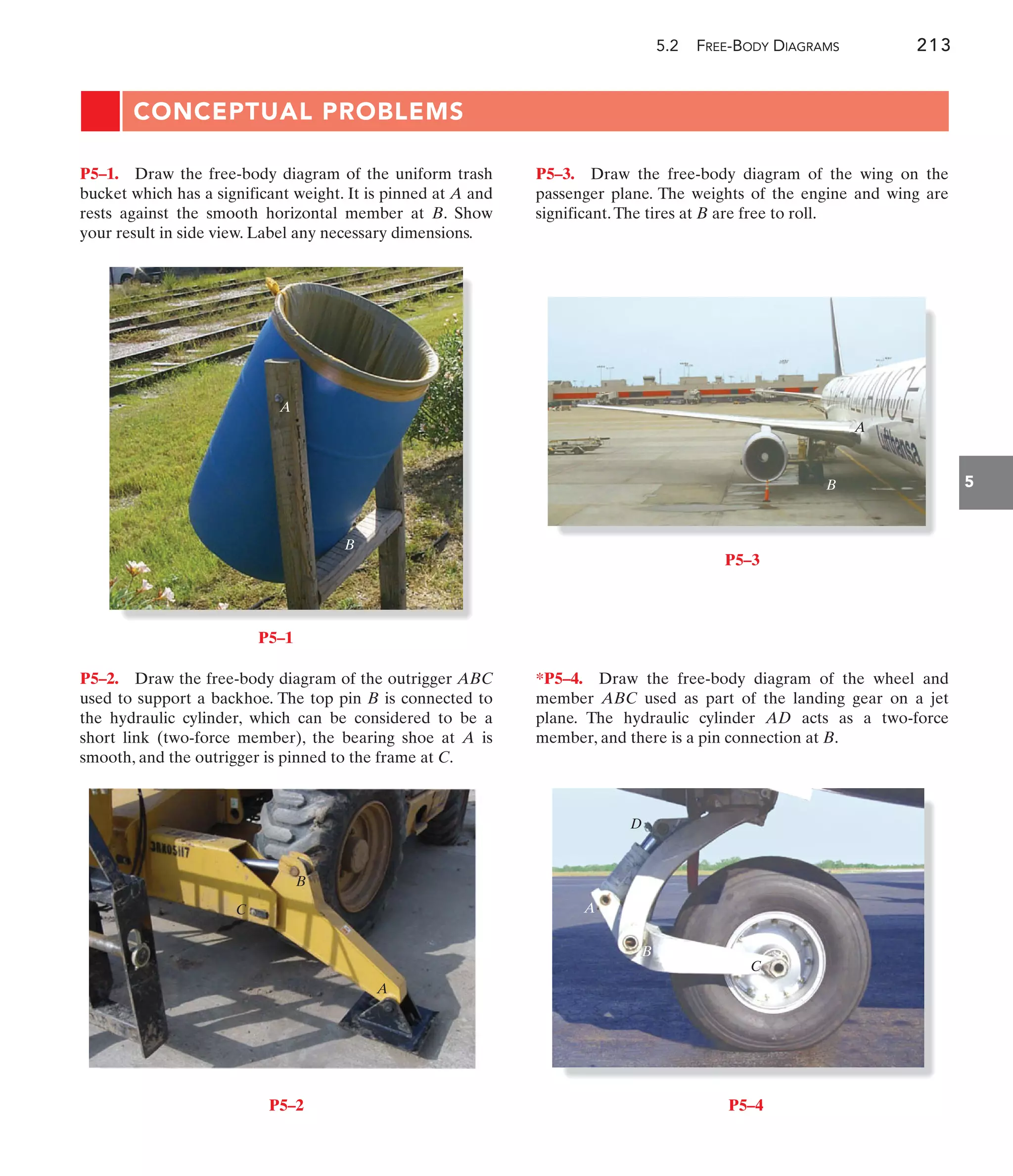 5.2 FREE-BODY DIAGRAMS 213
5
CONCEPTUAL PROBLEMS
P5–3. Draw the free-body diagram of the wing on the
passenger plane. The weights of the engine and wing are
significant.The tires at B are free to roll.
P5–2. Draw the free-body diagram of the outrigger ABC
used to support a backhoe. The top pin B is connected to
the hydraulic cylinder, which can be considered to be a
short link (two-force member), the bearing shoe at A is
smooth, and the outrigger is pinned to the frame at C.
P5–1. Draw the free-body diagram of the uniform trash
bucket which has a significant weight. It is pinned at A and
rests against the smooth horizontal member at B. Show
your result in side view. Label any necessary dimensions.
*P5–4. Draw the free-body diagram of the wheel and
member ABC used as part of the landing gear on a jet
plane. The hydraulic cylinder AD acts as a two-force
member, and there is a pin connection at B.
A
B
P5–1
B
C
A
P5–2
A
B
P5–3
C
D
A
B
P5–4
 