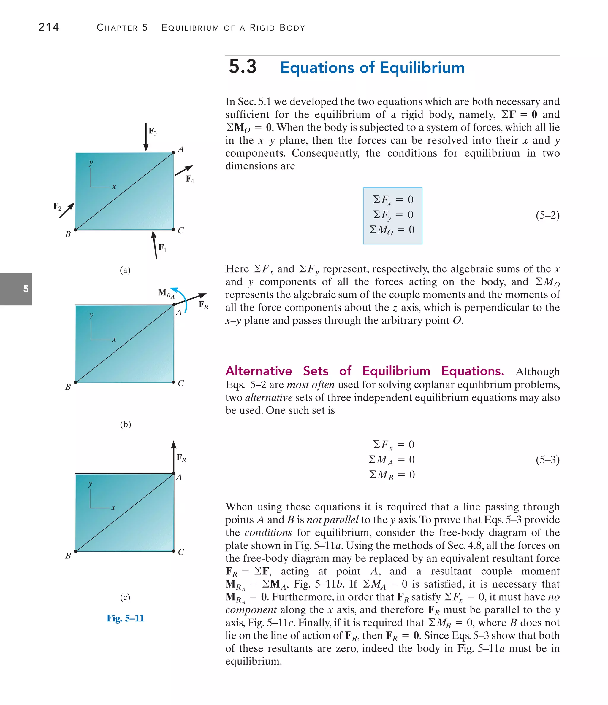 214 CHAPTER 5 EQUILIBRIUM OF A RIGID BODY
5
5.3 Equations of Equilibrium
In Sec. 5.1 we developed the two equations which are both necessary and
sufficient for the equilibrium of a rigid body, namely, and
When the body is subjected to a system of forces, which all lie
in the x–y plane, then the forces can be resolved into their x and y
components. Consequently, the conditions for equilibrium in two
dimensions are
(5–2)
Here and represent, respectively, the algebraic sums of the x
and y components of all the forces acting on the body, and
represents the algebraic sum of the couple moments and the moments of
all the force components about the z axis, which is perpendicular to the
x–y plane and passes through the arbitrary point O.
Alternative Sets of Equilibrium Equations. Although
Eqs. 5–2 are most often used for solving coplanar equilibrium problems,
two alternative sets of three independent equilibrium equations may also
be used. One such set is
(5–3)
When using these equations it is required that a line passing through
points A and B is not parallel to the y axis.To prove that Eqs. 5–3 provide
the conditions for equilibrium, consider the free-body diagram of the
plate shown in Fig. 5–11a. Using the methods of Sec. 4.8, all the forces on
the free-body diagram may be replaced by an equivalent resultant force
acting at point A, and a resultant couple moment
Fig. 5–11b. If is satisfied, it is necessary that
Furthermore, in order that satisfy it must have no
component along the x axis, and therefore must be parallel to the y
axis, Fig. 5–11c. Finally, if it is required that where B does not
lie on the line of action of then Since Eqs. 5–3 show that both
of these resultants are zero, indeed the body in Fig. 5–11a must be in
equilibrium.
FR = 0.
FR,
©MB = 0,
FR
©Fx = 0,
FR
MRA
= 0.
©MA = 0
MRA
= ©MA,
FR = ©F,
©Fx = 0
©MA = 0
©MB = 0
©MO
©Fy
©Fx
©Fx = 0
©Fy = 0
©MO = 0
©MO = 0.
©F = 0
B
A
C
(a)
F4
F3
F1
F2
x
y
A
MRA
FR
(b)
B C
x
y
(c)
A
FR
B C
x
y
Fig. 5–11
 