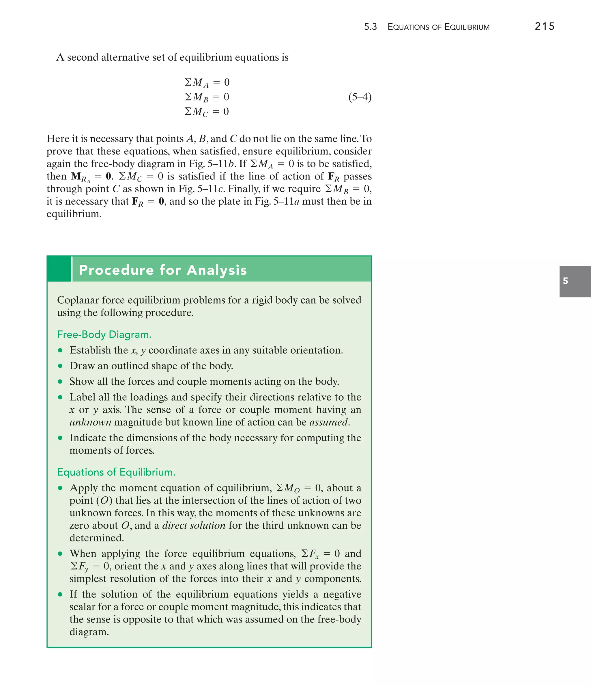 5.3 EQUATIONS OF EQUILIBRIUM 215
5
A second alternative set of equilibrium equations is
(5–4)
Here it is necessary that points A, B, and C do not lie on the same line.To
prove that these equations, when satisfied, ensure equilibrium, consider
again the free-body diagram in Fig. 5–11b. If is to be satisfied,
then is satisfied if the line of action of passes
through point C as shown in Fig. 5–11c. Finally, if we require
it is necessary that and so the plate in Fig. 5–11a must then be in
equilibrium.
FR = 0,
©MB = 0,
FR
©MC = 0
MRA
= 0.
©MA = 0
©MA = 0
©MB = 0
©MC = 0
Procedure for Analysis
Coplanar force equilibrium problems for a rigid body can be solved
using the following procedure.
Free-Body Diagram.
• Establish the x, y coordinate axes in any suitable orientation.
• Draw an outlined shape of the body.
• Show all the forces and couple moments acting on the body.
• Label all the loadings and specify their directions relative to the
x or y axis. The sense of a force or couple moment having an
unknown magnitude but known line of action can be assumed.
• Indicate the dimensions of the body necessary for computing the
moments of forces.
Equations of Equilibrium.
• Apply the moment equation of equilibrium, about a
point (O) that lies at the intersection of the lines of action of two
unknown forces. In this way, the moments of these unknowns are
zero about O, and a direct solution for the third unknown can be
determined.
• When applying the force equilibrium equations, and
orient the x and y axes along lines that will provide the
simplest resolution of the forces into their x and y components.
• If the solution of the equilibrium equations yields a negative
scalar for a force or couple moment magnitude, this indicates that
the sense is opposite to that which was assumed on the free-body
diagram.
©Fy = 0,
©Fx = 0
©MO = 0,
 