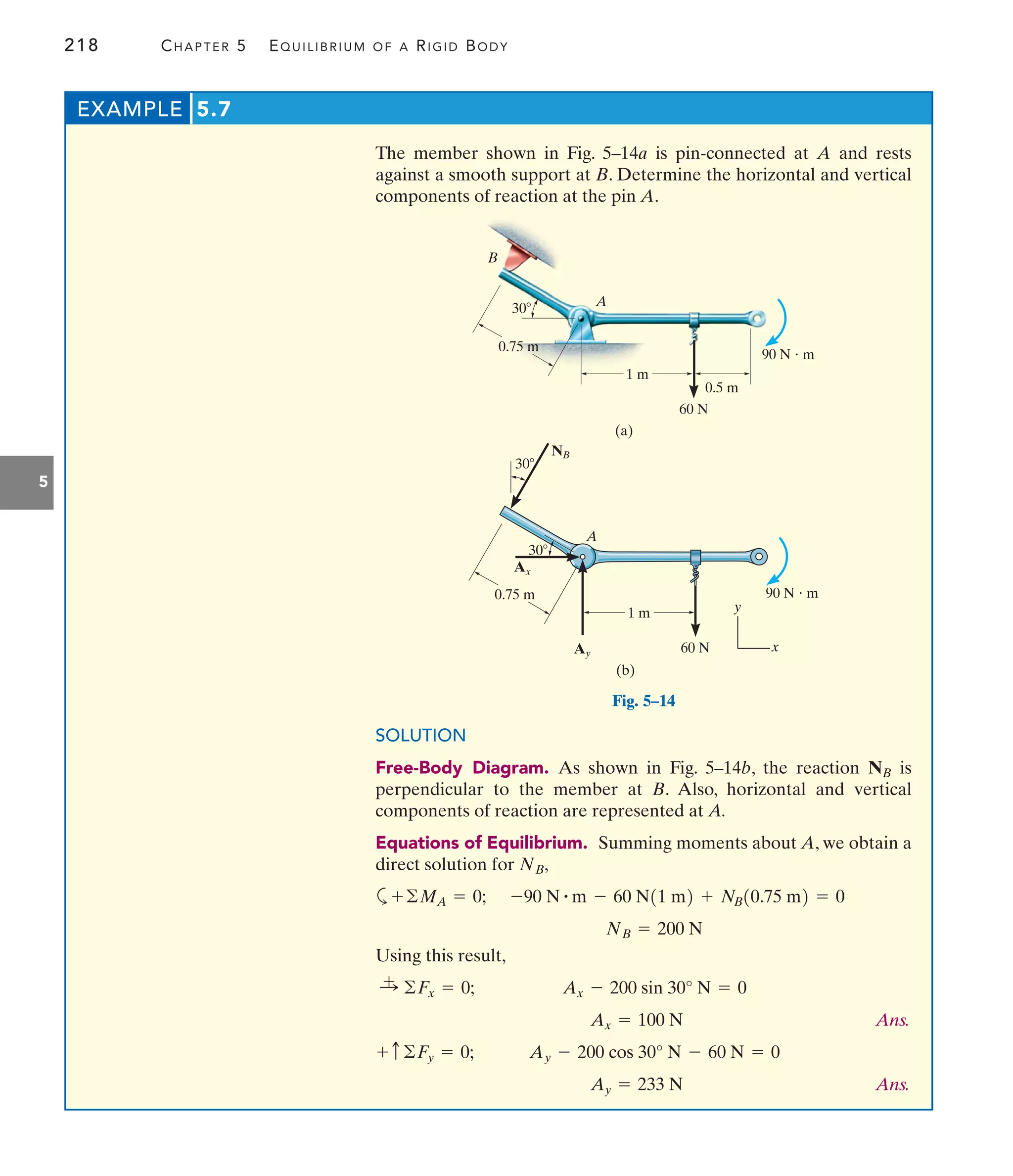 218 CHAPTER 5 EQUILIBRIUM OF A RIGID BODY
5
EXAMPLE 5.7
0.75 m
30
1 m
0.5 m
60 N
90 N  m
A
B
(a)
NB
30
0.75 m
1 m
60 N
A
Ax
Ay
30
(b)
x
y
90 N  m
Fig. 5–14
SOLUTION
Free-Body Diagram. As shown in Fig. 5–14b, the reaction is
perpendicular to the member at B. Also, horizontal and vertical
components of reaction are represented at A.
Equations of Equilibrium. Summing moments about A, we obtain a
direct solution for
a
Using this result,
Ans.
Ans.
Ay = 233 N
Ay - 200 cos 30° N - 60 N = 0
+ c©Fy = 0;
Ax = 100 N
Ax - 200 sin 30° N = 0
:
+ ©Fx = 0;
NB = 200 N
-90 N # m - 60 N11 m2 + NB10.75 m2 = 0
+©MA = 0;
NB,
NB
The member shown in Fig. 5–14a is pin-connected at A and rests
against a smooth support at B. Determine the horizontal and vertical
components of reaction at the pin A.
 