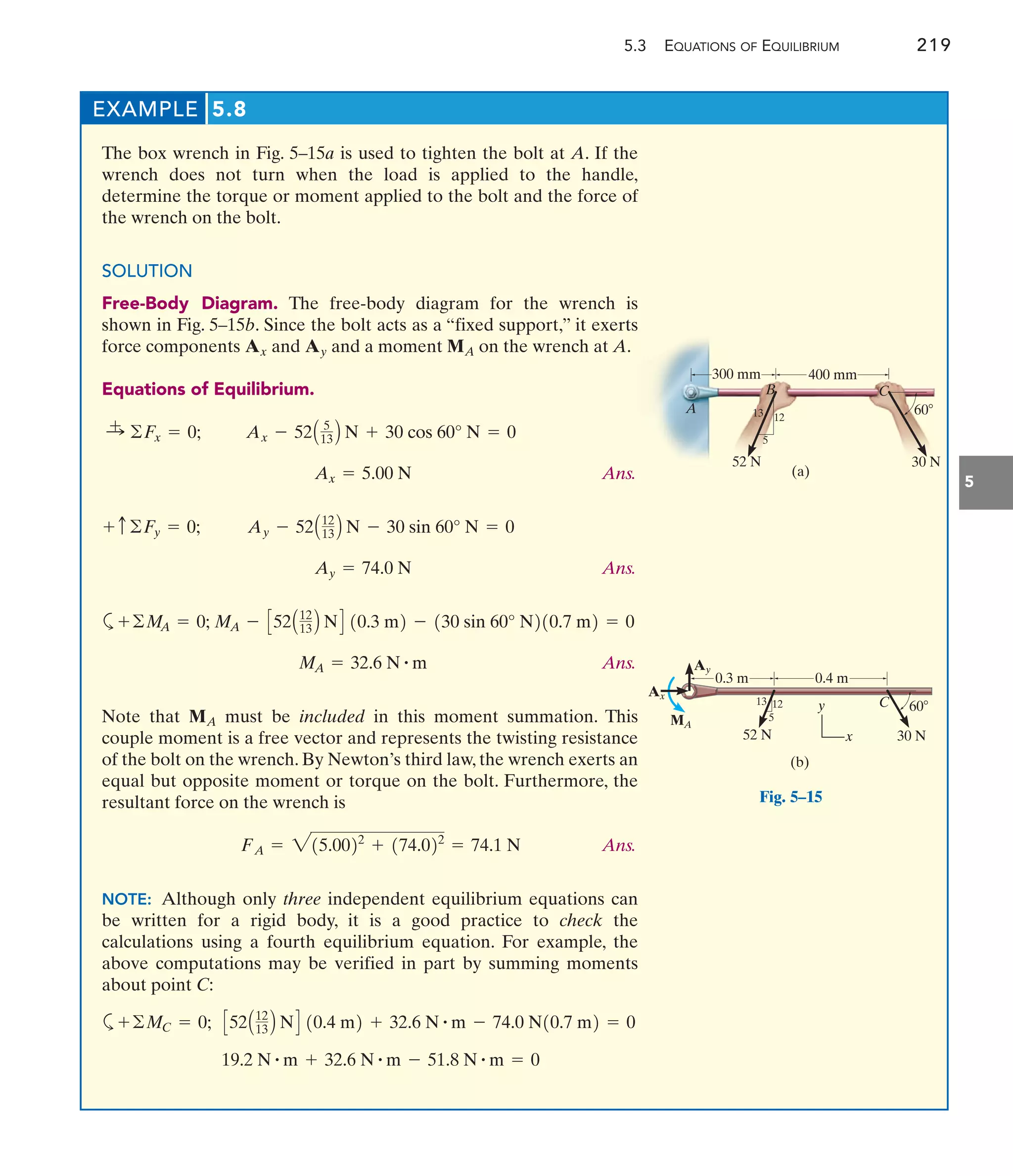 5.3 EQUATIONS OF EQUILIBRIUM 219
5
EXAMPLE 5.8
The box wrench in Fig. 5–15a is used to tighten the bolt at A. If the
wrench does not turn when the load is applied to the handle,
determine the torque or moment applied to the bolt and the force of
the wrench on the bolt.
SOLUTION
Free-Body Diagram. The free-body diagram for the wrench is
shown in Fig. 5–15b. Since the bolt acts as a “fixed support,” it exerts
force components and and a moment on the wrench at A.
Equations of Equilibrium.
Ans.
Ans.
a
Ans.
Note that must be included in this moment summation. This
couple moment is a free vector and represents the twisting resistance
of the bolt on the wrench. By Newton’s third law, the wrench exerts an
equal but opposite moment or torque on the bolt. Furthermore, the
resultant force on the wrench is
Ans.
NOTE: Although only three independent equilibrium equations can
be written for a rigid body, it is a good practice to check the
calculations using a fourth equilibrium equation. For example, the
above computations may be verified in part by summing moments
about point C:
a
19.2 N # m + 32.6 N # m - 51.8 N # m = 0
C52A12
13 B ND 10.4 m2 + 32.6 N # m - 74.0 N10.7 m2 = 0
+©MC = 0;
FA = 215.0022
+ 174.022
= 74.1 N
MA
MA = 32.6 N # m
MA - C52A12
13 B ND 10.3 m2 - 130 sin 60° N210.7 m2 = 0
+©M
A = 0;
Ay = 74.0 N
Ay - 52A12
13 B N - 30 sin 60° N = 0
+ c©Fy = 0;
Ax = 5.00 N
Ax - 52A 5
13 B N + 30 cos 60° N = 0
:
+ ©Fx = 0;
MA
Ay
Ax
300 mm 400 mm
13 12
5
B C
60
52 N 30 N
(a)
A
C
0.3 m 0.4 m
13 12
5
60
52 N 30 N
(b)
Ay
MA
Ax
y
x
Fig. 5–15
 