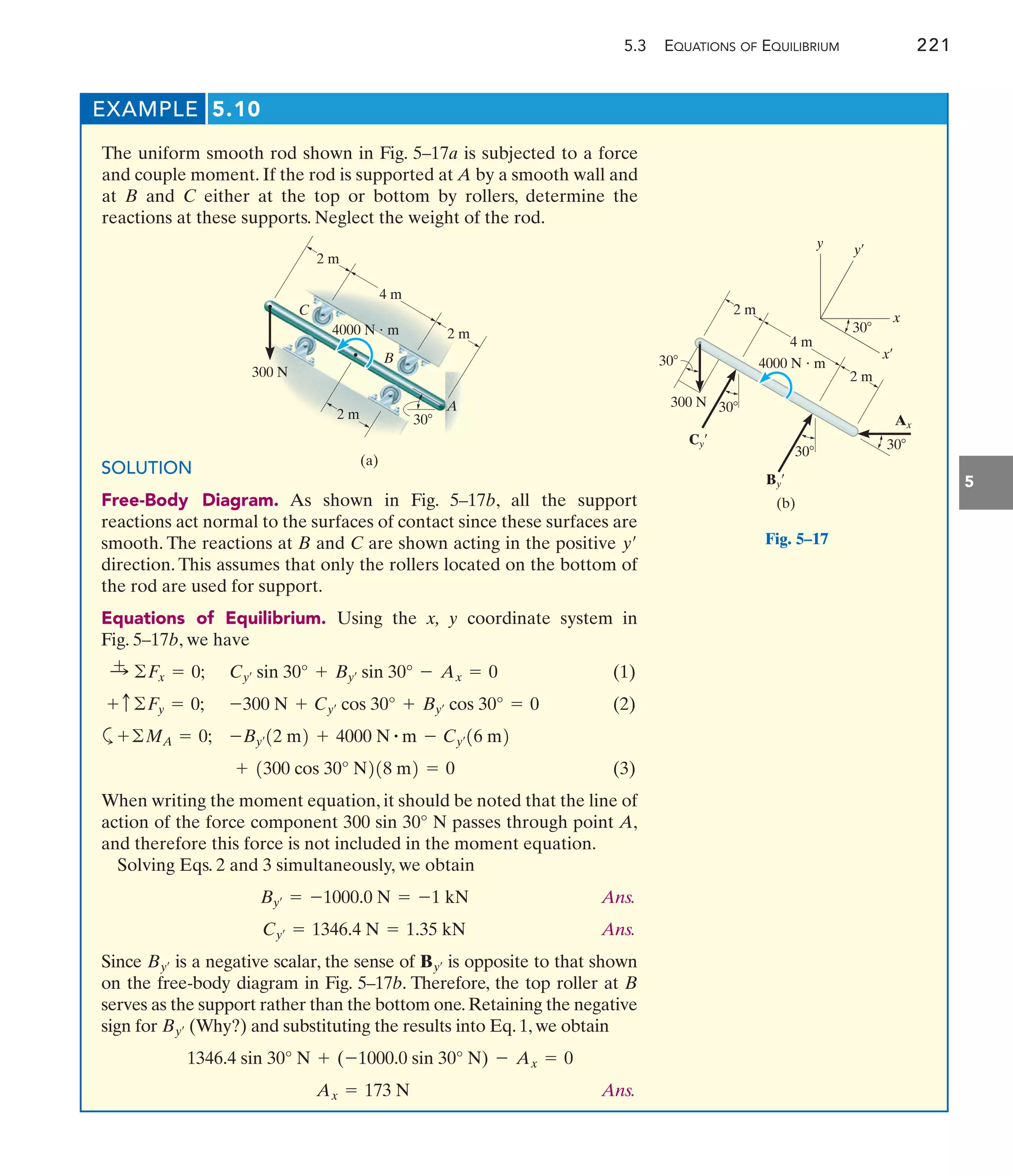 5.3 EQUATIONS OF EQUILIBRIUM 221
5
EXAMPLE 5.10
The uniform smooth rod shown in Fig. 5–17a is subjected to a force
and couple moment. If the rod is supported at A by a smooth wall and
at B and C either at the top or bottom by rollers, determine the
reactions at these supports. Neglect the weight of the rod.
(a)
A
2 m
300 N
4000 N  m
4 m
2 m
C
B
30
2 m
(b)
2 m
300 N
4000 N  m
4 m
2 m
30
30
Cy¿
By¿
30 30
Ax
y y¿
x
x¿
30
SOLUTION
Free-Body Diagram. As shown in Fig. 5–17b, all the support
reactions act normal to the surfaces of contact since these surfaces are
smooth. The reactions at B and C are shown acting in the positive
direction. This assumes that only the rollers located on the bottom of
the rod are used for support.
Equations of Equilibrium. Using the x, y coordinate system in
Fig. 5–17b, we have
(1)
(2)
a
(3)
When writing the moment equation, it should be noted that the line of
action of the force component 300 sin 30° N passes through point A,
and therefore this force is not included in the moment equation.
Solving Eqs. 2 and 3 simultaneously, we obtain
Ans.
Ans.
Since is a negative scalar, the sense of is opposite to that shown
on the free-body diagram in Fig. 5–17b. Therefore, the top roller at B
serves as the support rather than the bottom one.Retaining the negative
sign for (Why?) and substituting the results into Eq. 1, we obtain
Ans.
Ax = 173 N
1346.4 sin 30° N + (-1000.0 sin 30° N) - Ax = 0
By¿
By¿
By¿
Cy¿ = 1346.4 N = 1.35 kN
By¿ = -1000.0 N = -1 kN
+ 1300 cos 30° N218 m2 = 0
-By¿12 m2 + 4000 N # m - Cy¿16 m2
+©MA = 0;
-300 N + Cy¿ cos 30° + By¿ cos 30° = 0
+ c ©Fy = 0;
Cy¿ sin 30° + By¿ sin 30° - Ax = 0
:
+ ©Fx = 0;
y¿ Fig. 5–17
 