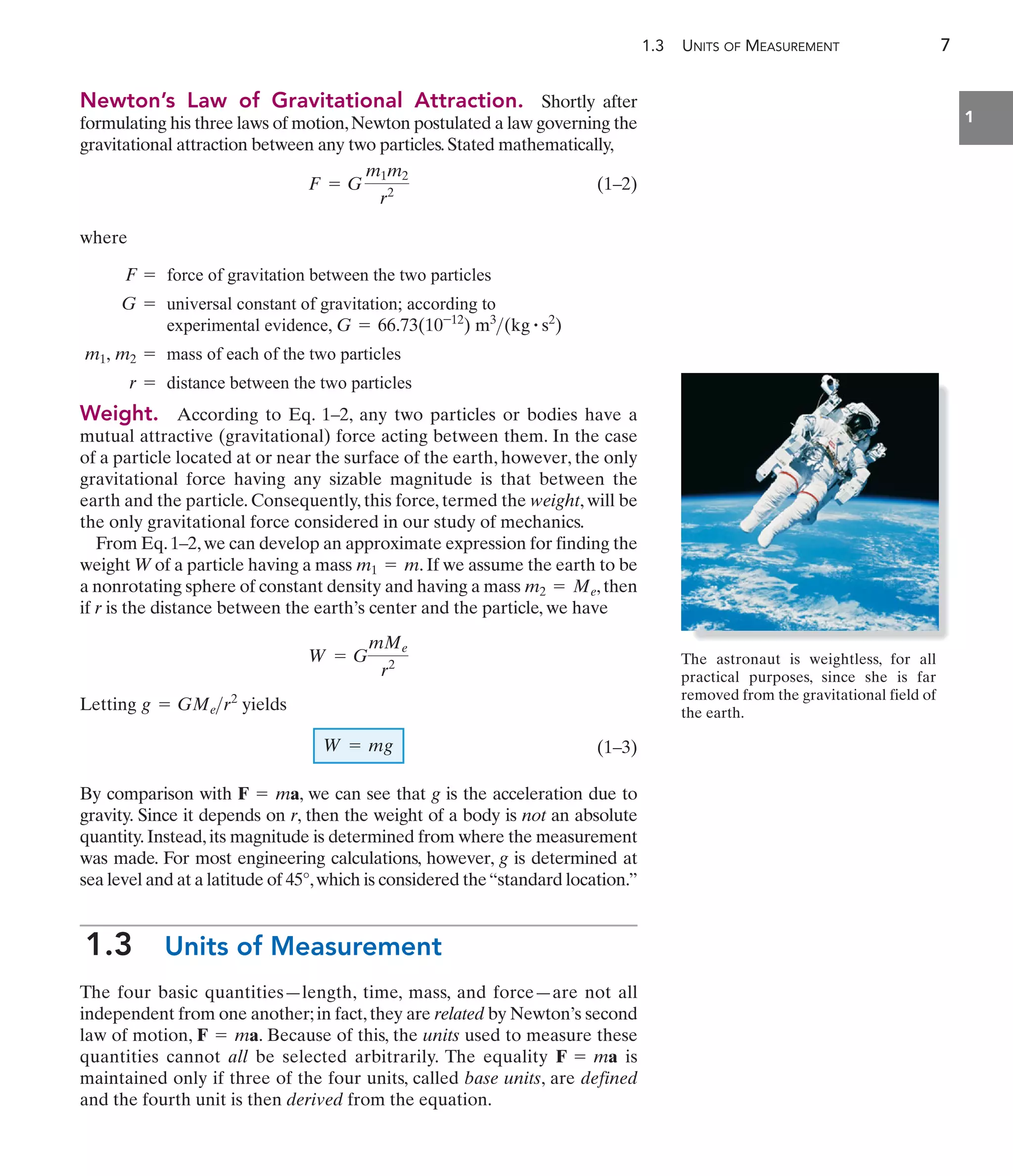 1.3 UNITS OF MEASUREMENT 7
1
Weight. According to Eq. 1–2, any two particles or bodies have a
mutual attractive (gravitational) force acting between them. In the case
of a particle located at or near the surface of the earth, however, the only
gravitational force having any sizable magnitude is that between the
earth and the particle. Consequently, this force, termed the weight, will be
the only gravitational force considered in our study of mechanics.
From Eq.1–2,we can develop an approximate expression for finding the
weight W of a particle having a mass . If we assume the earth to be
a nonrotating sphere of constant density and having a mass ,then
if r is the distance between the earth’s center and the particle, we have
Letting yields
(1–3)
By comparison with , we can see that g is the acceleration due to
gravity. Since it depends on r, then the weight of a body is not an absolute
quantity.Instead,its magnitude is determined from where the measurement
was made. For most engineering calculations, however, g is determined at
sea level and at a latitude of 45°,which is considered the“standard location.”
1.3 Units of Measurement
The four basic quantities—length, time, mass, and force—are not all
independent from one another;in fact,they are related by Newton’s second
law of motion, . Because of this, the units used to measure these
quantities cannot all be selected arbitrarily. The equality is
maintained only if three of the four units, called base units, are defined
and the fourth unit is then derived from the equation.
F = ma
F = ma
F = ma
W = mg
g = GMer2
W = G
mMe
r2
m2 = Me
m1 = m
F = force of gravitation between the two particles
G = universal constant of gravitation; according to
experimental evidence, G = 66.73(10-12
) m3
(kg # s2
)
m1, m2 = mass of each of the two particles
r = distance between the two particles
Newton’s Law of Gravitational Attraction. Shortly after
formulating his three laws of motion,Newton postulated a law governing the
gravitational attraction between any two particles.Stated mathematically,
(1–2)
where
F = G
m1m2
r2
The astronaut is weightless, for all
practical purposes, since she is far
removed from the gravitational field of
the earth.
 