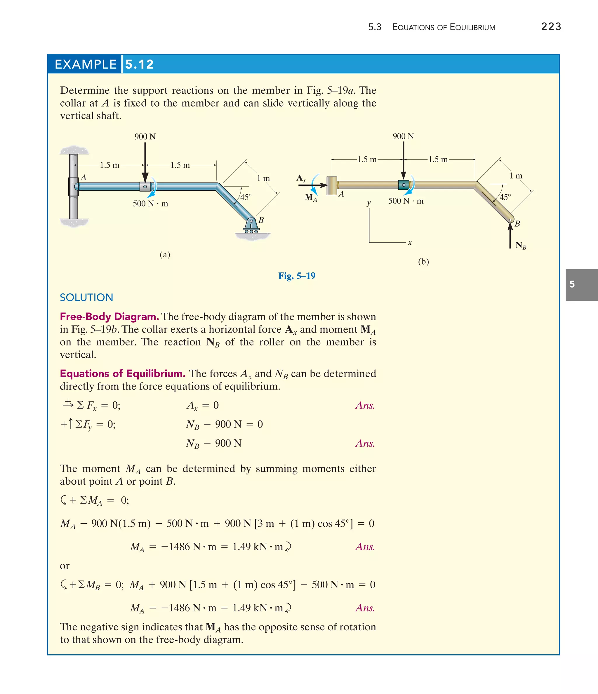 5.3 EQUATIONS OF EQUILIBRIUM 223
5
EXAMPLE 5.12
Determine the support reactions on the member in Fig. 5–19a. The
collar at A is fixed to the member and can slide vertically along the
vertical shaft.
A
B
(a)
1.5 m 1.5 m
1 m
45
900 N
500 N  m
A
B
Ax
MA
900 N
NB
45
500 N  m
1 m
1.5 m 1.5 m
y
x
(b)
Fig. 5–19
SOLUTION
Free-Body Diagram. The free-body diagram of the member is shown
in Fig. 5–19b.The collar exerts a horizontal force and moment
on the member. The reaction of the roller on the member is
vertical.
Equations of Equilibrium. The forces and can be determined
directly from the force equations of equilibrium.
Ans.
Ans.
The moment can be determined by summing moments either
about point A or point B.
a
b Ans.
or
a
b Ans.
The negative sign indicates that has the opposite sense of rotation
to that shown on the free-body diagram.
MA
MA = -1486 N # m = 1.49 kN # m
MA + 900 N [1.5 m + (1 m) cos 45°] - 500 N # m = 0
+©MB = 0;
MA = -1486 N # m = 1.49 kN # m
MA - 900 N(1.5 m) - 500 N # m + 900 N [3 m + (1 m) cos 45°] = 0
+ ©MA = 0;
MA
NB - 900 N
NB - 900 N = 0
+c©Fy = 0;
Ax = 0
:
+ © Fx = 0;
NB
Ax
NB
MA
Ax
 