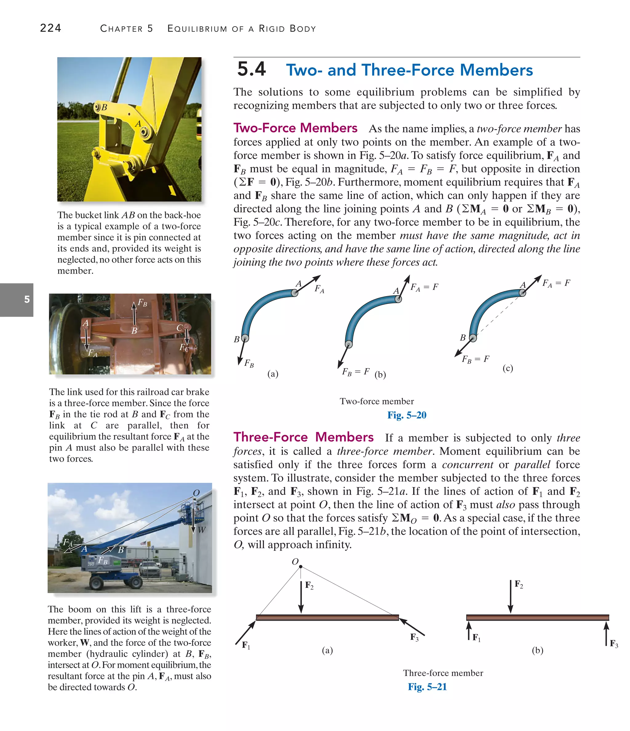 A
B
224 CHAPTER 5 EQUILIBRIUM OF A RIGID BODY
5
5.4 Two- and Three-Force Members
The solutions to some equilibrium problems can be simplified by
recognizing members that are subjected to only two or three forces.
Two-Force Members As the name implies, a two-force member has
forces applied at only two points on the member. An example of a two-
force member is shown in Fig. 5–20a. To satisfy force equilibrium, and
must be equal in magnitude, , but opposite in direction
, Fig. 5–20b. Furthermore, moment equilibrium requires that
and share the same line of action, which can only happen if they are
directed along the line joining points A and B ( or ),
Fig. 5–20c. Therefore, for any two-force member to be in equilibrium, the
two forces acting on the member must have the same magnitude, act in
opposite directions, and have the same line of action, directed along the line
joining the two points where these forces act.
©MB = 0
©MA = 0
FB
FA
(©F = 0)
FA = FB = F
FB
FA
Three-Force Members If a member is subjected to only three
forces, it is called a three-force member. Moment equilibrium can be
satisfied only if the three forces form a concurrent or parallel force
system. To illustrate, consider the member subjected to the three forces
, , and , shown in Fig. 5–21a. If the lines of action of and
intersect at point O, then the line of action of must also pass through
point O so that the forces satisfy .As a special case, if the three
forces are all parallel, Fig. 5–21b, the location of the point of intersection,
O, will approach infinity.
©MO = 0
F3
F2
F1
F3
F2
F1
B
FB
(a)
A
FA
(b)
Two-force member
A FA  F
FB  F
A
FB  F
(c)
B
FA  F
Fig. 5–20
F3
F1
O
F1
F3
Three-force member
F2 F2
(b)
(a)
Fig. 5–21
The bucket link AB on the back-hoe
is a typical example of a two-force
member since it is pin connected at
its ends and, provided its weight is
neglected,no other force acts on this
member.
The link used for this railroad car brake
is a three-force member. Since the force
in the tie rod at B and from the
link at C are parallel, then for
equilibrium the resultant force at the
pin A must also be parallel with these
two forces.
FA
FC
FB
FB
FA
FC
B
A
C
The boom on this lift is a three-force
member, provided its weight is neglected.
Here the lines of action of the weight of the
worker, W, and the force of the two-force
member (hydraulic cylinder) at B, ,
intersect at O.For moment equilibrium,the
resultant force at the pin A, , must also
be directed towards O.
FA
FB
FA
B
W
O
A
FB
 