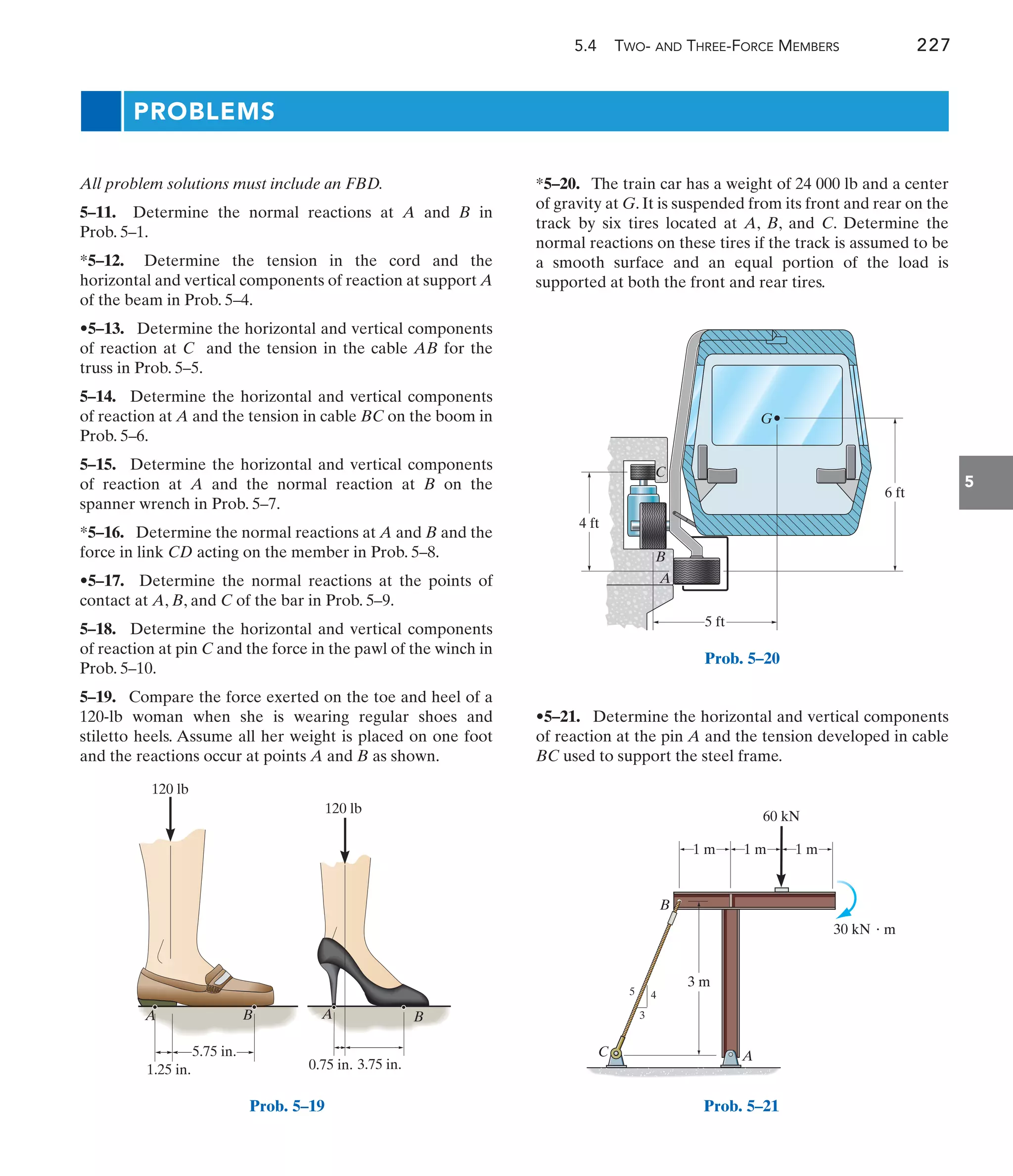 5.4 TWO- AND THREE-FORCE MEMBERS 227
5
PROBLEMS
*5–20. The train car has a weight of 24 000 lb and a center
of gravity at G. It is suspended from its front and rear on the
track by six tires located at A, B, and C. Determine the
normal reactions on these tires if the track is assumed to be
a smooth surface and an equal portion of the load is
supported at both the front and rear tires.
All problem solutions must include an FBD.
5–11. Determine the normal reactions at A and B in
Prob. 5–1.
*5–12. Determine the tension in the cord and the
horizontal and vertical components of reaction at support A
of the beam in Prob. 5–4.
•5–13. Determine the horizontal and vertical components
of reaction at C and the tension in the cable AB for the
truss in Prob. 5–5.
5–14. Determine the horizontal and vertical components
of reaction at A and the tension in cable BC on the boom in
Prob. 5–6.
5–15. Determine the horizontal and vertical components
of reaction at A and the normal reaction at B on the
spanner wrench in Prob. 5–7.
*5–16. Determine the normal reactions at A and B and the
force in link CD acting on the member in Prob. 5–8.
•5–17. Determine the normal reactions at the points of
contact at A, B, and C of the bar in Prob. 5–9.
5–18. Determine the horizontal and vertical components
of reaction at pin C and the force in the pawl of the winch in
Prob. 5–10.
5–19. Compare the force exerted on the toe and heel of a
120-lb woman when she is wearing regular shoes and
stiletto heels. Assume all her weight is placed on one foot
and the reactions occur at points A and B as shown.
•5–21. Determine the horizontal and vertical components
of reaction at the pin A and the tension developed in cable
BC used to support the steel frame.
A A
B B
5.75 in.
3.75 in.
0.75 in.
1.25 in.
120 lb
120 lb
Prob. 5–19
5 ft
A
C
B
G
4 ft
6 ft
Prob. 5–20
A
B
C
30 kN  m
60 kN
1 m
3 m
1 m 1 m
5 4
3
Prob. 5–21
 
