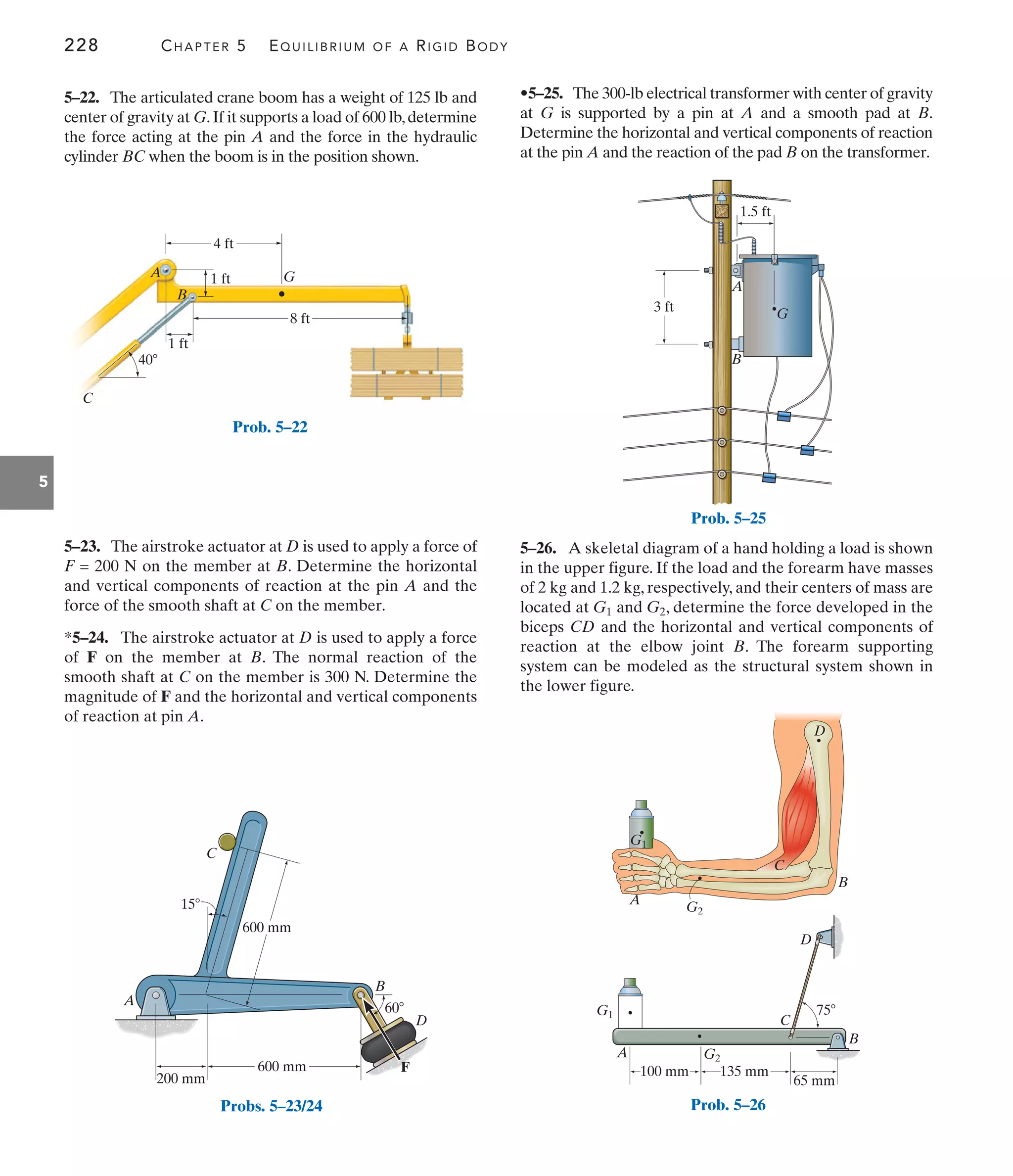 228 CHAPTER 5 EQUILIBRIUM OF A RIGID BODY
5
•5–25. The 300-lb electrical transformer with center of gravity
at G is supported by a pin at A and a smooth pad at B.
Determine the horizontal and vertical components of reaction
at the pin A and the reaction of the pad B on the transformer.
5–23. The airstroke actuator at D is used to apply a force of
F = 200 N on the member at B. Determine the horizontal
and vertical components of reaction at the pin A and the
force of the smooth shaft at C on the member.
*5–24. The airstroke actuator at D is used to apply a force
of F on the member at B. The normal reaction of the
smooth shaft at C on the member is 300 N. Determine the
magnitude of F and the horizontal and vertical components
of reaction at pin A.
5–22. The articulated crane boom has a weight of 125 lb and
center of gravity at G.If it supports a load of 600 lb,determine
the force acting at the pin A and the force in the hydraulic
cylinder BC when the boom is in the position shown.
5–26. A skeletal diagram of a hand holding a load is shown
in the upper figure. If the load and the forearm have masses
of 2 kg and 1.2 kg, respectively, and their centers of mass are
located at and , determine the force developed in the
biceps CD and the horizontal and vertical components of
reaction at the elbow joint B. The forearm supporting
system can be modeled as the structural system shown in
the lower figure.
G2
G1
C
40
B
G
A 1 ft
4 ft
1 ft
8 ft
Prob. 5–22
A
C
B
D
60
600 mm
600 mm
15
200 mm
F
Probs. 5–23/24
B
A
1.5 ft
3 ft G
Prob. 5–25
B
B
C
C
D
D
G2
G2
G1
G1
A
A
135 mm
65 mm
75
100 mm
Prob. 5–26
 