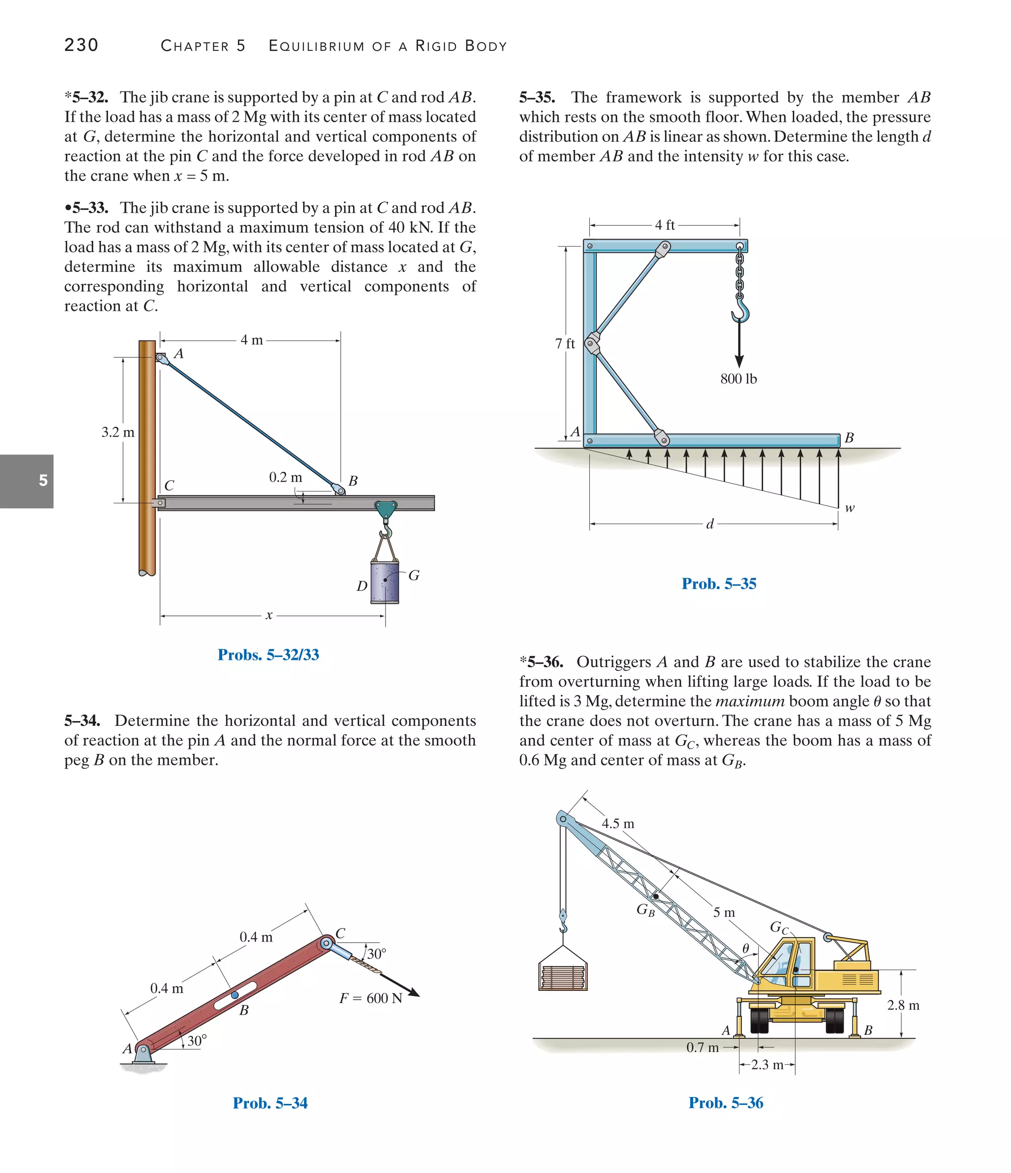 230 CHAPTER 5 EQUILIBRIUM OF A RIGID BODY
5
G
D
4 m
0.2 m
3.2 m
B
C
A
x
Probs. 5–32/33
5–35. The framework is supported by the member AB
which rests on the smooth floor. When loaded, the pressure
distribution on AB is linear as shown.Determine the length d
of member AB and the intensity w for this case.
5–34. Determine the horizontal and vertical components
of reaction at the pin A and the normal force at the smooth
peg B on the member.
*5–32. The jib crane is supported by a pin at C and rod AB.
If the load has a mass of 2 Mg with its center of mass located
at G, determine the horizontal and vertical components of
reaction at the pin C and the force developed in rod AB on
the crane when x = 5 m.
•5–33. The jib crane is supported by a pin at C and rod AB.
The rod can withstand a maximum tension of 40 kN. If the
load has a mass of 2 Mg, with its center of mass located at G,
determine its maximum allowable distance x and the
corresponding horizontal and vertical components of
reaction at C.
*5–36. Outriggers A and B are used to stabilize the crane
from overturning when lifting large loads. If the load to be
lifted is 3 Mg, determine the maximum boom angle so that
the crane does not overturn. The crane has a mass of 5 Mg
and center of mass at , whereas the boom has a mass of
0.6 Mg and center of mass at .
GB
GC
u
A
C
F  600 N
B
30
0.4 m
0.4 m
30
Prob. 5–34
4 ft
800 lb
d
w
7 ft
A B
Prob. 5–35
2.8 m
4.5 m
A B
5 m
0.7 m
2.3 m
GB
GC
u
Prob. 5–36
 