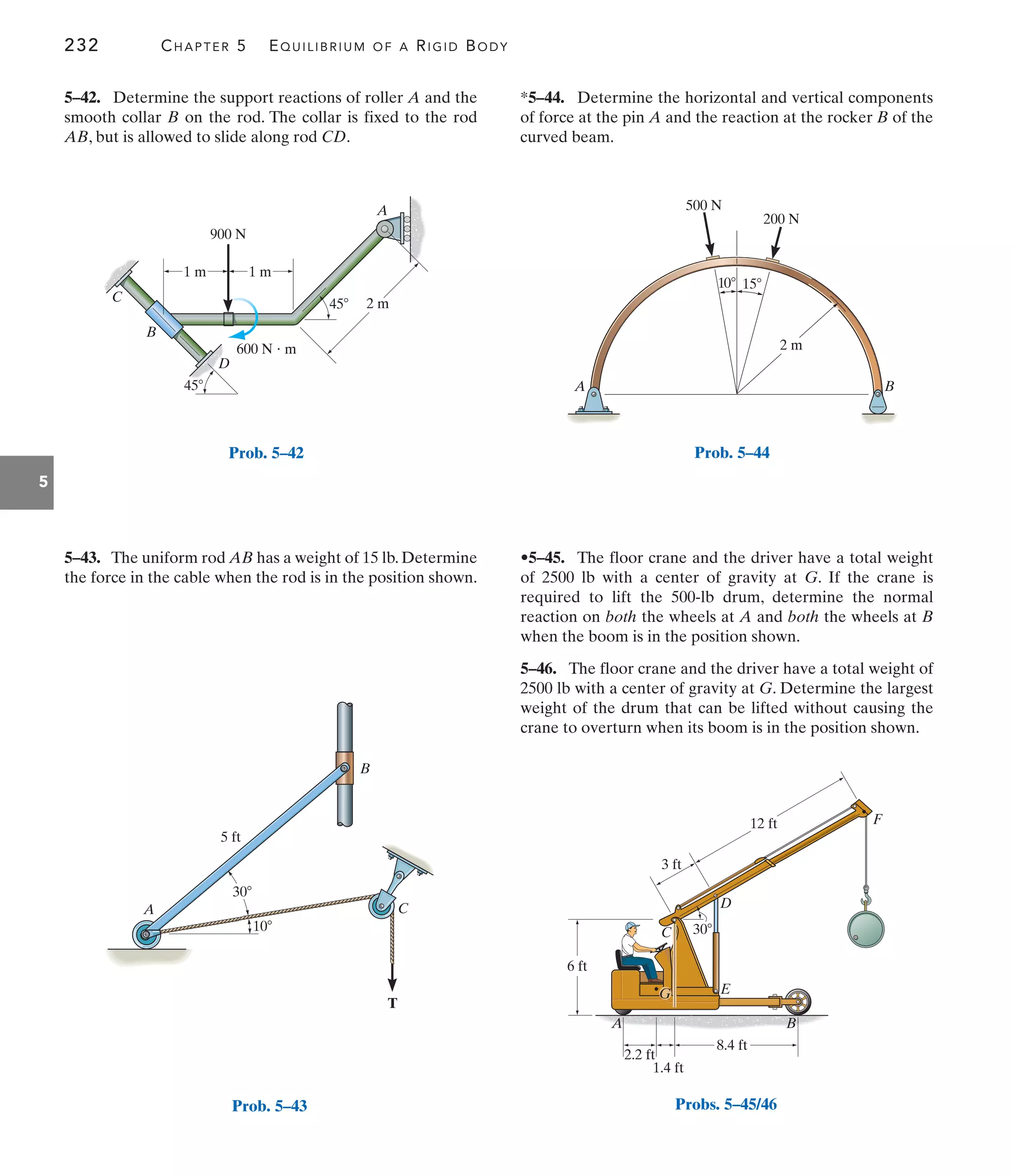 232 CHAPTER 5 EQUILIBRIUM OF A RIGID BODY
5
*5–44. Determine the horizontal and vertical components
of force at the pin A and the reaction at the rocker B of the
curved beam.
5–43. The uniform rod AB has a weight of 15 lb. Determine
the force in the cable when the rod is in the position shown.
5–42. Determine the support reactions of roller A and the
smooth collar B on the rod. The collar is fixed to the rod
AB, but is allowed to slide along rod CD.
•5–45. The floor crane and the driver have a total weight
of 2500 lb with a center of gravity at G. If the crane is
required to lift the 500-lb drum, determine the normal
reaction on both the wheels at A and both the wheels at B
when the boom is in the position shown.
5–46. The floor crane and the driver have a total weight of
2500 lb with a center of gravity at G. Determine the largest
weight of the drum that can be lifted without causing the
crane to overturn when its boom is in the position shown.
A
1 m
2 m
600 N  m
1 m
B
D
C
900 N
45
45
Prob. 5–42
A
10
30
5 ft
C
B
T
Prob. 5–43
A B
500 N
200 N
10 15
2 m
Prob. 5–44
12 ft
30
3 ft
6 ft
8.4 ft
2.2 ft
1.4 ft
A B
D
E
F
C
G
Probs. 5–45/46
 