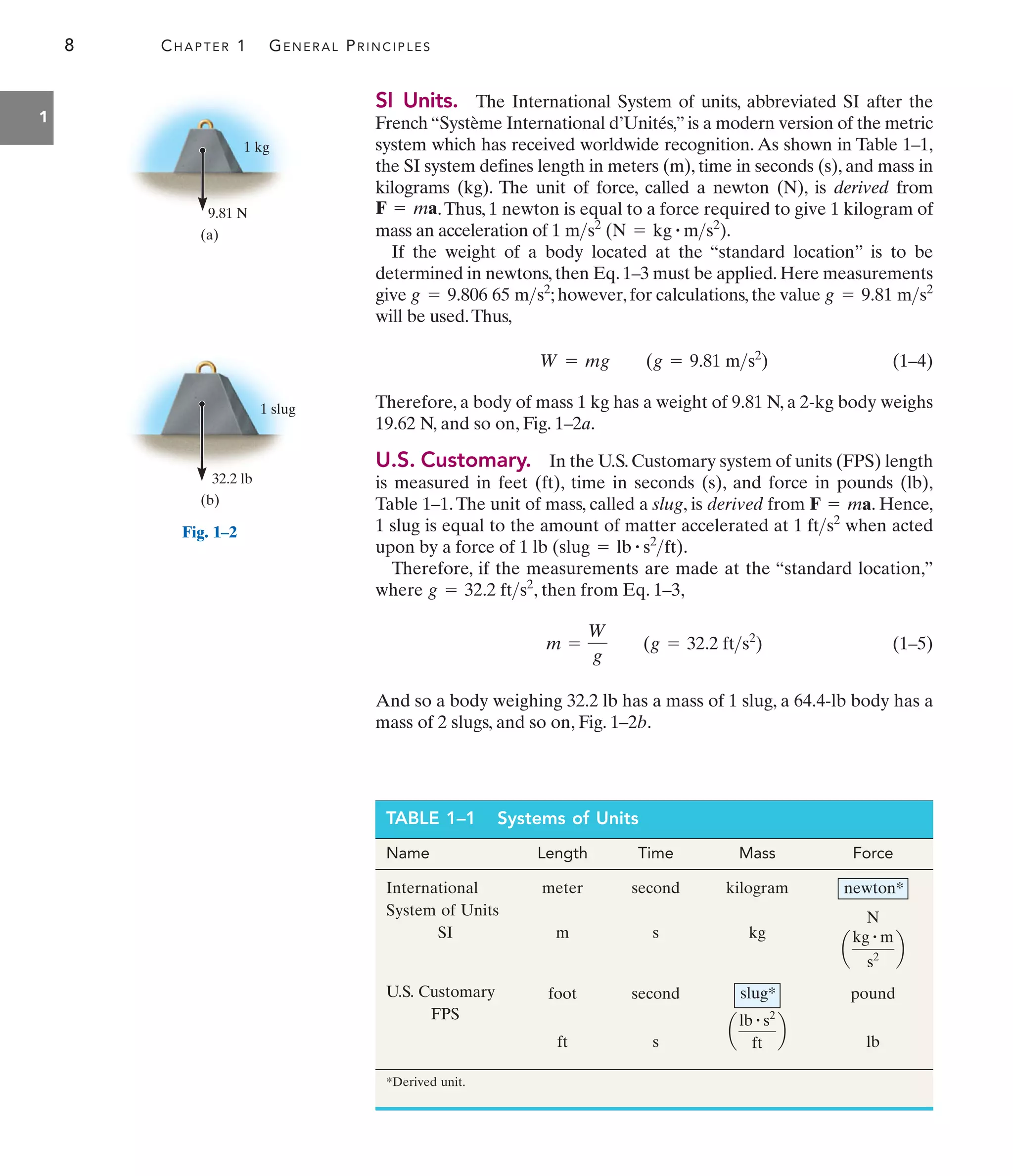 8 CHAPTER 1 GENERAL PRINCIPLES
1
SI Units. The International System of units, abbreviated SI after the
French “Système International d’Unités,” is a modern version of the metric
system which has received worldwide recognition. As shown in Table 1–1,
the SI system defines length in meters (m), time in seconds (s), and mass in
kilograms (kg). The unit of force, called a newton (N), is derived from
.Thus, 1 newton is equal to a force required to give 1 kilogram of
mass an acceleration of .
If the weight of a body located at the “standard location” is to be
determined in newtons, then Eq. 1–3 must be applied. Here measurements
give ; however, for calculations, the value
will be used.Thus,
(1–4)
Therefore, a body of mass 1 kg has a weight of 9.81 N, a 2-kg body weighs
19.62 N, and so on, Fig. 1–2a.
U.S. Customary. In the U.S.Customary system of units (FPS) length
is measured in feet (ft), time in seconds (s), and force in pounds (lb),
Table 1–1.The unit of mass, called a slug, is derived from . Hence,
1 slug is equal to the amount of matter accelerated at when acted
upon by a force of .
Therefore, if the measurements are made at the “standard location,”
where , then from Eq. 1–3,
(1–5)
And so a body weighing 32.2 lb has a mass of 1 slug, a 64.4-lb body has a
mass of 2 slugs, and so on, Fig. 1–2b.
m =
W
g
(g = 32.2 fts2
)
g = 32.2 fts2
1 lb (slug = lb # s2
ft)
1 fts2
F = ma
W = mg (g = 9.81 ms2
)
g = 9.81 ms2
g = 9.806 65 ms2
1 ms2
(N = kg # ms2
)
F = ma
TABLE 1–1 Systems of Units
Name Length Time Mass Force
International
System of Units
SI
meter
m
second
s
kilogram
kg
a
kg # m
s2
b
N
newton*
U.S. Customary
FPS
foot
ft
second
s
a
lb # s2
ft
b
slug* pound
lb
*Derived unit.
9.81 N
1 kg
(a)
32.2 lb
1 slug
(b)
Fig. 1–2
 