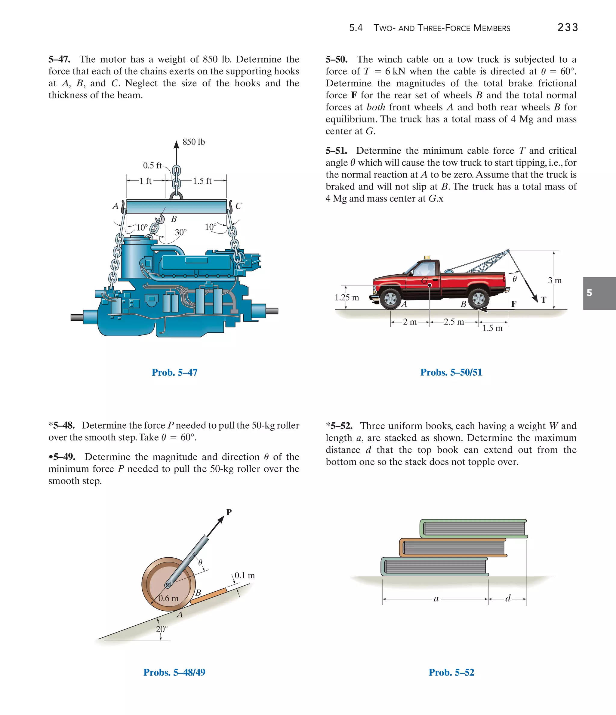 5.4 TWO- AND THREE-FORCE MEMBERS 233
5
5–50. The winch cable on a tow truck is subjected to a
force of when the cable is directed at .
Determine the magnitudes of the total brake frictional
force F for the rear set of wheels B and the total normal
forces at both front wheels A and both rear wheels B for
equilibrium. The truck has a total mass of 4 Mg and mass
center at G.
5–51. Determine the minimum cable force T and critical
angle which will cause the tow truck to start tipping, i.e., for
the normal reaction at A to be zero.Assume that the truck is
braked and will not slip at B. The truck has a total mass of
4 Mg and mass center at G.x
u
u = 60°
T = 6 kN
*5–48. Determine the force P needed to pull the 50-kg roller
over the smooth step.Take
•5–49. Determine the magnitude and direction of the
minimum force P needed to pull the 50-kg roller over the
smooth step.
u
u = 60°.
5–47. The motor has a weight of 850 lb. Determine the
force that each of the chains exerts on the supporting hooks
at A, B, and C. Neglect the size of the hooks and the
thickness of the beam.
*5–52. Three uniform books, each having a weight W and
length a, are stacked as shown. Determine the maximum
distance d that the top book can extend out from the
bottom one so the stack does not topple over.
1.5 ft
1 ft
0.5 ft
C
A
B
30
10
10
850 lb
Prob. 5–47
20
A
B
P
0.6 m
0.1 m
u
Probs. 5–48/49
1.25 m
3 m
A
G
B F T
1.5 m
2 m 2.5 m
u
Probs. 5–50/51
a d
Prob. 5–52
 
