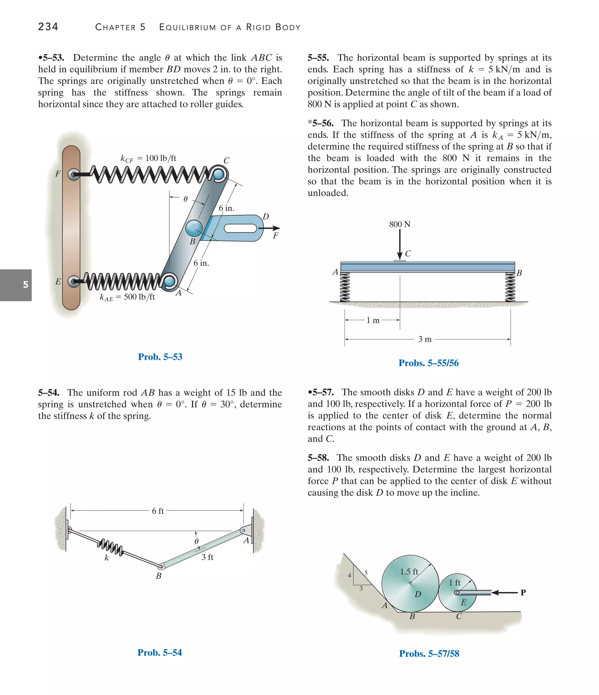 234 CHAPTER 5 EQUILIBRIUM OF A RIGID BODY
5
5–55. The horizontal beam is supported by springs at its
ends. Each spring has a stiffness of and is
originally unstretched so that the beam is in the horizontal
position. Determine the angle of tilt of the beam if a load of
800 N is applied at point C as shown.
*5–56. The horizontal beam is supported by springs at its
ends. If the stiffness of the spring at A is ,
determine the required stiffness of the spring at B so that if
the beam is loaded with the 800 N it remains in the
horizontal position. The springs are originally constructed
so that the beam is in the horizontal position when it is
unloaded.
kA = 5 kNm
k = 5 kNm
5–54. The uniform rod AB has a weight of 15 lb and the
spring is unstretched when . If , determine
the stiffness k of the spring.
u = 30°
u = 0°
•5–53. Determine the angle at which the link ABC is
held in equilibrium if member BD moves 2 in. to the right.
The springs are originally unstretched when . Each
spring has the stiffness shown. The springs remain
horizontal since they are attached to roller guides.
u = 0°
u
•5–57. The smooth disks D and E have a weight of 200 lb
and 100 lb, respectively. If a horizontal force of
is applied to the center of disk E, determine the normal
reactions at the points of contact with the ground at A, B,
and C.
5–58. The smooth disks D and E have a weight of 200 lb
and 100 lb, respectively. Determine the largest horizontal
force P that can be applied to the center of disk E without
causing the disk D to move up the incline.
P = 200 lb
kCF  100 lb/ft
kAE  500 lb/ft
E
F
C
A
B
D
F
6 in.
6 in.
u
Prob. 5–53
6 ft
u
B
A
3 ft
k
Prob. 5–54
800 N
B
C
A
3 m
1 m
Probs. 5–55/56
P
1.5 ft
A
B
D
E
C
3
5
4
1 ft
Probs. 5–57/58
 