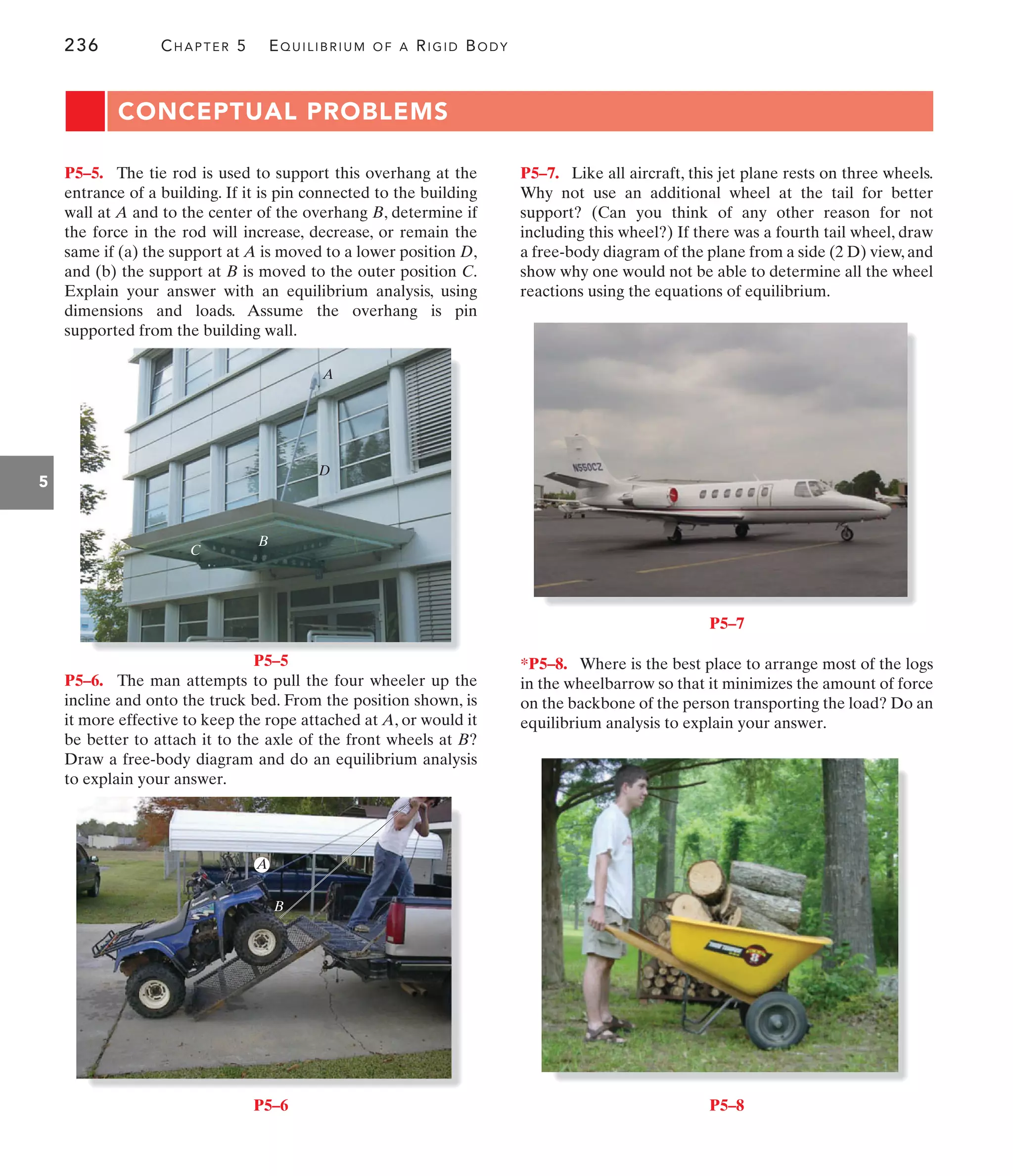 236 CHAPTER 5 EQUILIBRIUM OF A RIGID BODY
5
CONCEPTUAL PROBLEMS
P5–7. Like all aircraft, this jet plane rests on three wheels.
Why not use an additional wheel at the tail for better
support? (Can you think of any other reason for not
including this wheel?) If there was a fourth tail wheel, draw
a free-body diagram of the plane from a side (2 D) view, and
show why one would not be able to determine all the wheel
reactions using the equations of equilibrium.
P5–6. The man attempts to pull the four wheeler up the
incline and onto the truck bed. From the position shown, is
it more effective to keep the rope attached at A, or would it
be better to attach it to the axle of the front wheels at B?
Draw a free-body diagram and do an equilibrium analysis
to explain your answer.
P5–5. The tie rod is used to support this overhang at the
entrance of a building. If it is pin connected to the building
wall at A and to the center of the overhang B, determine if
the force in the rod will increase, decrease, or remain the
same if (a) the support at A is moved to a lower position D,
and (b) the support at B is moved to the outer position C.
Explain your answer with an equilibrium analysis, using
dimensions and loads. Assume the overhang is pin
supported from the building wall.
*P5–8. Where is the best place to arrange most of the logs
in the wheelbarrow so that it minimizes the amount of force
on the backbone of the person transporting the load? Do an
equilibrium analysis to explain your answer.
C
B
D
A
P5–5
A
B
P5–6
P5–7
P5–8
 