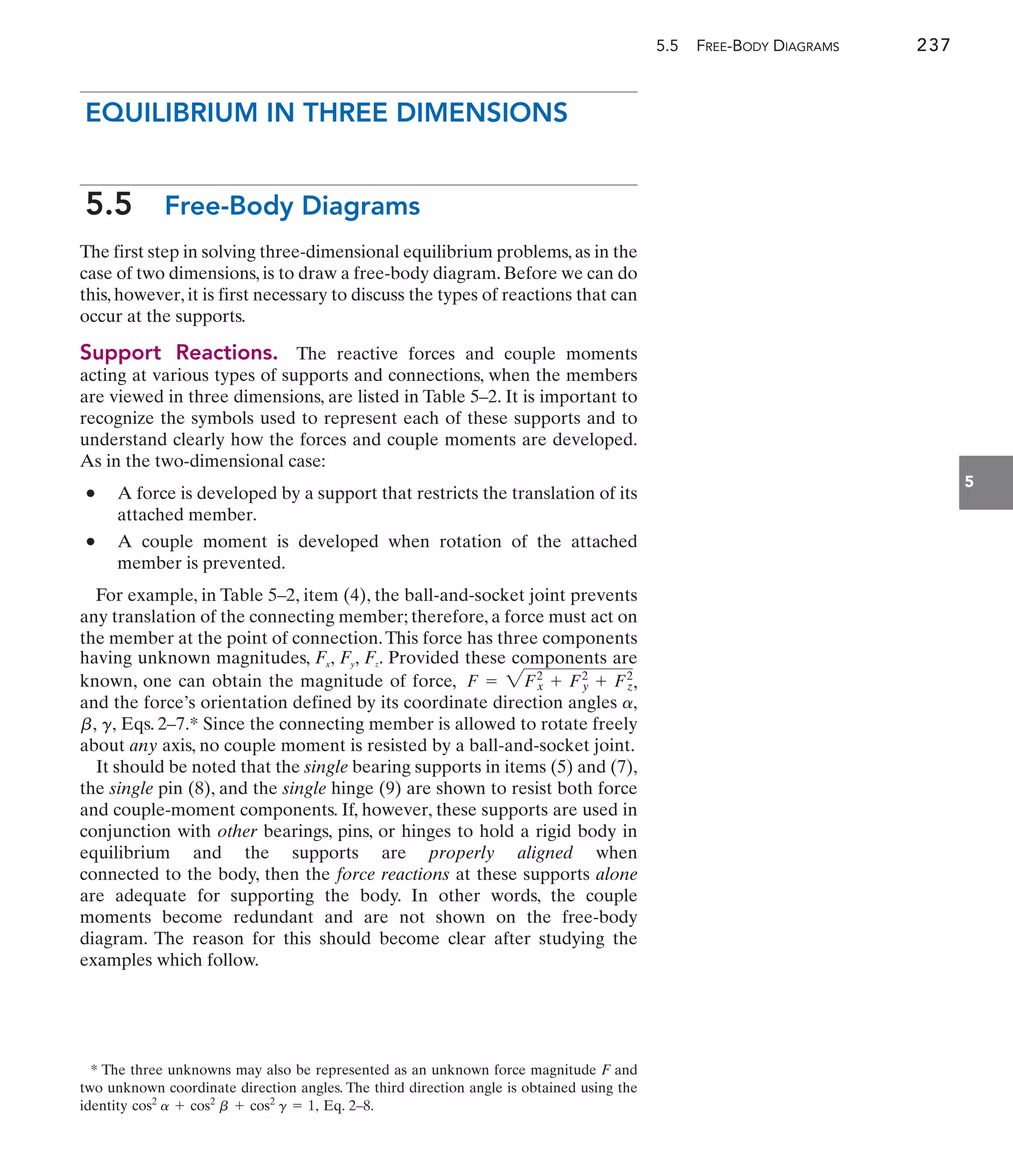 5.5 FREE-BODY DIAGRAMS 237
5
EQUILIBRIUM IN THREE DIMENSIONS
5.5 Free-Body Diagrams
The first step in solving three-dimensional equilibrium problems, as in the
case of two dimensions, is to draw a free-body diagram. Before we can do
this, however, it is first necessary to discuss the types of reactions that can
occur at the supports.
Support Reactions. The reactive forces and couple moments
acting at various types of supports and connections, when the members
are viewed in three dimensions, are listed in Table 5–2. It is important to
recognize the symbols used to represent each of these supports and to
understand clearly how the forces and couple moments are developed.
As in the two-dimensional case:
• A force is developed by a support that restricts the translation of its
attached member.
• A couple moment is developed when rotation of the attached
member is prevented.
For example, in Table 5–2, item (4), the ball-and-socket joint prevents
any translation of the connecting member; therefore, a force must act on
the member at the point of connection.This force has three components
having unknown magnitudes, Fx, Fy, Fz. Provided these components are
known, one can obtain the magnitude of force, ,
and the force’s orientation defined by its coordinate direction angles
Eqs. 2–7.* Since the connecting member is allowed to rotate freely
about any axis, no couple moment is resisted by a ball-and-socket joint.
It should be noted that the single bearing supports in items (5) and (7),
the single pin (8), and the single hinge (9) are shown to resist both force
and couple-moment components. If, however, these supports are used in
conjunction with other bearings, pins, or hinges to hold a rigid body in
equilibrium and the supports are properly aligned when
connected to the body, then the force reactions at these supports alone
are adequate for supporting the body. In other words, the couple
moments become redundant and are not shown on the free-body
diagram. The reason for this should become clear after studying the
examples which follow.
g,
b,
a,
F = 2Fx
2
+ Fy
2
+ Fz
2
* The three unknowns may also be represented as an unknown force magnitude F and
two unknown coordinate direction angles. The third direction angle is obtained using the
identity Eq. 2–8.
cos2
a + cos2
b + cos2
g = 1,
 
