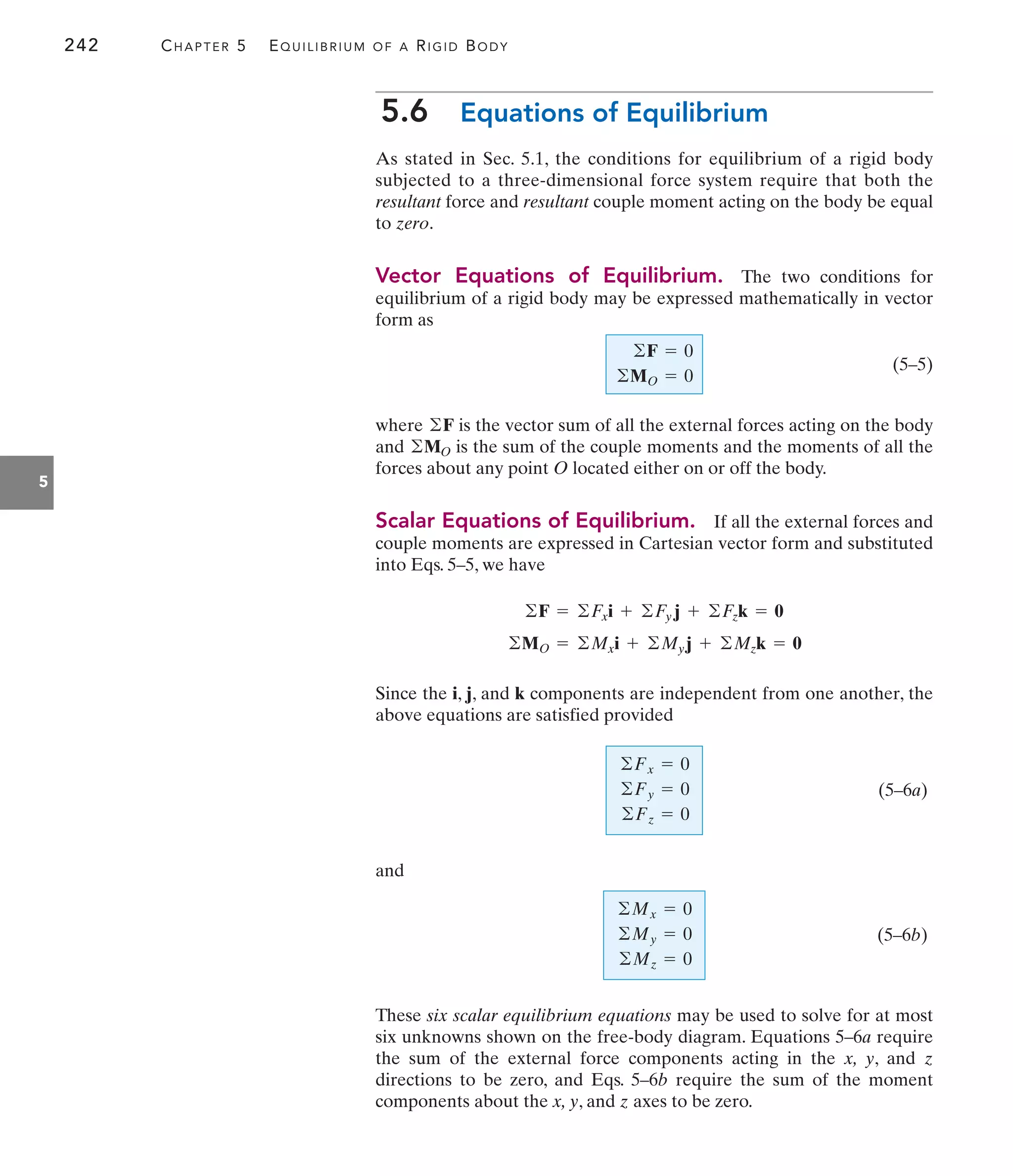 242 CHAPTER 5 EQUILIBRIUM OF A RIGID BODY
5
5.6 Equations of Equilibrium
As stated in Sec. 5.1, the conditions for equilibrium of a rigid body
subjected to a three-dimensional force system require that both the
resultant force and resultant couple moment acting on the body be equal
to zero.
Vector Equations of Equilibrium. The two conditions for
equilibrium of a rigid body may be expressed mathematically in vector
form as
(5–5)
where is the vector sum of all the external forces acting on the body
and is the sum of the couple moments and the moments of all the
forces about any point O located either on or off the body.
Scalar Equations of Equilibrium. If all the external forces and
couple moments are expressed in Cartesian vector form and substituted
into Eqs. 5–5, we have
Since the i, j, and k components are independent from one another, the
above equations are satisfied provided
(5–6a)
and
(5–6b)
These six scalar equilibrium equations may be used to solve for at most
six unknowns shown on the free-body diagram. Equations 5–6a require
the sum of the external force components acting in the x, y, and z
directions to be zero, and Eqs. 5–6b require the sum of the moment
components about the x, y, and z axes to be zero.
©Mx = 0
©My = 0
©Mz = 0
©Fx = 0
©Fy = 0
©Fz = 0
©MO = ©Mxi + ©Myj + ©Mzk = 0
©F = ©Fxi + ©Fy j + ©Fzk = 0
©MO
©F
©F = 0
©MO = 0
 