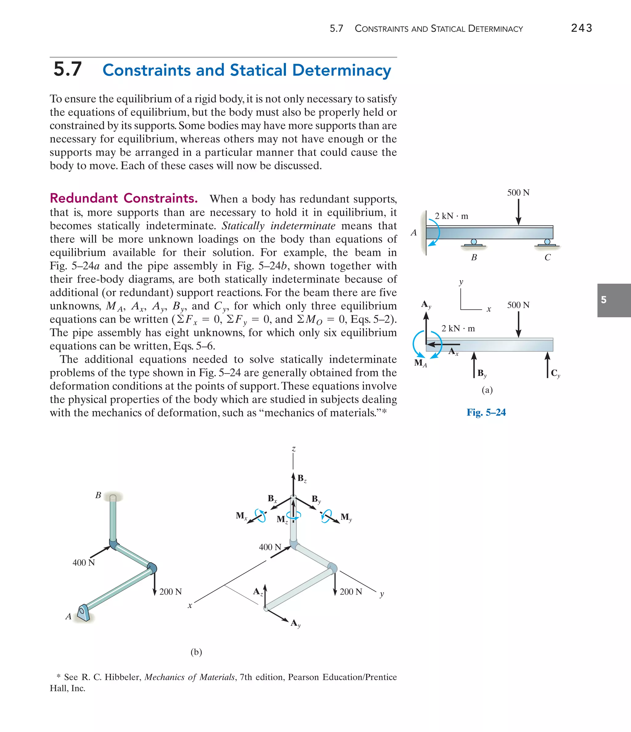5.7 CONSTRAINTS AND STATICAL DETERMINACY 243
5
5.7 Constraints and Statical Determinacy
To ensure the equilibrium of a rigid body, it is not only necessary to satisfy
the equations of equilibrium, but the body must also be properly held or
constrained by its supports.Some bodies may have more supports than are
necessary for equilibrium, whereas others may not have enough or the
supports may be arranged in a particular manner that could cause the
body to move. Each of these cases will now be discussed.
Redundant Constraints. When a body has redundant supports,
that is, more supports than are necessary to hold it in equilibrium, it
becomes statically indeterminate. Statically indeterminate means that
there will be more unknown loadings on the body than equations of
equilibrium available for their solution. For example, the beam in
Fig. 5–24a and the pipe assembly in Fig. 5–24b, shown together with
their free-body diagrams, are both statically indeterminate because of
additional (or redundant) support reactions. For the beam there are five
unknowns, and for which only three equilibrium
equations can be written ( and Eqs. 5–2).
The pipe assembly has eight unknowns, for which only six equilibrium
equations can be written, Eqs. 5–6.
The additional equations needed to solve statically indeterminate
problems of the type shown in Fig. 5–24 are generally obtained from the
deformation conditions at the points of support.These equations involve
the physical properties of the body which are studied in subjects dealing
with the mechanics of deformation, such as “mechanics of materials.”*
©MO = 0,
©Fy = 0,
©Fx = 0,
Cy,
By,
Ay,
Ax,
MA,
500 N
B C
A
2 kN  m
500 N
2 kN  m
Ax
Ay
MA
By Cy
(a)
x
y
B
A
400 N
200 N
400 N
200 N
Ay
Az
By
Bx
Mx My
Bz
Mz
(b)
y
z
x
Fig. 5–24
* See R. C. Hibbeler, Mechanics of Materials, 7th edition, Pearson Education/Prentice
Hall, Inc.
 