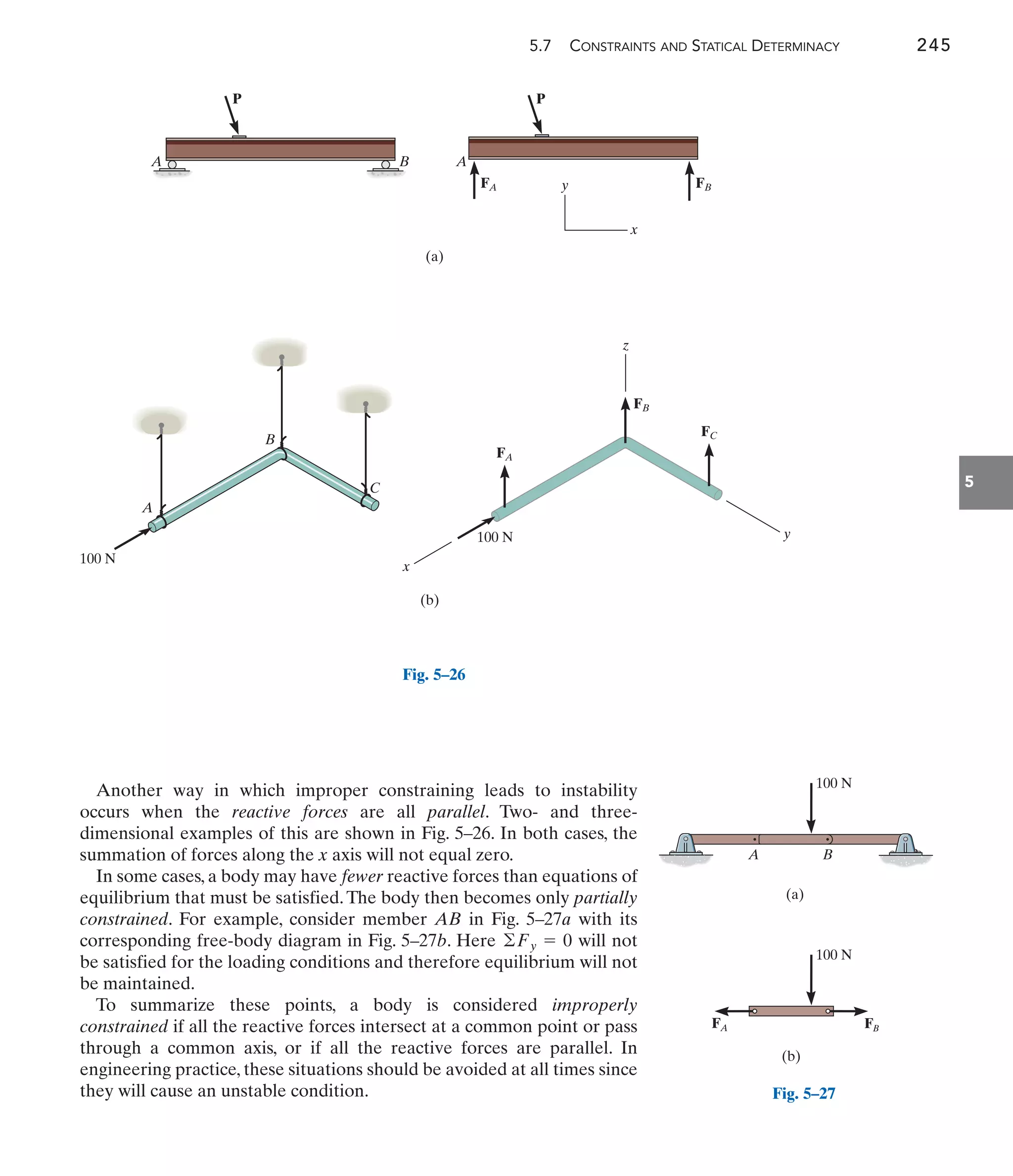 5.7 CONSTRAINTS AND STATICAL DETERMINACY 245
5
Another way in which improper constraining leads to instability
occurs when the reactive forces are all parallel. Two- and three-
dimensional examples of this are shown in Fig. 5–26. In both cases, the
summation of forces along the x axis will not equal zero.
In some cases, a body may have fewer reactive forces than equations of
equilibrium that must be satisfied.The body then becomes only partially
constrained. For example, consider member AB in Fig. 5–27a with its
corresponding free-body diagram in Fig. 5–27b. Here will not
be satisfied for the loading conditions and therefore equilibrium will not
be maintained.
To summarize these points, a body is considered improperly
constrained if all the reactive forces intersect at a common point or pass
through a common axis, or if all the reactive forces are parallel. In
engineering practice, these situations should be avoided at all times since
they will cause an unstable condition.
©Fy = 0
A
FA
A
B
FB
P
P
(a)
y
x
FB
100 N
A
B
C
100 N
FA
FC
x
(b)
z
y
Fig. 5–26
A B B
FB
(a)
(b)
FA
100 N
100 N
Fig. 5–27
 