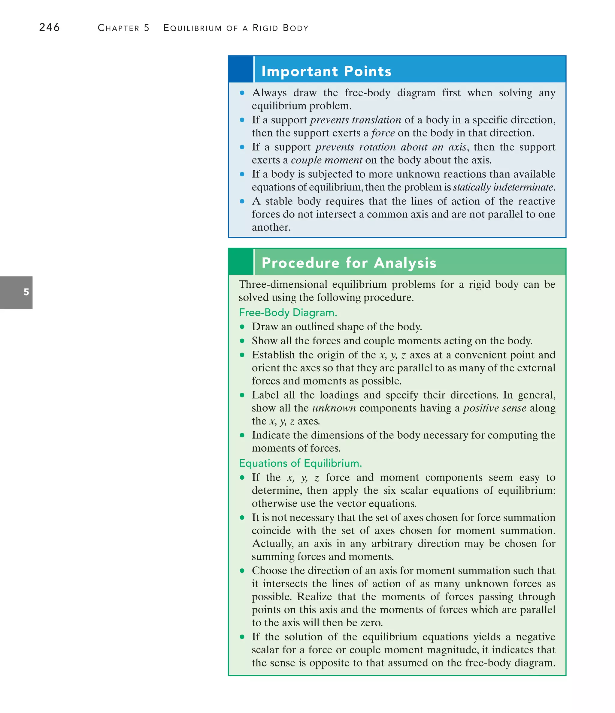 246 CHAPTER 5 EQUILIBRIUM OF A RIGID BODY
5
Important Points
• Always draw the free-body diagram first when solving any
equilibrium problem.
• If a support prevents translation of a body in a specific direction,
then the support exerts a force on the body in that direction.
• If a support prevents rotation about an axis, then the support
exerts a couple moment on the body about the axis.
• If a body is subjected to more unknown reactions than available
equations of equilibrium,then the problem is statically indeterminate.
• A stable body requires that the lines of action of the reactive
forces do not intersect a common axis and are not parallel to one
another.
Procedure for Analysis
Three-dimensional equilibrium problems for a rigid body can be
solved using the following procedure.
Free-Body Diagram.
• Draw an outlined shape of the body.
• Show all the forces and couple moments acting on the body.
• Establish the origin of the x, y, z axes at a convenient point and
orient the axes so that they are parallel to as many of the external
forces and moments as possible.
• Label all the loadings and specify their directions. In general,
show all the unknown components having a positive sense along
the x, y, z axes.
• Indicate the dimensions of the body necessary for computing the
moments of forces.
Equations of Equilibrium.
• If the x, y, z force and moment components seem easy to
determine, then apply the six scalar equations of equilibrium;
otherwise use the vector equations.
• It is not necessary that the set of axes chosen for force summation
coincide with the set of axes chosen for moment summation.
Actually, an axis in any arbitrary direction may be chosen for
summing forces and moments.
• Choose the direction of an axis for moment summation such that
it intersects the lines of action of as many unknown forces as
possible. Realize that the moments of forces passing through
points on this axis and the moments of forces which are parallel
to the axis will then be zero.
• If the solution of the equilibrium equations yields a negative
scalar for a force or couple moment magnitude, it indicates that
the sense is opposite to that assumed on the free-body diagram.
 