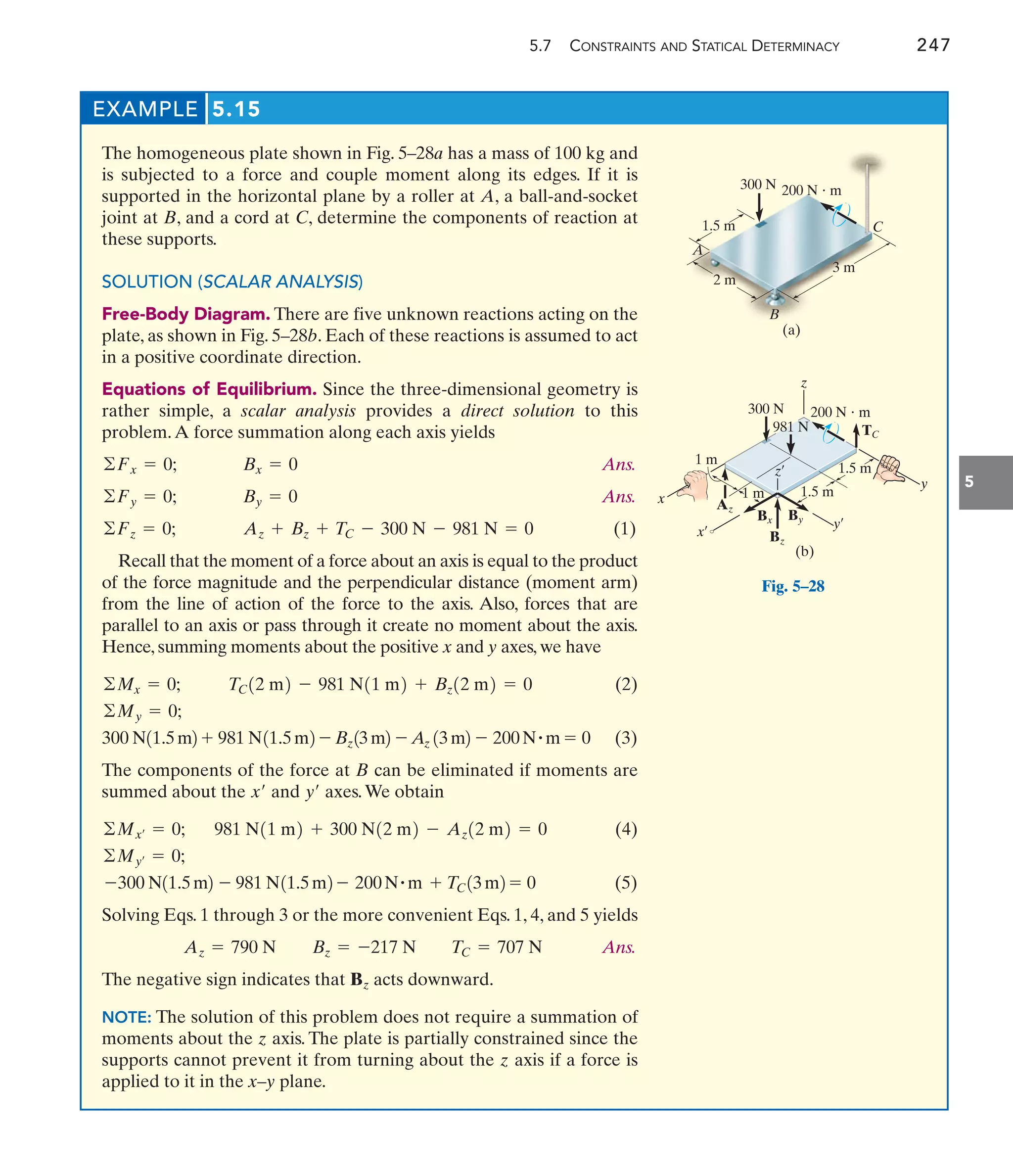 5.7 CONSTRAINTS AND STATICAL DETERMINACY 247
5
EXAMPLE 5.15
The homogeneous plate shown in Fig. 5–28a has a mass of 100 kg and
is subjected to a force and couple moment along its edges. If it is
supported in the horizontal plane by a roller at A, a ball-and-socket
joint at B, and a cord at C, determine the components of reaction at
these supports.
SOLUTION (SCALAR ANALYSIS)
Free-Body Diagram. There are five unknown reactions acting on the
plate, as shown in Fig. 5–28b. Each of these reactions is assumed to act
in a positive coordinate direction.
Equations of Equilibrium. Since the three-dimensional geometry is
rather simple, a scalar analysis provides a direct solution to this
problem.A force summation along each axis yields
Ans.
Ans.
(1)
Recall that the moment of a force about an axis is equal to the product
of the force magnitude and the perpendicular distance (moment arm)
from the line of action of the force to the axis. Also, forces that are
parallel to an axis or pass through it create no moment about the axis.
Hence, summing moments about the positive x and y axes, we have
(2)
(3)
The components of the force at B can be eliminated if moments are
summed about the and axes.We obtain
(4)
(5)
Solving Eqs. 1 through 3 or the more convenient Eqs. 1, 4, and 5 yields
Ans.
The negative sign indicates that acts downward.
NOTE: The solution of this problem does not require a summation of
moments about the z axis. The plate is partially constrained since the
supports cannot prevent it from turning about the z axis if a force is
applied to it in the x–y plane.
Bz
Az = 790 N Bz = -217 N TC = 707 N
-300 N11.5m2 - 981 N11.5m2 - 200N#m + TC13m2 = 0
©My¿ = 0;
981 N11 m2 + 300 N12 m2 - Az12 m2 = 0
©Mx¿ = 0;
y¿
x¿
300 N11.5m2 + 981 N11.5m2 - Bz13m2 - Az 13m2 - 200N#m = 0
©My = 0;
TC12 m2 - 981 N11 m2 + Bz12 m2 = 0
©Mx = 0;
Az + Bz + TC - 300 N - 981 N = 0
©Fz = 0;
By = 0
©Fy = 0;
Bx = 0
©Fx = 0;
A
B
C
200 N  m
1.5 m
2 m
3 m
(a)
300 N
200 N  m
1.5 m
1.5 m
y
y¿
x¿
1 m
1 m
Az
Bz
Bx By
z
z¿
981 N TC
(b)
300 N
x
Fig. 5–28
 