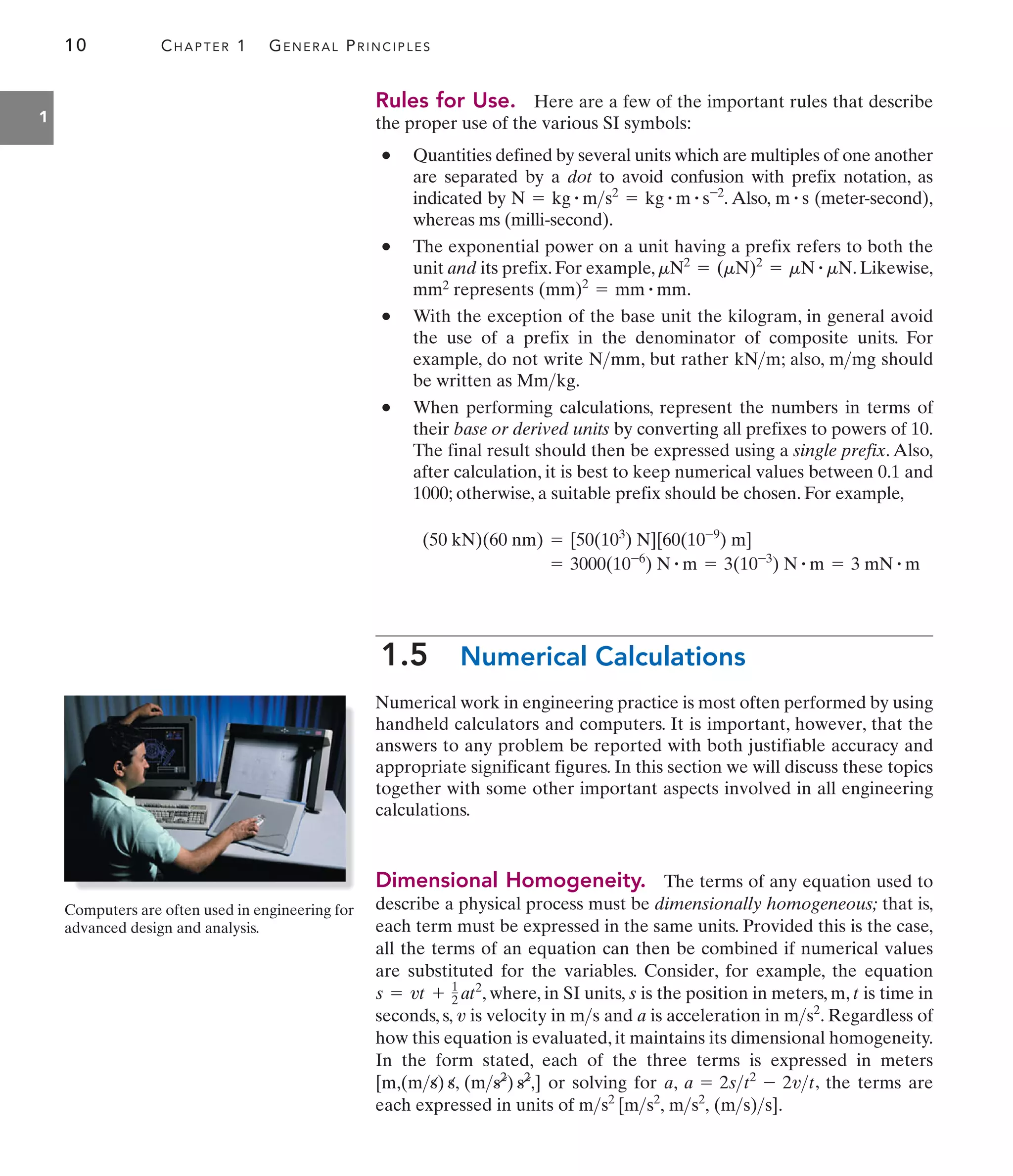 10 CHAPTER 1 GENERAL PRINCIPLES
1
Rules for Use. Here are a few of the important rules that describe
the proper use of the various SI symbols:
• Quantities defined by several units which are multiples of one another
are separated by a dot to avoid confusion with prefix notation, as
indicated by . Also, (meter-second),
whereas ms (milli-second).
• The exponential power on a unit having a prefix refers to both the
unit and its prefix. For example, . Likewise,
mm2 represents .
• With the exception of the base unit the kilogram, in general avoid
the use of a prefix in the denominator of composite units. For
example, do not write , but rather ; also, should
be written as .
• When performing calculations, represent the numbers in terms of
their base or derived units by converting all prefixes to powers of 10.
The final result should then be expressed using a single prefix. Also,
after calculation, it is best to keep numerical values between 0.1 and
1000; otherwise, a suitable prefix should be chosen. For example,
1.5 Numerical Calculations
Numerical work in engineering practice is most often performed by using
handheld calculators and computers. It is important, however, that the
answers to any problem be reported with both justifiable accuracy and
appropriate significant figures. In this section we will discuss these topics
together with some other important aspects involved in all engineering
calculations.
Dimensional Homogeneity. The terms of any equation used to
describe a physical process must be dimensionally homogeneous; that is,
each term must be expressed in the same units. Provided this is the case,
all the terms of an equation can then be combined if numerical values
are substituted for the variables. Consider, for example, the equation
, where, in SI units, is the position in meters, m, is time in
seconds, s, is velocity in and is acceleration in . Regardless of
how this equation is evaluated, it maintains its dimensional homogeneity.
In the form stated, each of the three terms is expressed in meters
or solving for , , the terms are
each expressed in units of .
ms2
[ms2
, ms2
, (ms)s]
a = 2st2
- 2vt
a
[m,(ms) s, (ms2
) s2
,]
ms2
a
ms
v
t
s
s = vt + 1
2 at2
= 3000(10-6
) N # m = 3(10-3
) N # m = 3 mN # m
(50 kN)(60 nm) = [50(103
) N][60(10-9
) m]
Mmkg
mmg
kNm
Nmm
(mm)2
= mm # mm
mN2
= (mN)2
= mN # mN
m # s
N = kg # ms2
= kg # m # s-2
Computers are often used in engineering for
advanced design and analysis.
 