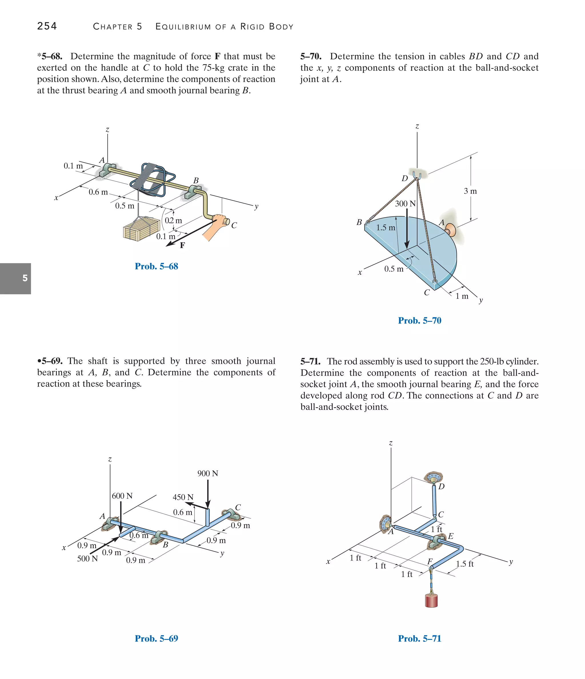 254 CHAPTER 5 EQUILIBRIUM OF A RIGID BODY
5
5–70. Determine the tension in cables BD and CD and
the x, y, z components of reaction at the ball-and-socket
joint at A.
•5–69. The shaft is supported by three smooth journal
bearings at A, B, and C. Determine the components of
reaction at these bearings.
*5–68. Determine the magnitude of force F that must be
exerted on the handle at C to hold the 75-kg crate in the
position shown.Also, determine the components of reaction
at the thrust bearing A and smooth journal bearing B.
5–71. The rod assembly is used to support the 250-lb cylinder.
Determine the components of reaction at the ball-and-
socket joint A, the smooth journal bearing E, and the force
developed along rod CD. The connections at C and D are
ball-and-socket joints.
x y
z
D
A
C
E
F
1 ft
1 ft
1 ft
1.5 ft
1 ft
Prob. 5–71
F
0.1 m
0.2 m
0.5 m
0.6 m
0.1 m
z
x
y
A
B
C
Prob. 5–68
0.6 m
x B
C
A
z
0.9 m
0.6 m
0.9 m y
0.9 m
0.9 m
0.9 m
900 N
500 N
450 N
600 N
Prob. 5–69
z
y
x
C
B A
3 m
300 N
D
1 m
0.5 m
1.5 m
Prob. 5–70
 