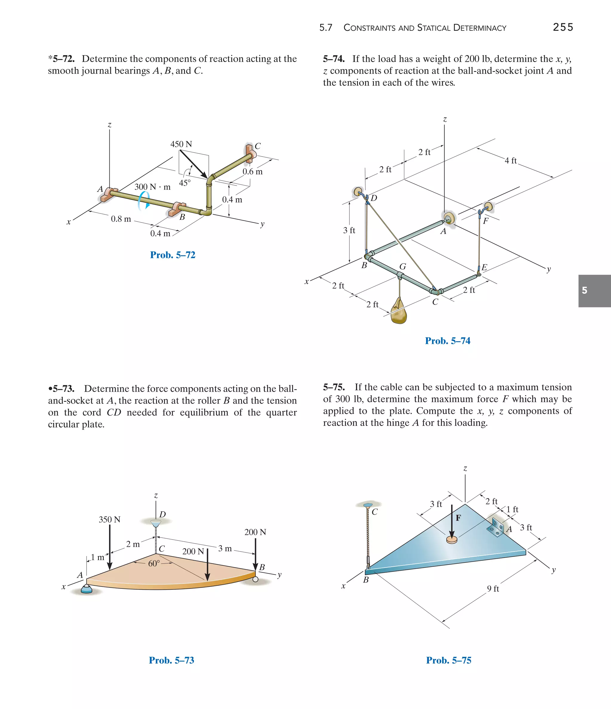 5.7 CONSTRAINTS AND STATICAL DETERMINACY 255
5
5–74. If the load has a weight of 200 lb, determine the x, y,
z components of reaction at the ball-and-socket joint A and
the tension in each of the wires.
•5–73. Determine the force components acting on the ball-
and-socket at A, the reaction at the roller B and the tension
on the cord CD needed for equilibrium of the quarter
circular plate.
*5–72. Determine the components of reaction acting at the
smooth journal bearings A, B, and C.
5–75. If the cable can be subjected to a maximum tension
of 300 lb, determine the maximum force F which may be
applied to the plate. Compute the x, y, z components of
reaction at the hinge A for this loading.
0.6 m
45
x y
C
z
B
A
0.4 m
0.8 m
0.4 m
450 N
300 N  m
Prob. 5–72
y
x
z
C
A
D
E
F
G
B
2 ft
2 ft
2 ft
2 ft
3 ft
2 ft
4 ft
Prob. 5–74
z
x
350 N
1 m
2 m
60
3 m
200 N
200 N
y
B
A
C
D
Prob. 5–73
9 ft
F
3 ft
z
x
y
A
B
2 ft
3 ft
1 ft
C
Prob. 5–75
 