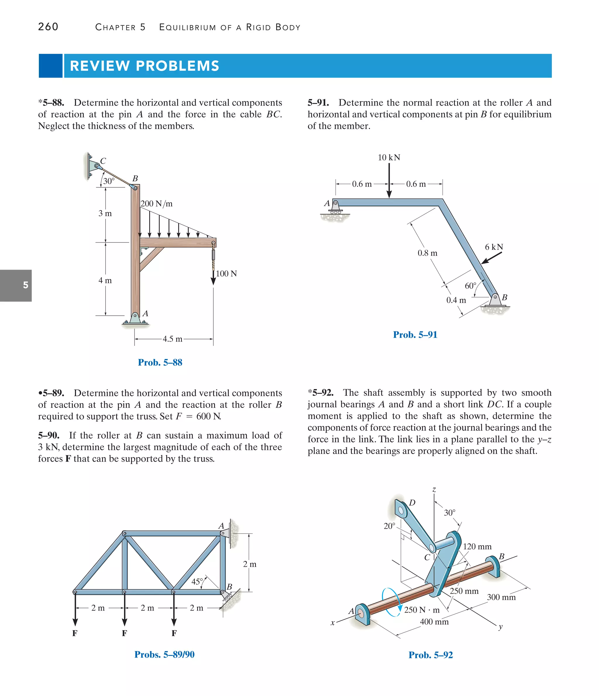 260 CHAPTER 5 EQUILIBRIUM OF A RIGID BODY
5
B
C
A
4.5 m
4 m
100 N
3 m
200 N/m
30
Prob. 5–88
A
B
2 m 2 m 2 m
45
2 m
F
F
F
Probs. 5–89/90
0.4 m
60
0.8 m
10 kN
0.6 m
0.6 m
6 kN
A
B
Prob. 5–91
REVIEW PROBLEMS
5–91. Determine the normal reaction at the roller A and
horizontal and vertical components at pin B for equilibrium
of the member.
•5–89. Determine the horizontal and vertical components
of reaction at the pin A and the reaction at the roller B
required to support the truss. Set .
5–90. If the roller at B can sustain a maximum load of
3 kN, determine the largest magnitude of each of the three
forces F that can be supported by the truss.
F = 600 N
*5–88. Determine the horizontal and vertical components
of reaction at the pin A and the force in the cable BC.
Neglect the thickness of the members.
*5–92. The shaft assembly is supported by two smooth
journal bearings A and B and a short link DC. If a couple
moment is applied to the shaft as shown, determine the
components of force reaction at the journal bearings and the
force in the link. The link lies in a plane parallel to the y–z
plane and the bearings are properly aligned on the shaft.
250 mm
300 mm
400 mm
250 N  m
y
A
x
20
120 mm
30
D
B
z
C
Prob. 5–92
 