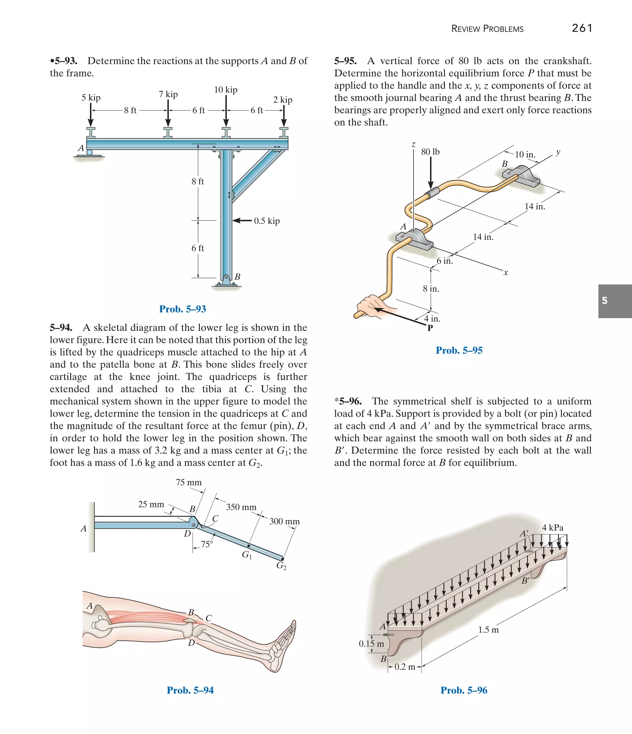 REVIEW PROBLEMS 261
5
5–95. A vertical force of 80 lb acts on the crankshaft.
Determine the horizontal equilibrium force P that must be
applied to the handle and the x, y, z components of force at
the smooth journal bearing A and the thrust bearing B.The
bearings are properly aligned and exert only force reactions
on the shaft.
5–94. A skeletal diagram of the lower leg is shown in the
lower figure. Here it can be noted that this portion of the leg
is lifted by the quadriceps muscle attached to the hip at A
and to the patella bone at B. This bone slides freely over
cartilage at the knee joint. The quadriceps is further
extended and attached to the tibia at C. Using the
mechanical system shown in the upper figure to model the
lower leg, determine the tension in the quadriceps at C and
the magnitude of the resultant force at the femur (pin), D,
in order to hold the lower leg in the position shown. The
lower leg has a mass of 3.2 kg and a mass center at ; the
foot has a mass of 1.6 kg and a mass center at .
G2
G1
•5–93. Determine the reactions at the supports A and B of
the frame.
*5–96. The symmetrical shelf is subjected to a uniform
load of 4 kPa. Support is provided by a bolt (or pin) located
at each end A and and by the symmetrical brace arms,
which bear against the smooth wall on both sides at B and
. Determine the force resisted by each bolt at the wall
and the normal force at B for equilibrium.
B¿
A¿
A
P
B
z
x
y
80 lb
14 in.
10 in.
14 in.
6 in.
4 in.
8 in.
Prob. 5–95
A
B
8 ft 6 ft
8 ft
6 ft
0.5 kip
2 kip
10 kip
7 kip
5 kip
6 ft
Prob. 5–93
A
A
B
C
D
D
C
B 350 mm
300 mm
75 mm
75
25 mm
G1
G2
Prob. 5–94
0.2 m
0.15 m
4 kPa
1.5 m
A
A¿
B
B¿
Prob. 5–96
 