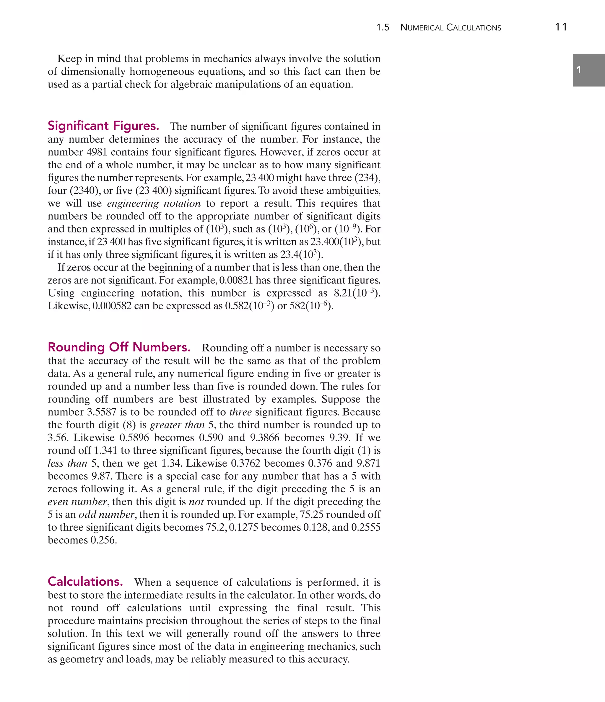 1.5 NUMERICAL CALCULATIONS 11
1
Keep in mind that problems in mechanics always involve the solution
of dimensionally homogeneous equations, and so this fact can then be
used as a partial check for algebraic manipulations of an equation.
Significant Figures. The number of significant figures contained in
any number determines the accuracy of the number. For instance, the
number 4981 contains four significant figures. However, if zeros occur at
the end of a whole number, it may be unclear as to how many significant
figures the number represents.For example,23 400 might have three (234),
four (2340), or five (23 400) significant figures.To avoid these ambiguities,
we will use engineering notation to report a result. This requires that
numbers be rounded off to the appropriate number of significant digits
and then expressed in multiples of (103), such as (103), (106), or (10–9). For
instance,if 23 400 has five significant figures,it is written as 23.400(103),but
if it has only three significant figures, it is written as 23.4(103).
If zeros occur at the beginning of a number that is less than one, then the
zeros are not significant. For example, 0.00821 has three significant figures.
Using engineering notation, this number is expressed as 8.21(10–3).
Likewise, 0.000582 can be expressed as 0.582(10–3) or 582(10–6).
Rounding Off Numbers. Rounding off a number is necessary so
that the accuracy of the result will be the same as that of the problem
data. As a general rule, any numerical figure ending in five or greater is
rounded up and a number less than five is rounded down. The rules for
rounding off numbers are best illustrated by examples. Suppose the
number 3.5587 is to be rounded off to three significant figures. Because
the fourth digit (8) is greater than 5, the third number is rounded up to
3.56. Likewise 0.5896 becomes 0.590 and 9.3866 becomes 9.39. If we
round off 1.341 to three significant figures, because the fourth digit (1) is
less than 5, then we get 1.34. Likewise 0.3762 becomes 0.376 and 9.871
becomes 9.87. There is a special case for any number that has a 5 with
zeroes following it. As a general rule, if the digit preceding the 5 is an
even number, then this digit is not rounded up. If the digit preceding the
5 is an odd number, then it is rounded up. For example, 75.25 rounded off
to three significant digits becomes 75.2, 0.1275 becomes 0.128, and 0.2555
becomes 0.256.
Calculations. When a sequence of calculations is performed, it is
best to store the intermediate results in the calculator. In other words, do
not round off calculations until expressing the final result. This
procedure maintains precision throughout the series of steps to the final
solution. In this text we will generally round off the answers to three
significant figures since most of the data in engineering mechanics, such
as geometry and loads, may be reliably measured to this accuracy.
 