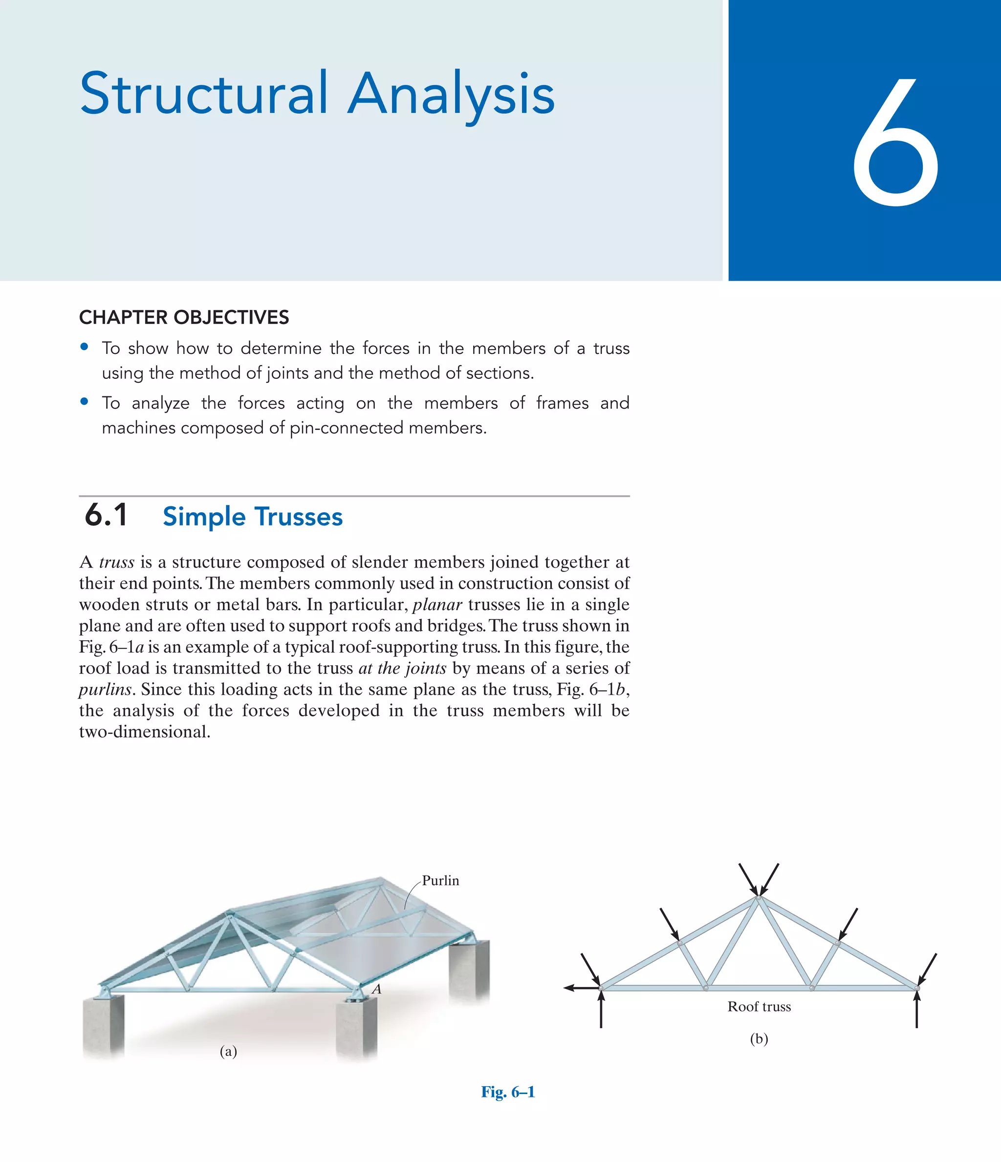 Structural Analysis
CHAPTER OBJECTIVES
• To show how to determine the forces in the members of a truss
using the method of joints and the method of sections.
• To analyze the forces acting on the members of frames and
machines composed of pin-connected members.
6.1 Simple Trusses
A truss is a structure composed of slender members joined together at
their end points.The members commonly used in construction consist of
wooden struts or metal bars. In particular, planar trusses lie in a single
plane and are often used to support roofs and bridges.The truss shown in
Fig. 6–1a is an example of a typical roof-supporting truss. In this figure, the
roof load is transmitted to the truss at the joints by means of a series of
purlins. Since this loading acts in the same plane as the truss, Fig. 6–1b,
the analysis of the forces developed in the truss members will be
two-dimensional.
6
(a)
A
Purlin
Fig. 6–1
(b)
Roof truss
 