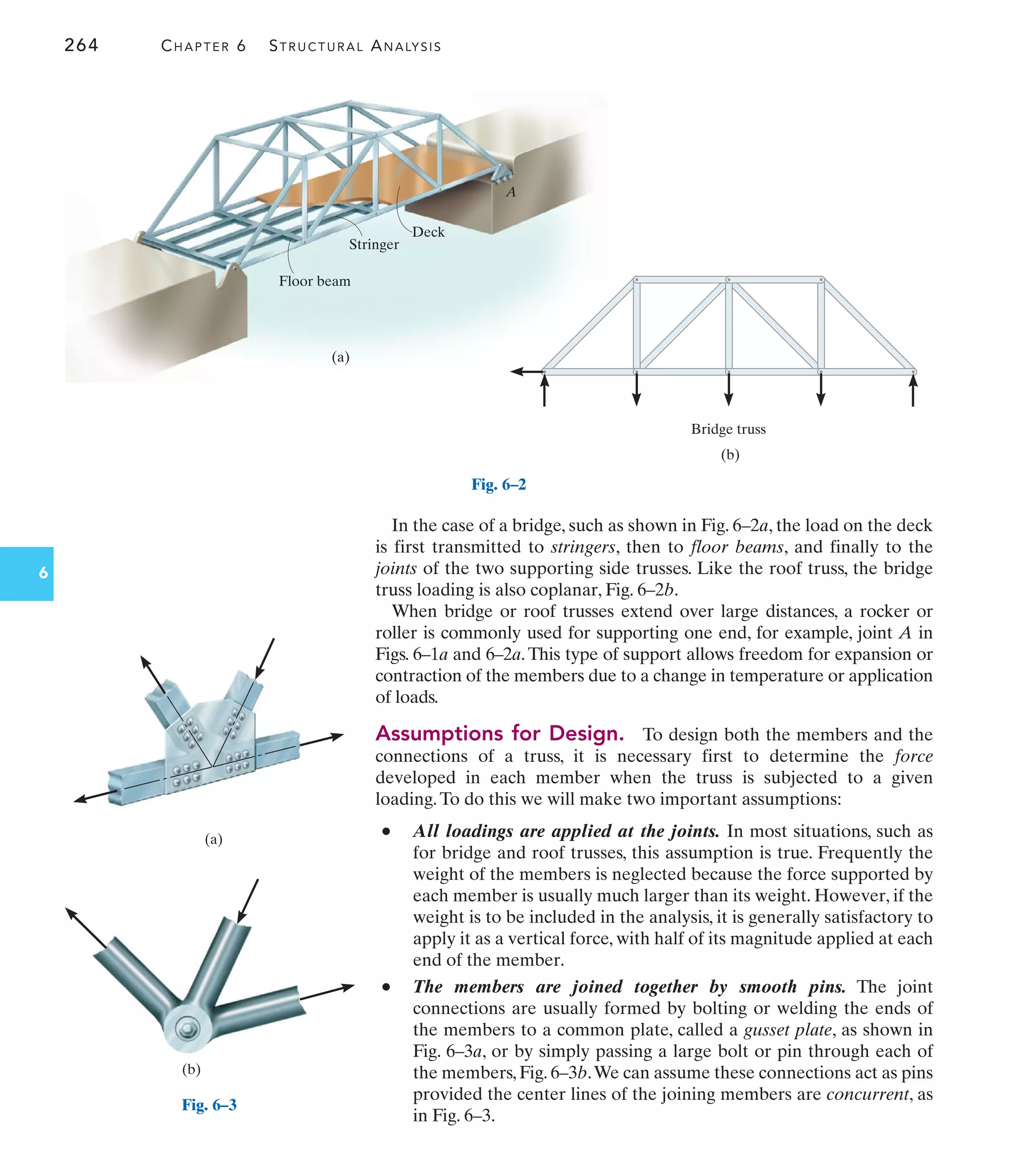 264 CHAPTER 6 STRUCTURAL ANALYSIS
6
In the case of a bridge, such as shown in Fig. 6–2a, the load on the deck
is first transmitted to stringers, then to floor beams, and finally to the
joints of the two supporting side trusses. Like the roof truss, the bridge
truss loading is also coplanar, Fig. 6–2b.
When bridge or roof trusses extend over large distances, a rocker or
roller is commonly used for supporting one end, for example, joint A in
Figs. 6–1a and 6–2a.This type of support allows freedom for expansion or
contraction of the members due to a change in temperature or application
of loads.
Assumptions for Design. To design both the members and the
connections of a truss, it is necessary first to determine the force
developed in each member when the truss is subjected to a given
loading.To do this we will make two important assumptions:
• All loadings are applied at the joints. In most situations, such as
for bridge and roof trusses, this assumption is true. Frequently the
weight of the members is neglected because the force supported by
each member is usually much larger than its weight. However, if the
weight is to be included in the analysis, it is generally satisfactory to
apply it as a vertical force, with half of its magnitude applied at each
end of the member.
• The members are joined together by smooth pins. The joint
connections are usually formed by bolting or welding the ends of
the members to a common plate, called a gusset plate, as shown in
Fig. 6–3a, or by simply passing a large bolt or pin through each of
the members, Fig. 6–3b.We can assume these connections act as pins
provided the center lines of the joining members are concurrent, as
in Fig. 6–3.
(a)
Floor beam
Stringer
Deck
A
Fig. 6–2
(b)
Bridge truss
(a)
Fig. 6–3
(b)
 