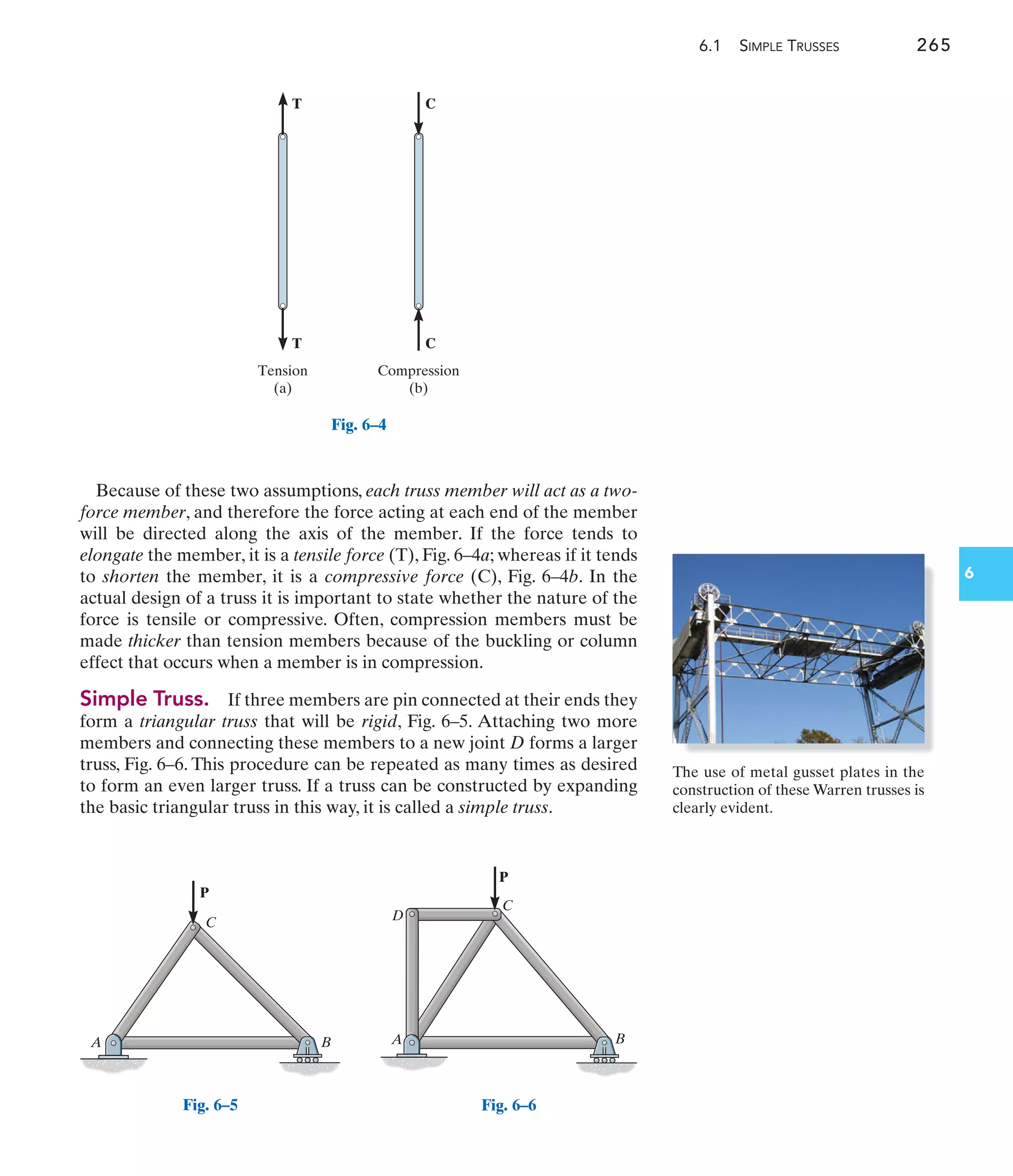 6.1 SIMPLE TRUSSES 265
6
Because of these two assumptions, each truss member will act as a two-
force member, and therefore the force acting at each end of the member
will be directed along the axis of the member. If the force tends to
elongate the member, it is a tensile force (T), Fig. 6–4a; whereas if it tends
to shorten the member, it is a compressive force (C), Fig. 6–4b. In the
actual design of a truss it is important to state whether the nature of the
force is tensile or compressive. Often, compression members must be
made thicker than tension members because of the buckling or column
effect that occurs when a member is in compression.
Simple Truss. If three members are pin connected at their ends they
form a triangular truss that will be rigid, Fig. 6–5. Attaching two more
members and connecting these members to a new joint D forms a larger
truss, Fig. 6–6. This procedure can be repeated as many times as desired
to form an even larger truss. If a truss can be constructed by expanding
the basic triangular truss in this way, it is called a simple truss.
T C
T C
Compression
Tension
(b)
(a)
Fig. 6–4
A B
C
P
Fig. 6–5
A
C
D
B
P
Fig. 6–6
The use of metal gusset plates in the
construction of these Warren trusses is
clearly evident.
 