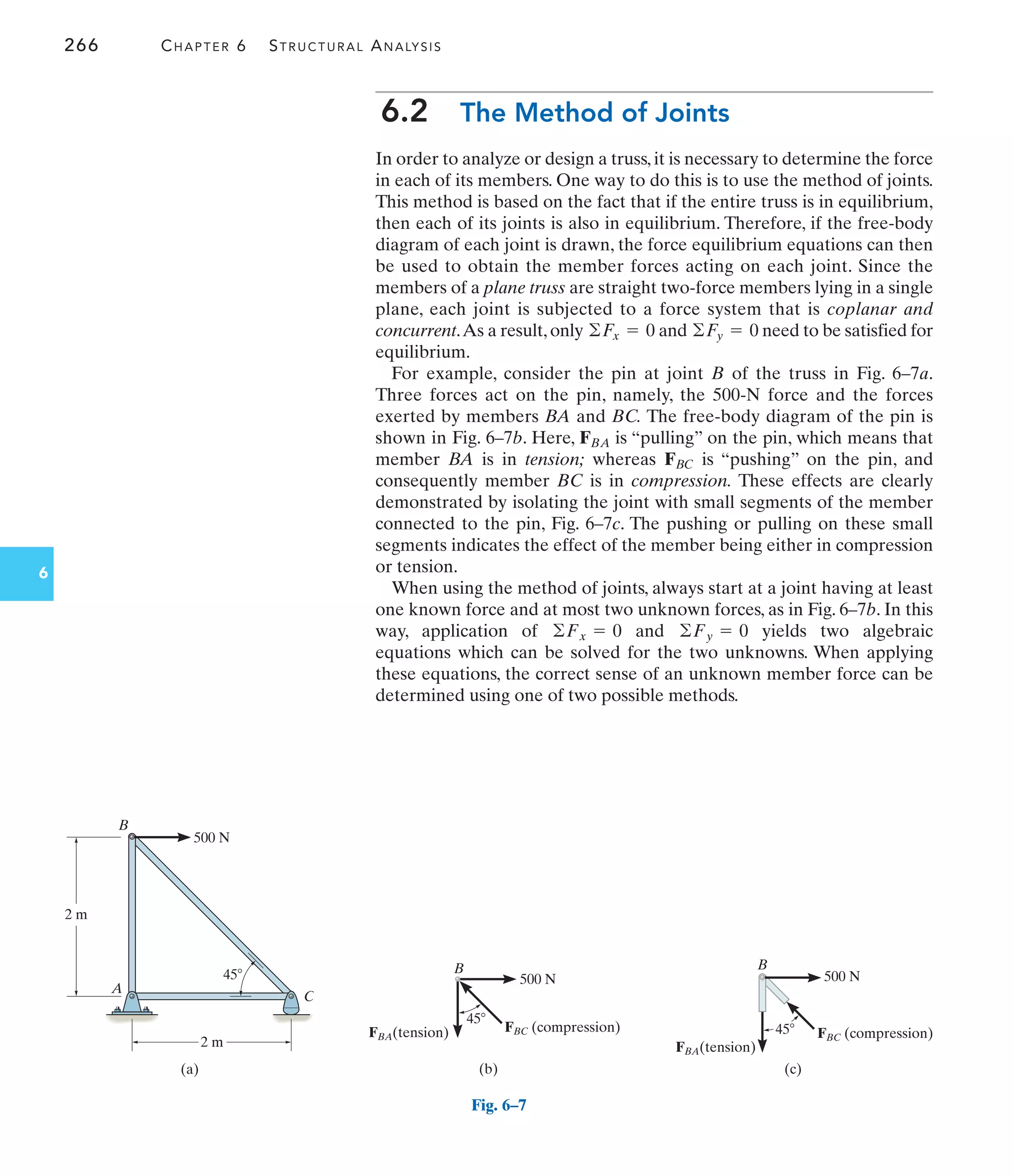 266 CHAPTER 6 STRUCTURAL ANALYSIS
6
6.2 The Method of Joints
In order to analyze or design a truss, it is necessary to determine the force
in each of its members. One way to do this is to use the method of joints.
This method is based on the fact that if the entire truss is in equilibrium,
then each of its joints is also in equilibrium. Therefore, if the free-body
diagram of each joint is drawn, the force equilibrium equations can then
be used to obtain the member forces acting on each joint. Since the
members of a plane truss are straight two-force members lying in a single
plane, each joint is subjected to a force system that is coplanar and
concurrent.As a result,only and need to be satisfied for
equilibrium.
For example, consider the pin at joint B of the truss in Fig. 6–7a.
Three forces act on the pin, namely, the 500-N force and the forces
exerted by members BA and BC. The free-body diagram of the pin is
shown in Fig. 6–7b. Here, is “pulling” on the pin, which means that
member BA is in tension; whereas is “pushing” on the pin, and
consequently member BC is in compression. These effects are clearly
demonstrated by isolating the joint with small segments of the member
connected to the pin, Fig. 6–7c. The pushing or pulling on these small
segments indicates the effect of the member being either in compression
or tension.
When using the method of joints, always start at a joint having at least
one known force and at most two unknown forces, as in Fig. 6–7b. In this
way, application of and yields two algebraic
equations which can be solved for the two unknowns. When applying
these equations, the correct sense of an unknown member force can be
determined using one of two possible methods.
©Fy = 0
©Fx = 0
FBC
FBA
©Fy = 0
©Fx = 0
B
2 m
500 N
A
C
45
2 m
(a)
Fig. 6–7
B
45
500 N
FBC (compression)
FBA(tension)
(b)
FBA(tension)
B
45
500 N
FBC (compression)
(c)
 
