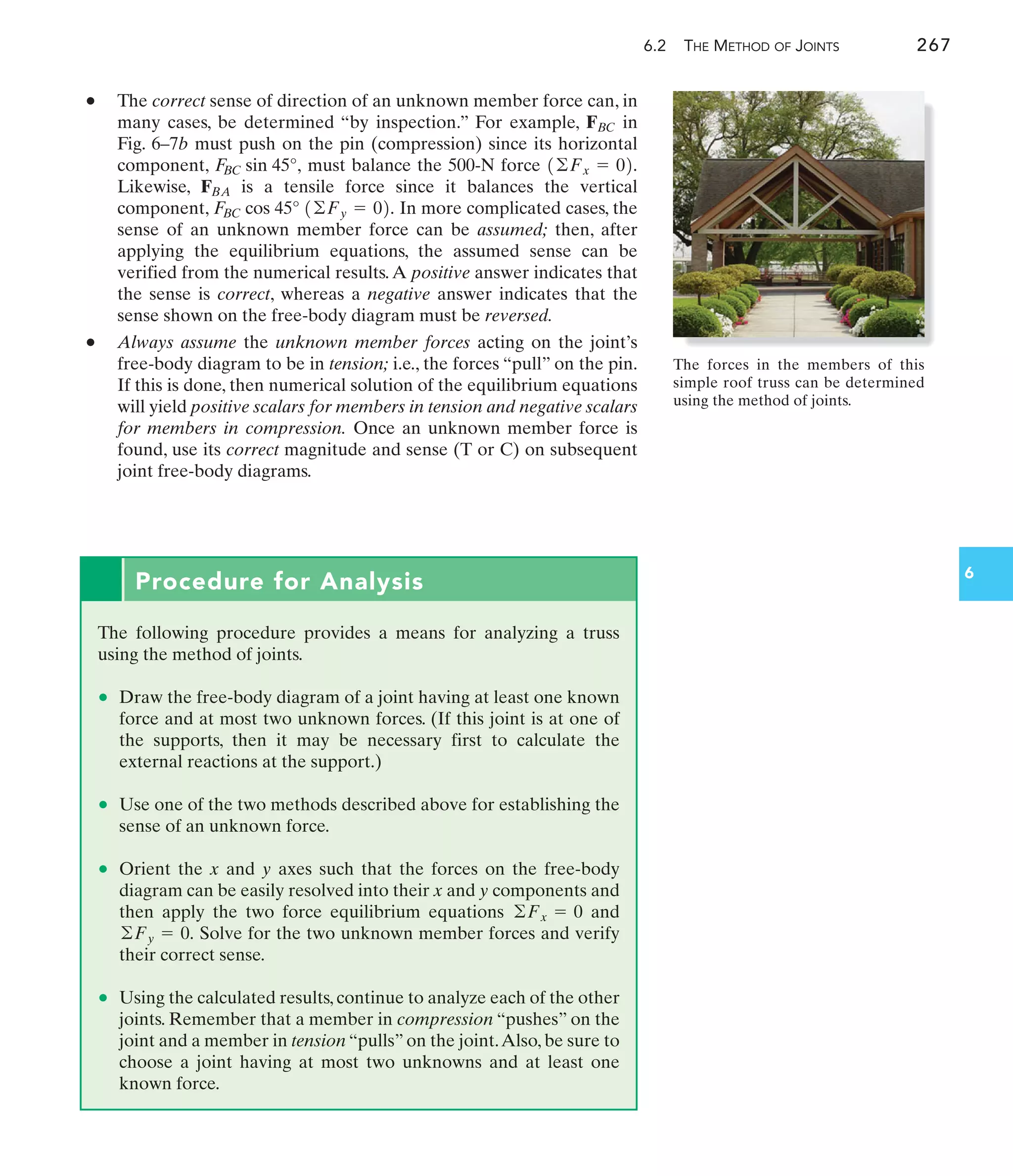 6.2 THE METHOD OF JOINTS 267
6
• The correct sense of direction of an unknown member force can, in
many cases, be determined “by inspection.” For example, in
Fig. 6–7b must push on the pin (compression) since its horizontal
component, must balance the 500-N force
Likewise, is a tensile force since it balances the vertical
component, In more complicated cases, the
sense of an unknown member force can be assumed; then, after
applying the equilibrium equations, the assumed sense can be
verified from the numerical results.A positive answer indicates that
the sense is correct, whereas a negative answer indicates that the
sense shown on the free-body diagram must be reversed.
• Always assume the unknown member forces acting on the joint’s
free-body diagram to be in tension; i.e., the forces “pull” on the pin.
If this is done, then numerical solution of the equilibrium equations
will yield positive scalars for members in tension and negative scalars
for members in compression. Once an unknown member force is
found, use its correct magnitude and sense (T or C) on subsequent
joint free-body diagrams.
FBC cos 45° 1©Fy = 02.
FBA
1©Fx = 02.
F
BC sin 45°,
FBC
Procedure for Analysis
The following procedure provides a means for analyzing a truss
using the method of joints.
• Draw the free-body diagram of a joint having at least one known
force and at most two unknown forces. (If this joint is at one of
the supports, then it may be necessary first to calculate the
external reactions at the support.)
• Use one of the two methods described above for establishing the
sense of an unknown force.
• Orient the x and y axes such that the forces on the free-body
diagram can be easily resolved into their x and y components and
then apply the two force equilibrium equations and
Solve for the two unknown member forces and verify
their correct sense.
• Using the calculated results, continue to analyze each of the other
joints. Remember that a member in compression “pushes” on the
joint and a member in tension “pulls” on the joint.Also, be sure to
choose a joint having at most two unknowns and at least one
known force.
©Fy = 0.
©Fx = 0
The forces in the members of this
simple roof truss can be determined
using the method of joints.
 
