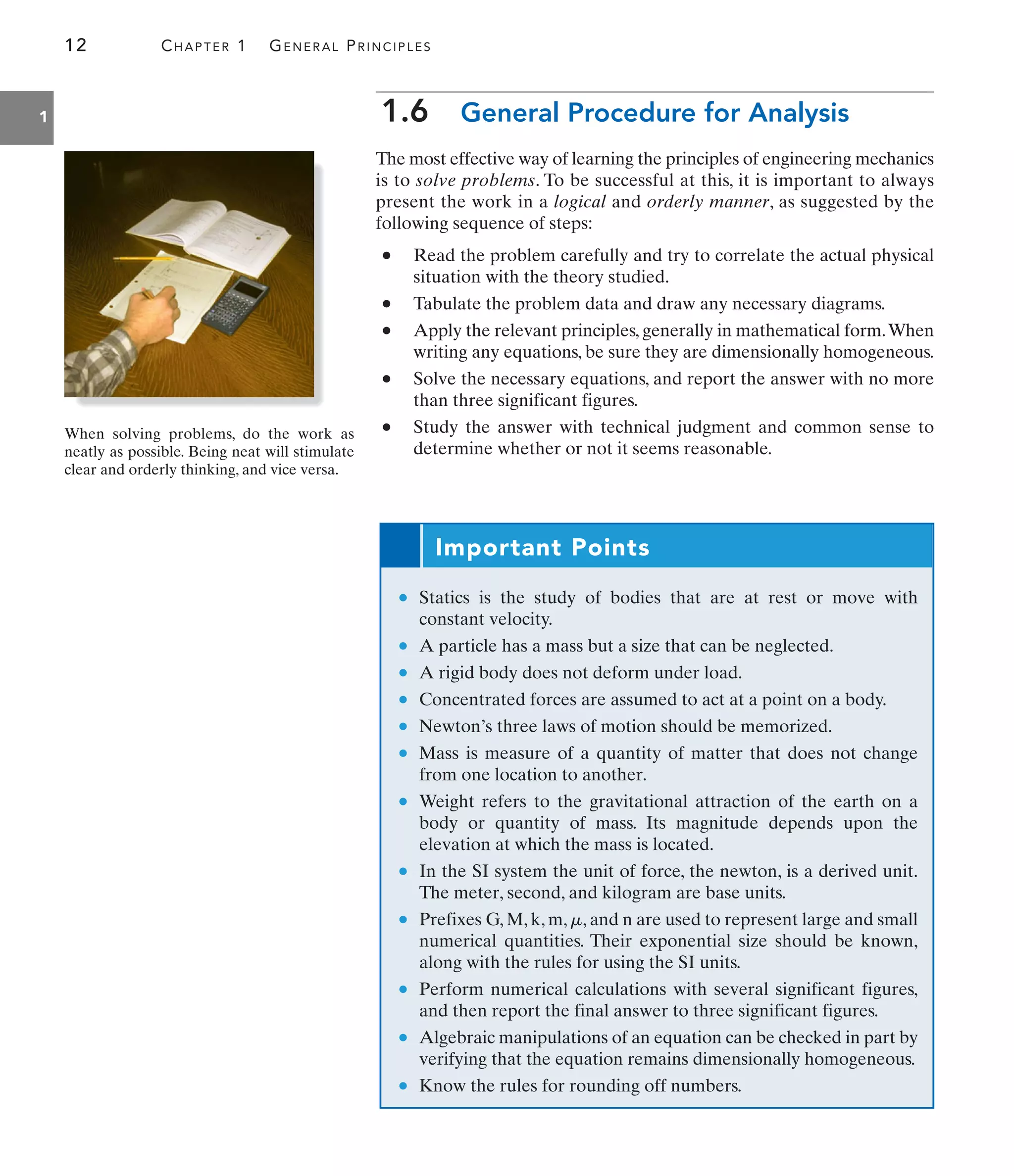 12 CHAPTER 1 GENERAL PRINCIPLES
1 1.6 General Procedure for Analysis
The most effective way of learning the principles of engineering mechanics
is to solve problems. To be successful at this, it is important to always
present the work in a logical and orderly manner, as suggested by the
following sequence of steps:
• Read the problem carefully and try to correlate the actual physical
situation with the theory studied.
• Tabulate the problem data and draw any necessary diagrams.
• Apply the relevant principles, generally in mathematical form.When
writing any equations, be sure they are dimensionally homogeneous.
• Solve the necessary equations, and report the answer with no more
than three significant figures.
• Study the answer with technical judgment and common sense to
determine whether or not it seems reasonable.
• Statics is the study of bodies that are at rest or move with
constant velocity.
• A particle has a mass but a size that can be neglected.
• A rigid body does not deform under load.
• Concentrated forces are assumed to act at a point on a body.
• Newton’s three laws of motion should be memorized.
• Mass is measure of a quantity of matter that does not change
from one location to another.
• Weight refers to the gravitational attraction of the earth on a
body or quantity of mass. Its magnitude depends upon the
elevation at which the mass is located.
• In the SI system the unit of force, the newton, is a derived unit.
The meter, second, and kilogram are base units.
• Prefixes G, M, k, m, , and n are used to represent large and small
numerical quantities. Their exponential size should be known,
along with the rules for using the SI units.
• Perform numerical calculations with several significant figures,
and then report the final answer to three significant figures.
• Algebraic manipulations of an equation can be checked in part by
verifying that the equation remains dimensionally homogeneous.
• Know the rules for rounding off numbers.
m
When solving problems, do the work as
neatly as possible. Being neat will stimulate
clear and orderly thinking, and vice versa.
Important Points
 