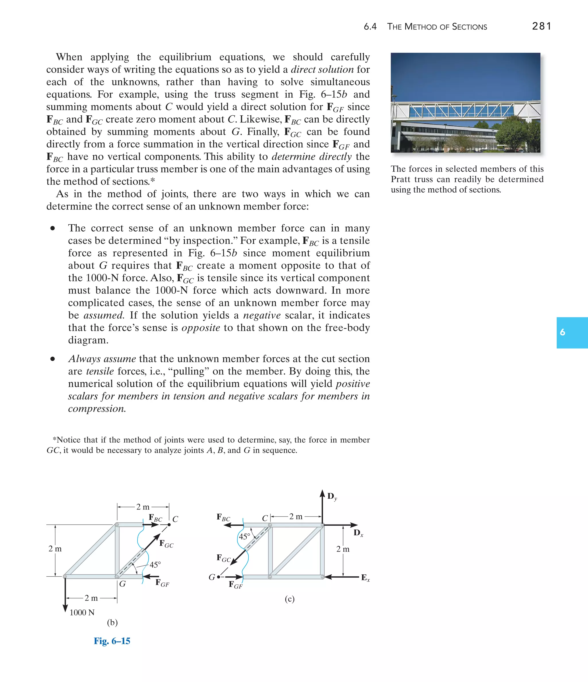 Fig. 6–15
6.4 THE METHOD OF SECTIONS 281
6
When applying the equilibrium equations, we should carefully
consider ways of writing the equations so as to yield a direct solution for
each of the unknowns, rather than having to solve simultaneous
equations. For example, using the truss segment in Fig. 6–15b and
summing moments about C would yield a direct solution for since
and create zero moment about C. Likewise, can be directly
obtained by summing moments about G. Finally, can be found
directly from a force summation in the vertical direction since and
have no vertical components. This ability to determine directly the
force in a particular truss member is one of the main advantages of using
the method of sections.*
As in the method of joints, there are two ways in which we can
determine the correct sense of an unknown member force:
• The correct sense of an unknown member force can in many
cases be determined “by inspection.” For example, is a tensile
force as represented in Fig. 6–15b since moment equilibrium
about G requires that create a moment opposite to that of
the 1000-N force. Also, is tensile since its vertical component
must balance the 1000-N force which acts downward. In more
complicated cases, the sense of an unknown member force may
be assumed. If the solution yields a negative scalar, it indicates
that the force’s sense is opposite to that shown on the free-body
diagram.
• Always assume that the unknown member forces at the cut section
are tensile forces, i.e., “pulling” on the member. By doing this, the
numerical solution of the equilibrium equations will yield positive
scalars for members in tension and negative scalars for members in
compression.
FGC
FBC
FBC
FBC
FGF
FGC
FBC
FGC
FBC
FGF
2 m
1000 N
2 m
2 m
C
FBC
45
FGC
G
(b)
FGF
(c)
2 m
2 m
45
C
Dy
Dx
Ex
FGC
FBC
FGF
G
The forces in selected members of this
Pratt truss can readily be determined
using the method of sections.
*Notice that if the method of joints were used to determine, say, the force in member
GC, it would be necessary to analyze joints A, B, and G in sequence.
 