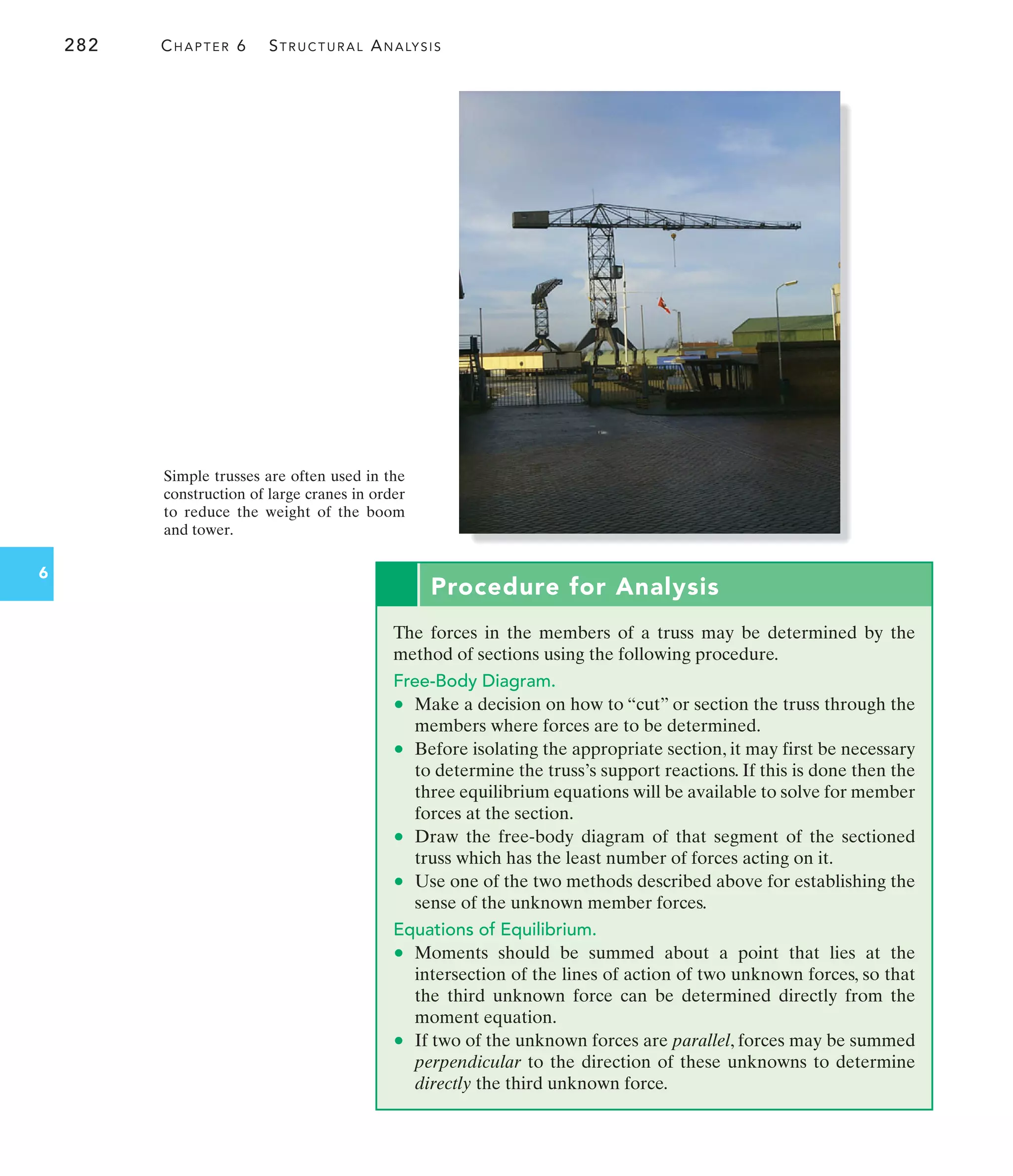 282 CHAPTER 6 STRUCTURAL ANALYSIS
6
Simple trusses are often used in the
construction of large cranes in order
to reduce the weight of the boom
and tower.
Procedure for Analysis
The forces in the members of a truss may be determined by the
method of sections using the following procedure.
Free-Body Diagram.
• Make a decision on how to “cut” or section the truss through the
members where forces are to be determined.
• Before isolating the appropriate section, it may first be necessary
to determine the truss’s support reactions. If this is done then the
three equilibrium equations will be available to solve for member
forces at the section.
• Draw the free-body diagram of that segment of the sectioned
truss which has the least number of forces acting on it.
• Use one of the two methods described above for establishing the
sense of the unknown member forces.
Equations of Equilibrium.
• Moments should be summed about a point that lies at the
intersection of the lines of action of two unknown forces, so that
the third unknown force can be determined directly from the
moment equation.
• If two of the unknown forces are parallel, forces may be summed
perpendicular to the direction of these unknowns to determine
directly the third unknown force.
 