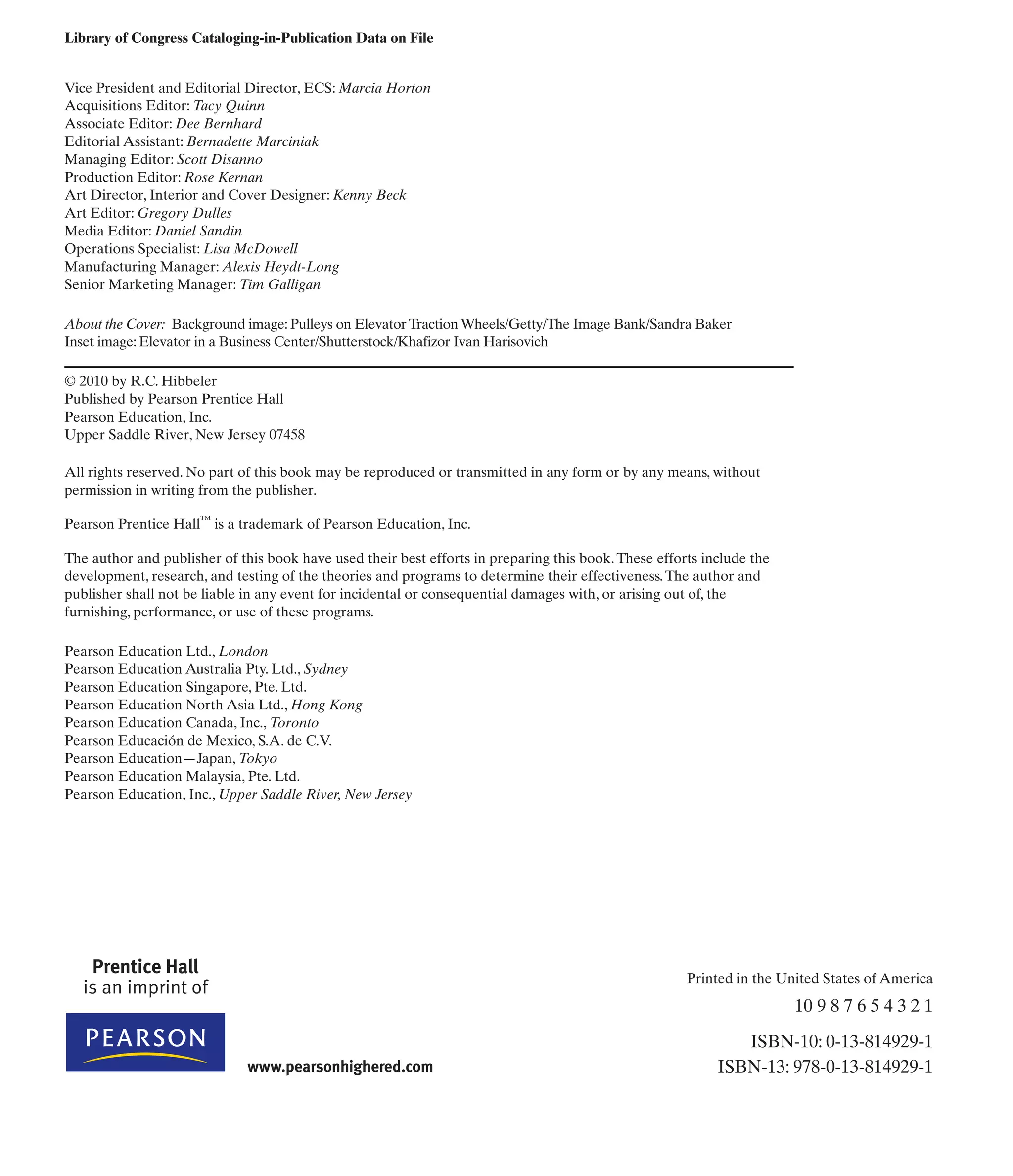 Library of Congress Cataloging-in-Publication Data on File
Vice President and Editorial Director, ECS: Marcia Horton
Acquisitions Editor: Tacy Quinn
Associate Editor: Dee Bernhard
Editorial Assistant: Bernadette Marciniak
Managing Editor: Scott Disanno
Production Editor: Rose Kernan
Art Director, Interior and Cover Designer: Kenny Beck
Art Editor: Gregory Dulles
Media Editor: Daniel Sandin
Operations Specialist: Lisa McDowell
Manufacturing Manager: Alexis Heydt-Long
Senior Marketing Manager: Tim Galligan
About the Cover: Background image: Pulleys on Elevator Traction Wheels/Getty/The Image Bank/Sandra Baker
Inset image: Elevator in a Business Center/Shutterstock/Khafizor Ivan Harisovich
© 2010 by R.C. Hibbeler
Published by Pearson Prentice Hall
Pearson Education, Inc.
Upper Saddle River, New Jersey 07458
All rights reserved. No part of this book may be reproduced or transmitted in any form or by any means, without
permission in writing from the publisher.
Pearson Prentice Hall™
is a trademark of Pearson Education, Inc.
The author and publisher of this book have used their best efforts in preparing this book.These efforts include the
development, research, and testing of the theories and programs to determine their effectiveness.The author and
publisher shall not be liable in any event for incidental or consequential damages with, or arising out of, the
furnishing, performance, or use of these programs.
Pearson Education Ltd., London
Pearson Education Australia Pty. Ltd., Sydney
Pearson Education Singapore, Pte. Ltd.
Pearson Education North Asia Ltd., Hong Kong
Pearson Education Canada, Inc., Toronto
Pearson Educación de Mexico, S.A. de C.V.
Pearson Education—Japan, Tokyo
Pearson Education Malaysia, Pte. Ltd.
Pearson Education, Inc., Upper Saddle River, New Jersey
Printed in the United States of America
10 9 8 7 6 5 4 3 2 1
ISBN-10: 0-13-814929-1
ISBN-13: 978-0-13-814929-1
 