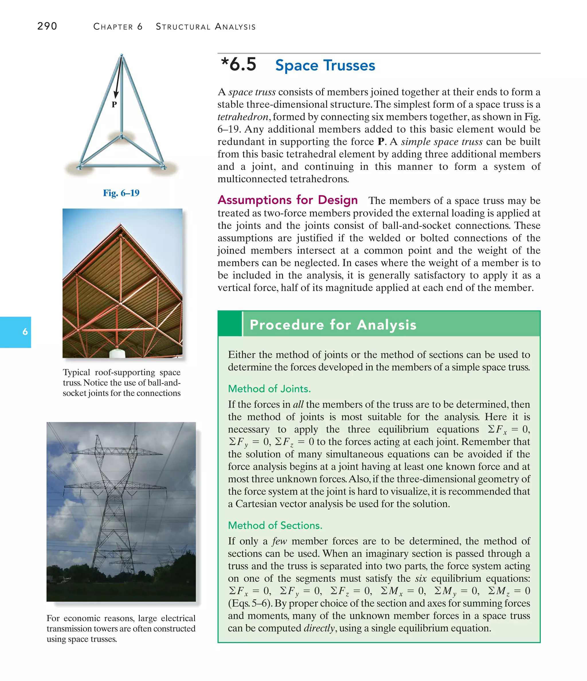 290 CHAPTER 6 STRUCTURAL ANALYSIS
6
Procedure for Analysis
Either the method of joints or the method of sections can be used to
determine the forces developed in the members of a simple space truss.
Method of Joints.
If the forces in all the members of the truss are to be determined, then
the method of joints is most suitable for the analysis. Here it is
necessary to apply the three equilibrium equations
to the forces acting at each joint. Remember that
the solution of many simultaneous equations can be avoided if the
force analysis begins at a joint having at least one known force and at
most three unknown forces.Also,if the three-dimensional geometry of
the force system at the joint is hard to visualize,it is recommended that
a Cartesian vector analysis be used for the solution.
Method of Sections.
If only a few member forces are to be determined, the method of
sections can be used. When an imaginary section is passed through a
truss and the truss is separated into two parts, the force system acting
on one of the segments must satisfy the six equilibrium equations:
(Eqs.5–6).By proper choice of the section and axes for summing forces
and moments, many of the unknown member forces in a space truss
can be computed directly, using a single equilibrium equation.
©Mz = 0
©My = 0,
©Mx = 0,
©Fz = 0,
©Fy = 0,
©Fx = 0,
©Fz = 0
©Fy = 0,
©Fx = 0,
P
For economic reasons, large electrical
transmission towers are often constructed
using space trusses.
Fig. 6–19
*6.5 Space Trusses
A space truss consists of members joined together at their ends to form a
stable three-dimensional structure.The simplest form of a space truss is a
tetrahedron, formed by connecting six members together, as shown in Fig.
6–19. Any additional members added to this basic element would be
redundant in supporting the force P. A simple space truss can be built
from this basic tetrahedral element by adding three additional members
and a joint, and continuing in this manner to form a system of
multiconnected tetrahedrons.
Assumptions for Design The members of a space truss may be
treated as two-force members provided the external loading is applied at
the joints and the joints consist of ball-and-socket connections. These
assumptions are justified if the welded or bolted connections of the
joined members intersect at a common point and the weight of the
members can be neglected. In cases where the weight of a member is to
be included in the analysis, it is generally satisfactory to apply it as a
vertical force, half of its magnitude applied at each end of the member.
Typical roof-supporting space
truss. Notice the use of ball-and-
socket joints for the connections
 