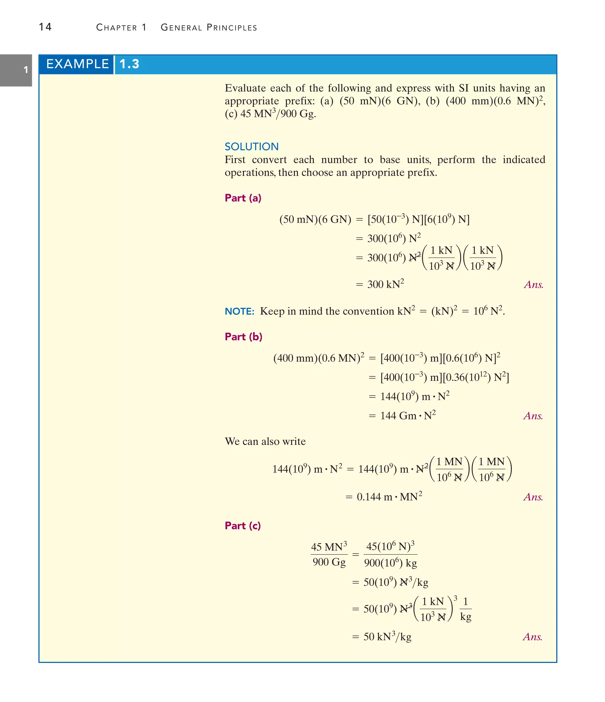 14 CHAPTER 1 GENERAL PRINCIPLES
1
Evaluate each of the following and express with SI units having an
appropriate prefix: (a) (50 mN)(6 GN), (b) (400 mm)(0.6 MN)2,
(c) .
SOLUTION
First convert each number to base units, perform the indicated
operations, then choose an appropriate prefix.
Part (a)
Ans.
NOTE: Keep in mind the convention .
Part (b)
Ans.
We can also write
Ans.
Part (c)
Ans.
= 50 kN3
kg
= 50(109
) N3
a
1 kN
103
N
b
3
1
kg
= 50(109
) N3
kg
45 MN3
900 Gg
=
45(106
N)3
900(106
) kg
= 0.144 m # MN2
144(109
) m # N2
= 144(109
) m # N2
a
1 MN
106
N
b a
1 MN
106
N
b
= 144 Gm # N2
= 144(109
) m # N2
= [400(10-3
) m][0.36(1012
) N2
]
(400 mm)(0.6 MN)2
= [400(10-3
) m][0.6(106
) N]2
kN2
= (kN)2
= 106
N2
= 300 kN2
= 300(106
) N2
a
1 kN
103
N
b a
1 kN
103
N
b
= 300(106
) N2
(50 mN)(6 GN) = [50(10-3
) N][6(109
) N]
45 MN3
900 Gg
EXAMPLE 1.3
 